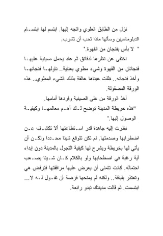 ‫ﻨﺯل ﻤﻥ ﺍﻟﻁﺎﺒﻕ ﺍﻟﻌﻠﻭﻱ ﻭﺍﺘﺠﻪ ﺇﻟﻴﻬﺎ. ﺍﺒﺘﺴﻡ ﻟﻬﺎ ﺍﺒﺘﺴـﺎﻡ‬
                  ‫ﺍﻟﺩﺒﻠﻭﻤﺎﺴﻴﻴﻥ ﻭﺴﺄﻟﻬﺎ ﻤﺎﺫﺍ ﺘﺤﺏ ﺃﻥ ﺘﺸﺭﺏ.‬
                             ‫" ﻻ ﺒﺄﺱ ﺒﻔﻨﺠﺎﻥ ﻤﻥ ﺍﻟﻘﻬﻭﺓ."‬
‫ﺍﺨﺘﻔﻰ ﻋﻥ ﻨﻅﺭﻫﺎ ﻟﺩﻗﺎﺌﻕ ﺜﻡ ﻋﺎﺩ ﻴﺤﻤل ﺼﻴﻨﻴﺔ ﻋﻠﻴﻬـﺎ‬
‫ﻓﻨﺠﺎﻨﺎﻥ ﻤﻥ ﺍﻟﻘﻬﻭﺓ ﻭﺸﻲﺀ ﻤﻁﻭﻱ ﺒﻌﻨﺎﻴﺔ.. ﻨﺎﻭﻟﻬـﺎ ﻓﻨﺠﺎﻨﻬـﺎ‬
‫ﻭﺃﺨﺫ ﻓﻨﺠﺎﻨﻪ.. ﻅﻠﺕ ﻋﻴﻨﺎﻫﺎ ﻋﺎﻟﻘﺔ ﺒﺫﻟﻙ ﺍﻟﺸﻲﺀ ﺍﻟﻤﻁﻭﻱ.. ﻫﺫﻩ‬
                                        ‫ﺍﻟﻭﺭﻗﺔ ﺍﻟﻤﺼﻘﻭﻟﺔ.‬
         ‫ﺃﺨﺫ ﺍﻟﻭﺭﻗﺔ ﻤﻥ ﻋﻠﻰ ﺍﻟﺼﻴﻨﻴﺔ ﻭﻓﺭﺩﻫﺎ ﺃﻤﺎﻤﻬﺎ.‬
‫"ﻫﺫﻩ ﺨﺭﻴﻁﺔ ﺍﻟﻤﺩﻴﻨﺔ ﺘﻭﻀﺢ ﻟـﻙ ﺃﻫـﻡ ﻤﻌﺎﻟﻤﻬـﺎ ﻭﻜﻴﻔﻴـﺔ‬
                                         ‫ﺍﻟﻭﺼﻭل ﺇﻟﻴﻬﺎ."‬
‫ﻨﻅﺭﺕ ﺇﻟﻴﻪ ﺠﺎﻫﺩﺓ ﻗﺩﺭ ﺍﺴـﺘﻁﺎﻋﺘﻬﺎ ﺃﻻ ﺘﻜﺸـﻑ ﻋـﻥ‬
‫ﺍﻀﻁﺭﺍﺒﻬﺎ ﻭﺼﺩﻤﺘﻬﺎ. ﻟﻡ ﺘﻜﻥ ﺘﺘﻭﻗﻊ ﺸﻴﺌﺎ ﻤﺤـﺩﺩﺍ ﻭﻟﻜـﻥ ﺃﻥ‬
         ‫ﹰ‬      ‫ﹰ‬
‫ﻴﺄﺘﻲ ﻟﻬﺎ ﺒﺨﺭﻴﻁﺔ ﻭﻴﺸﺭﺡ ﻟﻬﺎ ﻜﻴﻔﻴﺔ ﺍﻟﺘﺠﻭل ﺒﺎﻟﻤﺩﻴﻨﺔ ﺩﻭﻥ ﺇﺒﺩﺍﺀ‬
‫ﺃﻴﺔ ﺭﻏﺒﺔ ﻓﻲ ﺍﺼﻁﺤﺎﺒﻬﺎ ﻭﻟﻭ ﺒﺎﻟﻜﻼﻡ ﻜـﺎﻥ ﺸـﻴﺌﺎ ﻴﺼـﻌﺏ‬
      ‫ﹰ‬
‫ﺍﺤﺘﻤﺎﻟﻪ. ﻜﺎﻨﺕ ﺘﺘﻤﻨﻰ ﺃﻥ ﻴﻌﺭﺽ ﻋﻠﻴﻬﺎ ﻤﺭﺍﻓﻘﺘﻬﺎ ﻓﺘﺭﻓﺽ ﻫﻲ‬
‫ﻭﺘﻌﺘﺫﺭ ﺒﻠﺒﺎﻗﺔ.. ﻭﻟﻜﻨﻪ ﻟﻡ ﻴﻤﻨﺤﻬﺎ ﻓﺭﺼﺔ ﺃﻥ ﺘﻘـﻭل ﻟـﻪ ﻻ...‬
                      ‫ﺍﺒﺘﺴﻤﺕ. ﺜﻡ ﻗﺎﻟﺕ ﻤﺩﻴﻨﺘﻙ ﺘﺒﺩﻭ ﺭﺍﺌﻌﺔ.‬
 