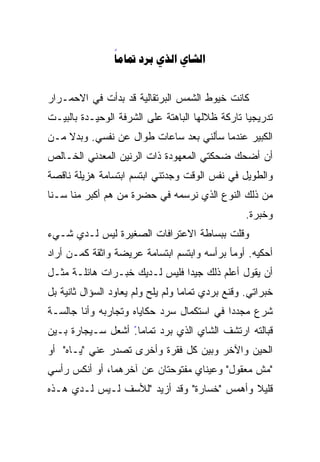 ‫‪   ‬‬
                ‫‪‬‬


‫ﻜﺎﻨﺕ ﺨﻴﻭﻁ ﺍﻟﺸﻤﺱ ﺍﻟﺒﺭﺘﻘﺎﻟﻴﺔ ﻗﺩ ﺒﺩﺃﺕ ﻓﻲ ﺍﻻﺤﻤـﺭﺍﺭ‬
‫ﺘﺩﺭﻴﺠﻴﺎ ﺘﺎﺭﻜﺔ ﻅﻼﻟﻬﺎ ﺍﻟﺒﺎﻫﺘﺔ ﻋﻠﻰ ﺍﻟﺸﺭﻓﺔ ﺍﻟﻭﺤﻴـﺩﺓ ﺒﺎﻟﺒﻴـﺕ‬
                                                ‫ﹰ‬
‫ﺍﻟﻜﺒﻴﺭ ﻋﻨﺩﻤﺎ ﺴﺄﻟﻨﻲ ﺒﻌﺩ ﺴﺎﻋﺎﺕ ﻁﻭﺍل ﻋﻥ ﻨﻔﺴﻲ. ﻭﺒﺩﻻ ﻤـﻥ‬
    ‫ﹰ‬
‫ﺃﻥ ﺃﻀﺤﻙ ﻀﺤﻜﺘﻲ ﺍﻟﻤﻌﻬﻭﺩﺓ ﺫﺍﺕ ﺍﻟﺭﻨﻴﻥ ﺍﻟﻤﻌﺩﻨﻲ ﺍﻟﺨـﺎﻟﺹ‬
‫ﻭﺍﻟﻁﻭﻴل ﻓﻲ ﻨﻔﺱ ﺍﻟﻭﻗﺕ ﻭﺠﺩﺘﻨﻲ ﺍﺒﺘﺴﻡ ﺍﺒﺘﺴﺎﻤﺔ ﻫﺯﻴﻠﺔ ﻨﺎﻗﺼﺔ‬
‫ﻤﻥ ﺫﻟﻙ ﺍﻟﻨﻭﻉ ﺍﻟﺫﻱ ﻨﺭﺴﻤﻪ ﻓﻲ ﺤﻀﺭﺓ ﻤﻥ ﻫﻡ ﺃﻜﺒﺭ ﻤﻨﺎ ﺴـﻨﺎ‬
‫ﹰ‬
                                                  ‫ﻭﺨﺒﺭﺓ.‬
‫ﻭﻗﻠﺕ ﺒﺒﺴﺎﻁﺔ ﺍﻻﻋﺘﺭﺍﻓﺎﺕ ﺍﻟﺼﻐﻴﺭﺓ ﻟﻴﺱ ﻟـﺩﻱ ﺸـﻲﺀ‬
‫ﺃﺤﻜﻴﻪ. ﺃﻭﻤﺄ ﺒﺭﺃﺴﻪ ﻭﺍﺒﺘﺴﻡ ﺍﺒﺘﺴﺎﻤﺔ ﻋﺭﻴﻀﺔ ﻭﺍﺜﻘﺔ ﻜﻤـﻥ ﺃﺭﺍﺩ‬
‫ﺃﻥ ﻴﻘﻭل ﺃﻋﻠﻡ ﺫﻟﻙ ﺠﻴﺩﺍ ﻓﻠﻴﺱ ﻟـﺩﻴﻙ ﺨﺒـﺭﺍﺕ ﻫﺎﺌﻠـﺔ ﻤﺜـل‬
                              ‫ﹰ‬
‫ﺨﺒﺭﺍﺘﻲ. ﻭﻗﻨﻊ ﺒﺭﺩﻱ ﺘﻤﺎﻤﺎ ﻭﻟﻡ ﻴﻠﺢ ﻭﻟﻡ ﻴﻌﺎﻭﺩ ﺍﻟﺴﺅﺍل ﺜﺎﻨﻴﺔ ﺒل‬
                                  ‫ﹰ‬
‫ﺸﺭﻉ ﻤﺠﺩﺩﺍ ﻓﻲ ﺍﺴﺘﻜﻤﺎل ﺴﺭﺩ ﺤﻜﺎﻴﺎﻩ ﻭﺘﺠﺎﺭﺒﻪ ﻭﺃﻨﺎ ﺠﺎﻟﺴـﺔ‬
                                          ‫ﹰ‬
‫ﻗﺒﺎﻟﺘﻪ ﺍﺭﺘﺸﻑ ﺍﻟﺸﺎﻱ ﺍﻟﺫﻱ ﺒﺭﺩ ﺘﻤﺎﻤﺎ. ﺃﺸﻌل ﺴـﻴﺠﺎﺭﺓ ﺒـﻴﻥ‬
                  ‫ً‬
‫ﺍﻟﺤﻴﻥ ﻭﺍﻵﺨﺭ ﻭﺒﻴﻥ ﻜل ﻓﻘﺭﺓ ﻭﺃﺨﺭﻯ ﺘﺼﺩﺭ ﻋﻨﻲ "ﻴـﺎﻩ" ﺃﻭ‬
‫"ﻤﺵ ﻤﻌﻘﻭل" ﻭﻋﻴﻨﺎﻱ ﻤﻔﺘﻭﺤﺘﺎﻥ ﻋﻥ ﺁﺨﺭﻫﻤﺎ، ﺃﻭ ﺃﻨﻜﺱ ﺭﺃﺴﻲ‬
‫ﻗﻠﻴﻼ ﻭﺃﻫﻤﺱ "ﺨﺴﺎﺭﺓ" ﻭﻗﺩ ﺃﺯﻴﺩ "ﻟﻸﺴﻑ ﻟـﻴﺱ ﻟـﺩﻱ ﻫـﺫﻩ‬
                                            ‫ﹰ‬
 