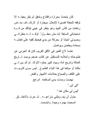 ‫ﻜﺎﻥ ﻴﺘﺤﺩﺙ ﺒﺤﺭﺍﺭﺓ ﻭﺍﻗﺘﻨﺎﻉ ﻭﺘﺩﻓﻕ ﻟﻡ ﻴﻜﻥ ﻴﻌﻴﻘـﻪ ﺇﻻ‬
‫ﺘﻭﻗﻔﻪ ﻟﻠﺤﻅﺔ ﻗﺼﻴﺭﺓ ﻹﺸﻌﺎل ﺴﻴﺠﺎﺭﺓ ﺃﻭ ﻻﺭﺘﺸـﺎﻑ ﺒﻌـﺽ‬
‫ﺭﺸﻔﺎﺕ ﻤﻥ ﻜﺄﺱ ﺍﻟﻨﺒﻴﺫ ﻭﻫﻭ ﻴﻨﻅﺭ ﻓﻲ ﻋﻴﻨﻲ ﻟﻴﺘﺄﻜﺩ ﻤﻥ ﻗـﻭﺓ‬
‫ﺍﺴﺘﺠﺎﺒﺎﺘﻲ ﺍﻟﺴﺎﺒﻘﺔ "ﻴﺎﻩ ﻤﺵ ﻤﻌﻘـﻭل". ﺃﺅﻜـﺩ ﻟـﻪ ﺒﻨﻅﺭﺍﺘـﻲ‬
‫ﻭﺒﺼﻭﺘﻲ ﺃﺤﻴﺎﻨﺎ ﺃﻭ ﺒﺤﺭﻜﺔ ﻤﻥ ﻴﺩﻱ ﻓﻴﺨﺒﻁ ﻜﻔﻴﻪ ﻋﻠﻰ ﻓﺨﺫﻴـﻪ‬
                                      ‫ﹰ‬
                                ‫ﺒﺴﻌﺎﺩﺓ ﻭﻴﻁﻤﺌﻥ ﻭﻴﻭﺍﺼل.‬
‫ﻋﻨﺩﻤﺎ ﻻﺡ ﺍﻟﻔﺠﺭ ﻓﻲ ﺍﻷﻓﻕ ﺍﻟﻘﺭﻴﺏ ﻜﺎﻥ ﻗﺩ ﺃﺨﺒﺭﻨﻲ ﻋﻥ‬
‫ﻁﻤﻭﺤﺎﺘﻪ ﻭﺃﺤﻼﻤﻪ ﻟﻠﻤﺴﺘﻘﺒل ﻋﻥ ﻜﺘﺎﺏ ﻀﺨﻡ ﻴﺭﺼﺩ ﺘـﺎﺭﻴﺦ‬
‫ﺍﻟﻌﺎﺌﻠﺔ ﻭﺘﺎﺭﻴﺦ ﺃﻤﺔ، ﻭﺒﻴﺕ ﻜﺒﻴﺭ ﻴﻤﻠﺅﻩ ﺍﻷﻭﻻﺩ. ﻟﻡ ﺃﺘﺒـﻴﻥ ﻟـﻲ‬
‫ﻤﻜﺎﻨﺎ ﺃﻭ ﻤﻭﻗﻌﺎ ﻓﻲ ﻫﺫﺍ ﺍﻟﺒﻨﺎﺀ ﺍﻟﻁﻤﻭﺡ.. ﻟﻴﺱ ﺴﻭﻯ ﺍﻟﺘﺭﺒﻴـﺕ‬
                                        ‫ﹰ‬        ‫ﹰ‬
            ‫ﻋﻠﻰ ﺍﻟﻜﺘﻑ ﻭﺍﻟﺼﻴﺎﺡ ﺒﻌﻼﻤﺎﺕ ﺍﻻﻨﺒﻬﺎﺭ ﻭﺍﻟﻔﺨﺭ.‬
               ‫ﻨﻬﻀﺕ ﻭﻤﺩﺩﺕ ﻴﺩﻱ ﺃﺼﺎﻓﺤﻪ. ﺍﻨﺯﻋﺞ.‬
                                             ‫"ﺇﻟﻰ ﺃﻴﻥ."‬
                                    ‫"ﻟﻴﺱ ﻟﻲ ﻤﻜﺎﻥ ﻫﻨﺎ."‬
‫ﺤﺎﻭل ﺃﻥ ﻴﺤـﻭﻁﻨﻲ ﺒﺫﺭﺍﻋﻴـﻪ.. ﺸـﻌﺭﺕ ﺒﺎﻻﺨﺘﻨـﺎﻕ .‬
                     ‫ﺍﻨﺴﺤﺒﺕ ﺒﻬﺩﻭﺀ ﻭﺤﻴﺩﺓ. ﻭﺍﺒﺘﺴﻤﺕ.‬
 