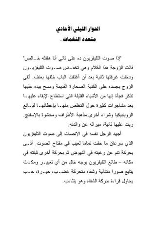 ‫‪  ‬‬
                   ‫‪.. ‬‬


‫"ﺇﺫﺍ ﺼﻭﺕ ﺍﻟﺘﻠﻴﻔﺯﻴﻭﻥ ﺩﻩ ﻋﻠﻰ ﺘﺎﻨﻲ ﺃﻨﺎ ﻫﻘﻔﻠﻪ ﺨـﺎﻟﺹ"‬
‫ﻗﺎﻟﺕ ﺍﻟﺯﻭﺠﺔ ﻫﺫﺍ ﺍﻟﻜﻼﻡ ﻭﻫﻲ ﺘﺨﻔـﺽ ﺼـﻭﺕ ﺍﻟﺘﻠﻴﻔﺯﻴـﻭﻥ‬
‫ﻭﺩﺨﻠﺕ ﻏﺭﻓﺘﻬﺎ ﺜﺎﻨﻴﺔ ﺒﻌﺩ ﺃﻥ ﺃﻏﻠﻘﺕ ﺍﻟﺒﺎﺏ ﺨﻠﻔﻬﺎ ﺒﻌﻨﻑ. ﺃﻟﻘﻰ‬
‫ﺍﻟﺯﻭﺝ ﺒﺠﺴﺩﻩ ﻋﻠﻰ ﺍﻟﻜﻨﺒﺔ ﺍﻟﺼﺤﺎﺭﺓ ﺍﻟﻘﺩﻴﻤﺔ ﻭﻤﺴﺢ ﺒﻴﺩﻩ ﻋﻠﻴﻬﺎ‬
‫ﺘﺫﻜﺭ ﻓﺠﺄﺓ ﺇﻨﻬﺎ ﻤﻥ ﺍﻷﺸﻴﺎﺀ ﺍﻟﻘﻠﻴﻠﺔ ﺍﻟﺘﻲ ﺍﺴﺘﻁﺎﻉ ﺍﻹﺒﻘﺎﺀ ﻋﻠﻴﻬـﺎ‬
‫ﺒﻌﺩ ﻤﺸﺎﺠﺭﺍﺕ ﻜﺜﻴﺭﺓ ﺤﻭل ﺍﻟﺘﺨﻠﺹ ﻤﻨﻬـﺎ ﺒﺈﻋﻁﺎﺌﻬـﺎ ﻟﺒـﺎﺌﻊ‬
‫ﺍﻟﺭﻭﺒﺎﺒﻴﻜﻴﺎ ﻭﺸﺭﺍﺀ ﺃﺨﺭﻯ ﻤﺫﻫﺒﺔ ﺍﻷﻁﺭﺍﻑ ﻭﻤﺤﺸﻭﺓ ﺒﺎﻹﺴﻔﻨﺞ.‬
                       ‫ﺭﺒﺕ ﻋﻠﻴﻬﺎ ﺜﺎﻨﻴﺔ، ﻤﻴﺭﺍﺜﻪ ﻋﻥ ﻭﺍﻟﺩﺘﻪ.‬
                                                       ‫‪‬‬
‫ﺃﺠﻬﺩ ﺍﻟﺭﺠل ﻨﻔﺴﻪ ﻓﻲ ﺍﻹﻨﺼﺎﺕ ﺇﻟﻰ ﺼﻭﺕ ﺍﻟﺘﻠﻴﻔﺯﻴﻭﻥ‬
‫ﺍﻟﺫﻱ ﺴﺭﻋﺎﻥ ﻤﺎ ﺨﻔﺕ ﺘﻤﺎﻤﺎﹰ ﻟﻌﻴﺏ ﻓﻲ ﻤﻔﺘﺎﺡ ﺍﻟﺼﻭﺕ. ﺃﺘـﻰ‬
‫ﺒﺤﺭﻜﺔ ﺘﻨﻡ ﻋﻥ ﺭﻏﺒﺘﻪ ﻓﻲ ﺍﻟﻨﻬﻭﺽ ﺜﻡ ﺒﺤﺭﻜﺔ ﺃﺨﺭﻯ ﺜﺒﺘﺘﻪ ﻓﻲ‬
‫ﻤﻜﺎﻨﻪ – ﻁﺎﻟﻊ ﺍﻟﺘﻠﻴﻔﺯﻴﻭﻥ ﺒﻭﺠﻪ ﺨﺎل ﻤﻥ ﺃﻱ ﺘﻌﺒﻴـﺭ ﻭﻤﻜـﺙ‬
‫ﻴﺘﺎﺒﻊ ﺼﻭﺭﺍ ﻤﺘﺘﺎﻟﻴﺔ ﻭﺸﻔﺎﻩ ﻤﺘﺤﺭﻜﺔ ﻏﻀـﺏ، ﺤﻴـﺭﺓ، ﺤـﺏ‬
                                      ‫ﹰ‬
                    ‫ﻴﺤﺎﻭل ﻗﺭﺍﺀﺓ ﺤﺭﻜﺔ ﺍﻟﺸﻔﺎﻩ ﻭﻫﻭ ﻴﺘﺜﺎﺀﺏ.‬
 