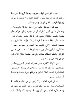 ‫ﻤﻀﺕ ﻓﺘﺭﺓ ﻤﻥ ﺍﻟﻭﻗﺕ ﺨﺭﺠﺕ ﺒﻌﺩﻫﺎ ﺍﻟﺯﻭﺠﺔ ﻤﻨﺯﻋﺠﺔ‬
‫ﻭ ﻨﻅﺭﺕ ﺇﻟﻰ ﺯﻭﺠﻬﺎ ﺒﺤﻨﻕ. ﺃﻏﻠﻘﺕ ﺍﻟﺘﻠﻴﻔﺯﻴﻭﻥ ﺒﻌﻨﻑ ﺜﻡ ﻫﺯﺕ‬
                 ‫ﺯﻭﺠﻬﺎ ﺒﻘﻭﺓ.. ﺃﻨﺘﻘﺽ ﺍﻟﺭﺠل ﻭﻫﻭ ﻴﺒﺴﻤل.‬
‫"ﺼﻭﺘﻙ.. ﺼﻭﺘﻙ ﻋﺎﻟﻲ ﺃﻭﻱ.. ﻤﺵ ﻋﺎﺭﻓﻪ ﺃﻨﺎﻡ ﻤﻨـﻪ..‬
‫ﻭﺩﻩ ﻤﺵ ﻤﻜﺎﻥ ﺍﻟﻨﻭﻡ.." ﻓﺭﻙ ﺍﻟﺭﺠل ﻋﻴﻨﻴﻪ ﻭﻨﻅﺭ ﺤﻭﻟﻪ. ﻟﻤﻠﻡ‬
‫ﺠﻠﺒﺎﺒﻪ ﻭﻨﻬﺽ ﻤﺘﺜﺎﻗﻼ. ﻤﺸﻲ ﺇﻟﻰ ﻏﺭﻓﺘﻪ ﺒﺨﻁﻰ ﻭﺌﻴﺩﺓ ﻭﻫـﻭ‬
                               ‫ﹰ‬
‫ﻤﺴﺘﻨﺩ ﻋﻠﻰ ﺤﺎﻓﺔ ﻤﻨﻀﺩﺓ ﺍﻟﺴﻔﺭﺓ ﺍﻟﺘﻲ ﺘﺸـﻐل ﺜـﻼﺙ ﺃﺭﺒـﺎﻉ‬
‫ﻤﺴﺎﺤﺔ ﺍﻟﺼﺎﻟﺔ. ﺃﺯﺍﺡ ﺍﻟﻐﻁﺎﺀ ﻋﻥ ﺍﻟﺴـﺭﻴﺭ ﻭﺠﻠـﺱ ﻋﻠﻴـﻪ‬
‫ﻤﻁﺄﻁﻲﺀ ﺍﻟﺭﺃﺱ. ﻨﻅﺭ ﺇﻟﻰ ﻗﺩﻤﻴﻪ ﻟﺒﺭﻫﺔ ﺜـﻡ ﺍﺴـﺘﻠﻘﻰ ﻋﻠـﻰ‬
‫ﺍﻟﻔﺭﺍﺵ ﻭﺃﺤﻜﻡ ﺍﻟﻐﻁﺎﺀ ﺤﻭﻟﻪ، ﻭﻟﻡ ﺘﻤﺭ ﺒﻀﻌﺔ ﺩﻗﺎﺌﻕ ﺇﻻ ﻭﻜﺎﻥ‬
                              ‫ﺍﻟﺭﺠل ﻴﻐﻁ ﻓﻲ ﻨﻭﻡ ﻋﻤﻴﻕ.‬
‫ﻓﻲ ﺍﻵﻭﻨﺔ ﺍﻷﺨﻴﺭﺓ ﺼﺎﺭ ﺼﻭﺕ ﺸﺨﻴﺭ ﺍﻟـﺯﻭﺝ ﻴﻌﻠـﻭ‬
‫ﻭﻴﻨﺨﻔﺽ ﻭﻴﺘﻨﻭﻉ ﻭﻓﻘﺎ ﻟﻤﺎ ﻴﻤﺭ ﺒﻪ ﺨﻼل ﺍﻟﻴﻭﻡ. ﻴﻌﻠﻭ ﺍﻟﺸـﺨﻴﺭ‬
                                   ‫ﹰ‬
‫ﻓﺠﺄﺓ ﺒﻨﺒﺭﺓ ﻏﻀﺏ ﺘﻤﻸ ﺍﻟﻤﻜﺎﻥ ﺃﻭ ﻴﺭﺘﻔﻊ ﺒﻨﺒﺭﺓ ﻀﺤﻙ ﻭﺍﻀﺤﺔ‬
                                     ‫ﺃﻭ ﻴﻨﺨﻔﺽ ﺒﺄﺴﻰ.‬
‫ﻤﻨﺫ ﺃﻥ ﺃﻤﺭﻩ ﺍﻟﻁﺒﻴﺏ ﺒﺄﻻ ﻴﻐﻴﺭ ﺃﻱ ﻤﻥ ﻋﺎﺩﺍﺘﻪ ﺨﺎﺼـﺔ‬
‫ﺍﻟﺼﺒﺎﺤﻴﺔ، ﺼﺎﺭ ﻴﺤﺭﺹ ﻜل ﺍﻟﺤﺭﺹ ﻋﻠﻰ ﺍﻟﻘﻴﺎﻡ ﺒﻬﺎ ﻋﻠﻰ ﺃﺘﻡ‬
‫ﻭﺠﻪ. ﺤﺫﺭﻩ ﺍﻟﻁﺒﻴﺏ ﻤﻥ ﺍﻟﺘﻬﺎﻭﻥ.. ﻗﺩ ﻴﺼﻴﺒﻪ ﺫﻟﻙ ﺒﺎﻻﻜﺘﺌـﺎﺏ‬
 