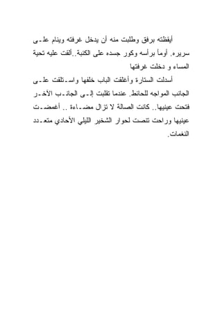 ‫ﺃﻴﻘﻅﺘﻪ ﺒﺭﻓﻕ ﻭﻁﻠﺒﺕ ﻤﻨﻪ ﺃﻥ ﻴﺩﺨل ﻏﺭﻓﺘﻪ ﻭﻴﻨﺎﻡ ﻋﻠـﻰ‬
‫ﺴﺭﻴﺭﻩ. ﺃﻭﻤﺄ ﺒﺭﺃﺴﻪ ﻭﻜﻭﺭ ﺠﺴﺩﻩ ﻋﻠﻰ ﺍﻟﻜﻨﺒﺔ..ﺃﻟﻘﺕ ﻋﻠﻴﻪ ﺘﺤﻴﺔ‬
                                 ‫‪‬‬
                                 ‫ﺍﻟﻤﺴﺎﺀ ﻭ ﺩﺨﻠﺕ ﻏﺭﻓﺘﻬﺎ‬
‫ﺃﺴﺩﻟﺕ ﺍﻟﺴﺘﺎﺭﺓ ﻭﺃﻏﻠﻘﺕ ﺍﻟﺒﺎﺏ ﺨﻠﻔﻬﺎ ﻭﺍﺴـﺘﻠﻘﺕ ﻋﻠـﻰ‬
‫ﺍﻟﺠﺎﻨﺏ ﺍﻟﻤﻭﺍﺠﻪ ﻟﻠﺤﺎﺌﻁ. ﻋﻨﺩﻤﺎ ﺘﻘﻠﺒﺕ ﺇﻟـﻰ ﺍﻟﺠﺎﻨـﺏ ﺍﻵﺨـﺭ‬
‫ﻓﺘﺤﺕ ﻋﻴﻨﻴﻬﺎ.. ﻜﺎﻨﺕ ﺍﻟﺼﺎﻟﺔ ﻻ ﺘﺯﺍل ﻤﻀـﺎﺀﺓ .. ﺃﻏﻤﻀـﺕ‬
‫ﻋﻴﻨﻴﻬﺎ ﻭﺭﺍﺤﺕ ﺘﻨﺼﺕ ﻟﺤﻭﺍﺭ ﺍﻟﺸﺨﻴﺭ ﺍﻟﻠﻴﻠﻲ ﺍﻷﺤﺎﺩﻱ ﻤﺘﻌـﺩﺩ‬
                                              ‫ﺍﻟﻨﻐﻤﺎﺕ.‬
 