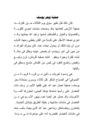 ‫‪..  ‬‬
‫ﻜﺎﻥ ﺫﻟﻙ ﻗﺒل ﻅﻬﺭ ﺴﻭﻕ ﻴﻭﻡ ﺍﻟﺜﻼﺜﺎﺀ ﺤـﻴﻥ ﺍﻓﺘﺭﺸـﺕ‬
‫ﺼﻔﻴﺔ ﺍﻷﺭﺽ ﻜﻌﺎﺩﺘﻬﺎ ﻭﻗﺩ ﻭﻀﻌﺕ ﻤﺸﻨﺎﺕ ﺘﺤﻭﻱ ﺍﻟﻜﻭﺴـﺔ‬
‫ﻭﺍﻟﻔﺎﺼﻭﻟﻴﺎ ﻭﺍﻟﺨﻴﺎﺭ ﻭﺍﻟﻁﻤﺎﻁﻡ ﺃﻤﺎﻤﻬﺎ ﻭﻋﺒﺩ ﺍﷲ ﺒﺠﺎﻨﺒﻬﺎ ﻭﻗـﺩ‬
‫ﺘﻌﺭﻯ ﻨﺼﻔﻪ ﺍﻷﺴﻔل ﻋﻠﻰ ﻜﻭﻤﺔ ﻤﻥ ﺍﻟﻘﺵ ﻴﻐﻁﻲ ﻭﺠﻬﻪ ﺍﻟﺫﺒﺎﺏ‬
‫ﺩﻭﻥ ﺃﻥ ﻴﺄﺒﻪ ﻟﺫﻟﻙ ﺃﻭ ﻴﺤﺎﻭل ﺇﺒﻌﺎﺩﻩ ﻋﻨﻪ. ﻜﺎﻥ ﻴﺤﺭﻙ ﺃﻁﺭﺍﻓـﻪ‬
‫ﻤﻥ ﺤﻴﻥ ﺇﻟﻰ ﺁﺨﺭ ﻭﻴﺒﺘﺴﻡ، ﺜﻡ ﻴﻐﻤﺽ ﻋﻴﻨﻴﻪ ﻭﻴﻅل ﻓﻲ ﺤﺎﻟـﺔ‬
‫ﺜﺒﺎﺕ ﻟﻔﺘﺭﺓ ﻭﺠﻴﺯﺓ ﻭﻴﻐﻔﻭ. ﺘﻨﺘﺒﻪ ﺼﻔﻴﻪ ﻟﻠﺯﺒﺎﺌﻥ، ﺘﺯﻥ ﻭﺘﺒﻴـﻊ‬
‫ﻭﺘﻘﺒﺽ ﻭﺘﻀﻊ ﺍﻟﻨﻘﻭﺩ ﻓﻲ ﻜﻴﺱ ﻤﻥ ﺍﻟﻘﻤﺎﺵ ﻤﺘﺴﺦ ﻭﻤﻌﻠﻕ ﻓﻲ‬
                                                ‫ﺭﻗﺒﺘﻬﺎ.‬
‫ﻫﻲ ﻭﻨﺴﻭﺓ ﺃﺨﺭﻴﺎﺕ ﻴـﺄﺘﻴﻥ ﻤـﻥ ﻗﺭﻴـﺔ ﻗﺭﻴﺒـﺔ ﻤـﻥ‬
‫"ﺍﻟﺼﻭﻓﻲ" ﻓﻲ ﺍﻟﺼﺒﺎﺡ ﺍﻟﺒﺎﻜﺭ ﻜل ﺜﻼﺜﺎﺀ ﻭﻴﺴﺭﻥ ﺒﻤﺤﺎﺫﺍﺓ ﺒﺤﺭ‬
‫ﻴﻭﺴﻑ، ﺼﻔﻴﺔ ﺘﺤﻤل ﻋﺒﺩ ﺍﷲ ﻋﻠﻰ ﻜﺘﻔﻬﺎ ﺍﻷﻴﺴـﺭ ﻭﻤﺸـﻨﺎﺕ‬
‫ﺍﻟﺨﻀﺎﺭ ﻋﻠﻰ ﺭﺃﺴﻬﺎ ﺘﺴﻨﺩﻫﺎ ﺒﻴﺩﻫﺎ ﺍﻟﻴﻤﻨﻰ، ﺘﺠﺎﻭﺭﻫﺎ ﺍﻟﻨﺴـﻭﺓ‬
‫ﺍﻷﺨﺭﻴﺎﺕ ﻭﻗﺩ ﺤﻤﻠﻥ ﻫﻥ ﺃﻴﻀﺎ ﻨﺼـﻴﺒﻬﻥ ﺍﻷﺴـﺒﻭﻋﻲ ﻤـﻥ‬
                     ‫ﹰ‬
 ‫ﺍﻟﺨﻀﺎﺭ ﻓﻲ ﻤﺸﻨﺎﺕ ﻤﺸﺎﺒﻬﺔ ﻭ ﻁﻴﻠﺔ ﺍﻟﻁﺭﻴﻕ ﻴﺘﺒﺎﺩﻟﻥ ﺍﻟﺤﺩﻴﺙ.‬
‫ﻴﺘﻐﺎﻤﺯﻥ ﻭﻴﺘﻀﺎﺤﻜﻥ ﻭﻴﺩﺍﻋﺒﻥ ﻋﺒﺩ ﺍﷲ ﺍﻟﺫﻱ ﻴﻌﺒﺙ ﺒﺄﺼـﺎﺒﻌﻪ‬
‫ﻓﻲ ﻤﺸﻨﺎﺕ ﺍﻟﺨﻀﺎﺭ ﻓﺘﻀﺭﺒﻪ ﺃﻤﻪ ﻋﻠﻰ ﻤﺅﺨﺭﺘﻪ ﻓـﻲ ﻤـﻭﺩﺓ.‬
 