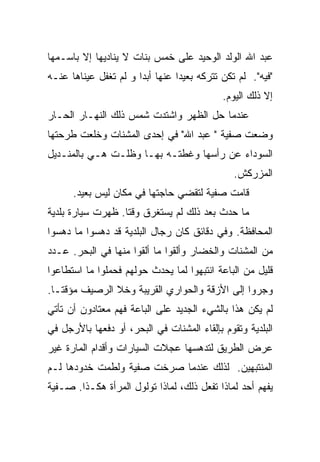 ‫ﻋﺒﺩ ﺍﷲ ﺍﻟﻭﻟﺩ ﺍﻟﻭﺤﻴﺩ ﻋﻠﻰ ﺨﻤﺱ ﺒﻨﺎﺕ ﻻ ﻴﻨﺎﺩﻴﻬﺎ ﺇﻻ ﺒﺎﺴـﻤﻬﺎ‬
‫"ﻓﻴﻪ". ﻟﻡ ﺘﻜﻥ ﺘﺘﺭﻜﻪ ﺒﻌﻴﺩﺍ ﻋﻨﻬﺎ ﺃﺒﺩﺍ ﻭ ﻟﻡ ﺘﻐﻔل ﻋﻴﻨﺎﻫﺎ ﻋﻨـﻪ‬
                      ‫ﹰ‬         ‫ﹰ‬
                                            ‫ﺇﻻ ﺫﻟﻙ ﺍﻟﻴﻭﻡ.‬
‫ﻋﻨﺩﻤﺎ ﺤل ﺍﻟﻅﻬﺭ ﻭﺍﺸﺘﺩﺕ ﺸﻤﺱ ﺫﻟﻙ ﺍﻟﻨﻬـﺎﺭ ﺍﻟﺤـﺎﺭ‬
‫ﻭﻀﻌﺕ ﺼﻔﻴﺔ " ﻋﺒﺩ ﺍﷲ" ﻓﻲ ﺇﺤﺩﻯ ﺍﻟﻤﺸﻨﺎﺕ ﻭﺨﻠﻌﺕ ﻁﺭﺤﺘﻬﺎ‬
‫ﺍﻟﺴﻭﺩﺍﺀ ﻋﻥ ﺭﺃﺴﻬﺎ ﻭﻏﻁﺘـﻪ ﺒﻬـﺎ ﻭﻅﻠـﺕ ﻫـﻲ ﺒﺎﻟﻤﻨـﺩﻴل‬
                                               ‫ﺍﻟﻤﺯﺭﻜﺵ.‬
      ‫ﻗﺎﻤﺕ ﺼﻔﻴﺔ ﻟﺘﻘﻀﻲ ﺤﺎﺠﺘﻬﺎ ﻓﻲ ﻤﻜﺎﻥ ﻟﻴﺱ ﺒﻌﻴﺩ.‬
‫ﻤﺎ ﺤﺩﺙ ﺒﻌﺩ ﺫﻟﻙ ﻟﻡ ﻴﺴﺘﻐﺭﻕ ﻭﻗﺘﺎ. ﻅﻬﺭﺕ ﺴﻴﺎﺭﺓ ﺒﻠﺩﻴﺔ‬
                  ‫ﹰ‬
‫ﺍﻟﻤﺤﺎﻓﻅﺔ. ﻭﻓﻲ ﺩﻗﺎﺌﻕ ﻜﺎﻥ ﺭﺠﺎل ﺍﻟﺒﻠﺩﻴﺔ ﻗﺩ ﺩﻫﺴﻭﺍ ﻤﺎ ﺩﻫﺴﻭﺍ‬
‫ﻤﻥ ﺍﻟﻤﺸﻨﺎﺕ ﻭﺍﻟﺨﻀﺎﺭ ﻭﺃﻟﻘﻭﺍ ﻤﺎ ﺃﻟﻘﻭﺍ ﻤﻨﻬﺎ ﻓﻲ ﺍﻟﺒﺤﺭ. ﻋـﺩﺩ‬
‫ﻗﻠﻴل ﻤﻥ ﺍﻟﺒﺎﻋﺔ ﺍﻨﺘﺒﻬﻭﺍ ﻟﻤﺎ ﻴﺤﺩﺙ ﺤﻭﻟﻬﻡ ﻓﺤﻤﻠﻭﺍ ﻤﺎ ﺍﺴﺘﻁﺎﻋﻭﺍ‬
‫ﻭﺠﺭﻭﺍ ﺇﻟﻰ ﺍﻷﺯﻗﺔ ﻭﺍﻟﺤﻭﺍﺭﻱ ﺍﻟﻘﺭﻴﺒﺔ ﻭﺨﻼ ﺍﻟﺭﺼﻴﻑ ﻤﺅﻗﺘـﺎ.‬
 ‫ﹰ‬
‫ﻟﻡ ﻴﻜﻥ ﻫﺫﺍ ﺒﺎﻟﺸﻲﺀ ﺍﻟﺠﺩﻴﺩ ﻋﻠﻰ ﺍﻟﺒﺎﻋﺔ ﻓﻬﻡ ﻤﻌﺘﺎﺩﻭﻥ ﺃﻥ ﺘﺄﺘﻲ‬
‫ﺍﻟﺒﻠﺩﻴﺔ ﻭﺘﻘﻭﻡ ﺒﺈﻟﻘﺎﺀ ﺍﻟﻤﺸﻨﺎﺕ ﻓﻲ ﺍﻟﺒﺤﺭ، ﺃﻭ ﺩﻓﻌﻬﺎ ﺒﺎﻷﺭﺠل ﻓﻲ‬
‫ﻋﺭﺽ ﺍﻟﻁﺭﻴﻕ ﻟﺘﺩﻫﺴﻬﺎ ﻋﺠﻼﺕ ﺍﻟﺴﻴﺎﺭﺍﺕ ﻭﺃﻗﺩﺍﻡ ﺍﻟﻤﺎﺭﺓ ﻏﻴﺭ‬
‫ﺍﻟﻤﻨﺘﺒﻬﻴﻥ. ﻟﺫﻟﻙ ﻋﻨﺩﻤﺎ ﺼﺭﺨﺕ ﺼﻔﻴﺔ ﻭﻟﻁﻤﺕ ﺨﺩﻭﺩﻫﺎ ﻟـﻡ‬
‫ﻴﻔﻬﻡ ﺃﺤﺩ ﻟﻤﺎﺫﺍ ﺘﻔﻌل ﺫﻟﻙ، ﻟﻤﺎﺫﺍ ﺘﻭﻟﻭل ﺍﻟﻤﺭﺃﺓ ﻫﻜـﺫﺍ. ﺼـﻔﻴﺔ‬
 