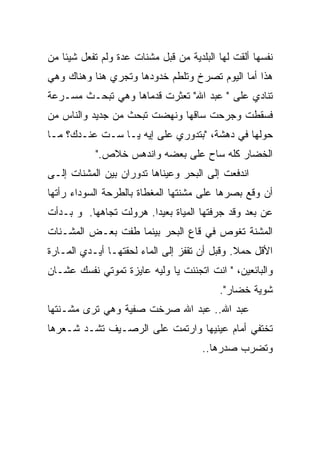 ‫ﻨﻔﺴﻬﺎ ﺃﻟﻘﺕ ﻟﻬﺎ ﺍﻟﺒﻠﺩﻴﺔ ﻤﻥ ﻗﺒل ﻤﺸﻨﺎﺕ ﻋﺩﺓ ﻭﻟﻡ ﺘﻔﻌل ﺸﻴﺌﹰ ﻤﻥ‬
   ‫ﺎ‬
‫ﻫﺫﺍ ﺃﻤﺎ ﺍﻟﻴﻭﻡ ﺘﺼﺭﺥ ﻭﺘﻠﻁﻡ ﺨﺩﻭﺩﻫﺎ ﻭﺘﺠﺭﻱ ﻫﻨﺎ ﻭﻫﻨﺎﻙ ﻭﻫﻲ‬
‫ﺘﻨﺎﺩﻱ ﻋﻠﻰ " ﻋﺒﺩ ﺍﷲ" ﺘﻌﺜﺭﺕ ﻗﺩﻤﺎﻫﺎ ﻭﻫﻲ ﺘﺒﺤـﺙ ﻤﺴـﺭﻋﺔ‬
‫ﻓﺴﻘﻁﺕ ﻭﺠﺭﺤﺕ ﺴﺎﻗﻬﺎ ﻭﻨﻬﻀﺕ ﺘﺒﺤﺙ ﻤﻥ ﺠﺩﻴﺩ ﻭﺍﻟﻨﺎﺱ ﻤﻥ‬
‫ﺤﻭﻟﻬﺎ ﻓﻲ ﺩﻫﺸﺔ، "ﺒﺘﺩﻭﺭﻱ ﻋﻠﻰ ﺇﻴﻪ ﻴـﺎ ﺴـﺕ ﻋﻨـﺩﻙ؟ ﻤـﺎ‬
           ‫ﺍﻟﺨﻀﺎﺭ ﻜﻠﻪ ﺴﺎﺡ ﻋﻠﻰ ﺒﻌﻀﻪ ﻭﺍﻨﺩﻫﺱ ﺨﻼﺹ."‬
‫ﺍﻨﺩﻓﻌﺕ ﺇﻟﻰ ﺍﻟﺒﺤﺭ ﻭﻋﻴﻨﺎﻫﺎ ﺘﺩﻭﺭﺍﻥ ﺒﻴﻥ ﺍﻟﻤﺸﻨﺎﺕ ﺇﻟـﻰ‬
‫ﺃﻥ ﻭﻗﻊ ﺒﺼﺭﻫﺎ ﻋﻠﻰ ﻤﺸﻨﺘﻬﺎ ﺍﻟﻤﻐﻁﺎﺓ ﺒﺎﻟﻁﺭﺤﺔ ﺍﻟﺴﻭﺩﺍﺀ ﺭﺃﺘﻬﺎ‬
‫ﻋﻥ ﺒﻌﺩ ﻭﻗﺩ ﺠﺭﻓﺘﻬﺎ ﺍﻟﻤﻴﺎﺓ ﺒﻌﻴﺩﹰ. ﻫﺭﻭﻟﺕ ﺘﺠﺎﻫﻬﺎ. ﻭ ﺒـﺩﺃﺕ‬
                       ‫ﺍ‬
‫ﺍﻟﻤﺸﻨﺔ ﺘﻐﻭﺹ ﻓﻲ ﻗﺎﻉ ﺍﻟﺒﺤﺭ ﺒﻴﻨﻤﺎ ﻁﻔﺕ ﺒﻌـﺽ ﺍﻟﻤﺸـﻨﺎﺕ‬
‫ﺍﻷﻗل ﺤﻤﻼ. ﻭﻗﺒل ﺃﻥ ﺘﻘﻔﺯ ﺇﻟﻰ ﺍﻟﻤﺎﺀ ﻟﺤﻘﺘﻬـﺎ ﺃﻴـﺩﻱ ﺍﻟﻤـﺎﺭﺓ‬
                                              ‫ﹰ‬
‫ﻭﺍﻟﺒﺎﺌﻌﻴﻥ، " ﺍﻨﺕ ﺍﺘﺠﻨﻨﺕ ﻴﺎ ﻭﻟﻴﻪ ﻋﺎﻴﺯﺓ ﺘﻤﻭﺘﻲ ﻨﻔﺴﻙ ﻋﺸـﺎﻥ‬
                                          ‫ﺸﻭﻴﺔ ﺨﻀﺎﺭ".‬
‫ﻋﺒﺩ ﺍﷲ.. ﻋﺒﺩ ﺍﷲ ﺼﺭﺨﺕ ﺼﻔﻴﺔ ﻭﻫﻲ ﺘﺭﻯ ﻤﺸـﻨﺘﻬﺎ‬
‫ﺘﺨﺘﻔﻲ ﺃﻤﺎﻡ ﻋﻴﻨﻴﻬﺎ ﻭﺍﺭﺘﻤﺕ ﻋﻠﻰ ﺍﻟﺭﺼـﻴﻑ ﺘﺸـﺩ ﺸـﻌﺭﻫﺎ‬
                                      ‫ﻭﺘﻀﺭﺏ ﺼﺩﺭﻫﺎ..‬
 