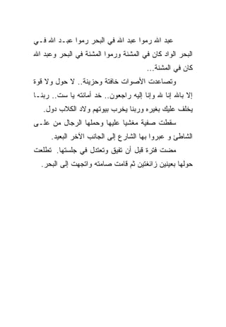 ‫ﻋﺒﺩ ﺍﷲ ﺭﻤﻭﺍ ﻋﺒﺩ ﺍﷲ ﻓﻲ ﺍﻟﺒﺤﺭ ﺭﻤﻭﺍ ﻋﺒـﺩ ﺍﷲ ﻓـﻲ‬
‫ﺍﻟﺒﺤﺭ ﺍﻟﻭﺍﺩ ﻜﺎﻥ ﻓﻲ ﺍﻟﻤﺸﻨﺔ ﻭﺭﻤﻭﺍ ﺍﻟﻤﺸﻨﺔ ﻓﻲ ﺍﻟﺒﺤﺭ ﻭﻋﺒﺩ ﺍﷲ‬
                                       ‫ﻜﺎﻥ ﻓﻲ ﺍﻟﻤﺸﻨﺔ...‬
‫ﻭﺘﺼﺎﻋﺩﺕ ﺍﻷﺼﻭﺍﺕ ﺨﺎﻓﺘﺔ ﻭﺤﺯﻴﻨﺔ.. ﻻ ﺤﻭل ﻭﻻ ﻗﻭﺓ‬
‫ﺇﻻ ﺒﺎﷲ ﺇﻨﺎ ﷲ ﻭﺇﻨﺎ ﺇﻟﻴﻪ ﺭﺍﺠﻌﻭﻥ.. ﺨﺩ ﺃﻤﺎﻨﺘﻪ ﻴﺎ ﺴﺕ.. ﺭﺒﻨـﺎ‬
   ‫ﻴﺨﻠﻑ ﻋﻠﻴﻙ ﺒﻐﻴﺭﻩ ﻭﺭﺒﻨﺎ ﻴﺨﺭﺏ ﺒﻴﻭﺘﻬﻡ ﻭﻻﺩ ﺍﻟﻜﻼﺏ ﺩﻭل.‬
‫ﺴﻘﻁﺕ ﺼﻔﻴﺔ ﻤﻐﺸﻴﺎ ﻋﻠﻴﻬﺎ ﻭﺤﻤﻠﻬﺎ ﺍﻟﺭﺠﺎل ﻤﻥ ﻋﻠـﻰ‬
                            ‫ﹰ‬
      ‫ﺍﻟﺸﺎﻁﺊ ﻭ ﻋﺒﺭﻭﺍ ﺒﻬﺎ ﺍﻟﺸﺎﺭﻉ ﺇﻟﻰ ﺍﻟﺠﺎﻨﺏ ﺍﻵﺨﺭ ﺍﻟﺒﻌﻴﺩ.‬
‫ﻤﻀﺕ ﻓﺘﺭﺓ ﻗﺒل ﺃﻥ ﺘﻔﻴﻕ ﻭﺘﻌﺘﺩل ﻓﻲ ﺠﻠﺴﺘﻬﺎ. ﺘﻁﻠﻌﺕ‬
  ‫ﺤﻭﻟﻬﺎ ﺒﻌﻴﻨﻴﻥ ﺯﺍﺌﻐﺘﻴﻥ ﺜﻡ ﻗﺎﻤﺕ ﺼﺎﻤﺘﻪ ﻭﺍﺘﺠﻬﺕ ﺇﻟﻰ ﺍﻟﺒﺤﺭ.‬
 