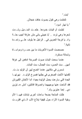 ‫"ﺒﻨﺕ."‬
              ‫ﺘﻠﻌﺜﻤﺕ ﻭﻫﻲ ﺘﻘﻭل ﺒﺼﻭﺕ ﺨﺎﻓﺕ ﺨﺠﻼﻥ.‬
                                          ‫" ﻴﺎ ﻨﻬﺎﺭ ﺍﺴﻭﺩ."‬
‫ﻟﻁﻤﺕ ﺃﻡ ﺍﻟﺒﻨﺎﺕ ﺨﺩﻭﺩﻫﺎ. ﺨﻠﻌـﺕ ﺍﻟﻤﻨـﺩﻴل ﻭﺸـﺩﺕ‬
‫ﺸﻌﺭﻫﺎ ﻭﻫﻲ ﺘﺭﺩﺩ .. "ﻴﺎ ﺨﻴﺒﺘﻲ ﻴﺎﻨﻲ ﻤﺵ ﻋﺎﺭﻓﺔ ﺃﺠﻴﺏ ﺤﺘـﺔ‬
‫ﻭﺍﺩ. ﻴﺎ ﻓﺭﺤﺔ ﺍﻟﻌﺩﻭﻴﻥ ﻓﻲ.. ﺍﻟﺭﺍﺠل ﻫﺎ ﻴﻠﻭﻑ ﻋﻠـﻰ ﻭﺍﺤـﺩﺓ‬
                             ‫‪‬‬
                                                    ‫ﺘﺎﻨﻴﺔ."‬
‫ﻤﺼﻤﺼﺕ ﺍﻟﻨﺴﻭﺓ ﺍﻷﺨﺭﻴﺎﺕ ﻤﺎ ﺒﻴﻥ ﺤﺴـﺭﺓ ﻭﻤﻭﺍﺴـﺎﺓ‬
                                          ‫ﻭﺸﻤﺎﺘﺔ ﻤﺴﺘﺘﺭﺓ.‬
‫ﻋﻨﺩﻤﺎ ﺴﻤﻌﺕ ﺍﻟﺒﻨﺎﺕ ﺼﻭﺕ ﺍﻟﺼﺭﺨﺔ ﺍﻨﺩﻓﻌﻥ ﺇﻟﻰ ﻏﺭﻓﺔ‬
             ‫ﺃﻤﻬﻥ.. ﺴﺕ ﺍﻟﺤﺴﻥ، ﺴﺕ ﺍﻟﺠﻤﺎل، ﺴﺕ ﺍﻟﺒﻨﺎﺕ.‬
‫ﺘﺴﻤﺭﻥ ﻓﻲ ﻤﻜﺎﻨﻬﻥ ﻋﻨﺩﻤﺎ ﺍﺘﻀﺢ ﻟﻬﻥ ﺃﻥ ﺍﻟﻭﻟﻴﺩ ﺒﻨـﺕ.‬
                                          ‫‪‬‬
‫ﻟﻜﻤﺘﻬﺎ ﺍﻷﺨﺕ ﺍﻟﺼﻐﺭﻯ ﻓﻲ ﺒﻁﻨﻬﺎ ﻓﺼﺭﺥ ﺍﻟﻭﻟﻴـﺩ. ﻨﻬﺭﺘﻬـﺎ‬
‫ﺍﻟﺠﺩﺓ ﺍﻟﺘﻲ ﺴﺎﺭﻋﺕ ﺒﺤﻤل ﺍﻟﻭﻟﻴﺩﺓ ﺒﻌﻴﺩﹰ، ﺃﻤﺎ ﺍﻷﺨﺘﺎﻥ ﺍﻟﻜﺒﻴﺭﺘﺎﻥ‬
                      ‫ﺍ‬
‫ﻓﻘﺩ ﺃﺸﺎﺤﺕ ﻋﻨﻬﺎ ﺒﻭﺠﻬﻴﻬﻤﺎ ﻭﺍﻨﺼﺭﻓﺘﺎ ﻗﺎﺌﻠﺘﻴﻥ، "ﻤﺵ ﻋـﺎﻴﺯﻴﻥ‬
                                  ‫ﺩﻱ.. ﺇﺤﻨﺎ ﻋﺎﻴﺯﻴﻥ ﻭﻟﺩ."‬
‫ﻅﻠﺕ ﺍﻟﻤﻨﺎﺤﺔ ﺒﻀﻌﺔ ﺴﺎﻋﺎﺕ ﺃﺨﺭﻯ ﺘﺒﺎﺩﻟﺕ ﻓﻴﻬـﺎ ﺍﻷﻡ‬
‫ﻭﺒﻘﻴﺔ ﺍﻟﻨﺴﻭﺓ ﺍﻵﺭﺍﺀ ﺤﻭل ﻜﻴﻔﻴﺔ ﺇﺒﻼﻍ ﺍﻷﺏ ﺍﻟـﺫﻱ ﺍﻗﺘﺭﺒـﺕ‬
 