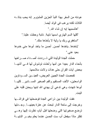 ‫ﻋﻭﺩﺘﻪ ﻤﻥ ﺍﻟﺴﻔﺭ ﺒﻬﺫﺍ ﺍﻟﻨﺒﺄ ﺍﻟﺤﺯﻴﻥ ﺍﻟﻤﺸﺅﻭﻡ. ﺇﻨﻪ ﻴﺤﺏ ﺒﻨﺎﺘـﻪ‬
                         ‫ﺍﻟﺜﻼﺙ ﻟﻜﻨﻪ ﻴﺭﻏﺏ ﻓﻲ ﺍﻟﻭﻟﺩ ﺃﻴﻀﺎ.‬
                          ‫ﹰ‬
                            ‫"ﻫﺎﺘﺴﻤﻴﻬﺎ ﺇﻴﻪ ﺇﻥ ﺸﺎﺀ ﺍﷲ.."‬
      ‫"ﻜﻠﻬﺎ ﺍﻟﺴﻡ ﺍﻟﻬﺎﺭﻱ ﺍﺴﻤﻬﺎ ﻨﺎﻴﺒﺔ. ﻨﺎﺌﺒﺔ ﻭﺤﻁﺕ ﻋﻠﻴﻨﺎ."‬
                 ‫"ﺍﺴﺘﻐﻔﺭﻱ ﺭﺒﻙ ﻴﺎ ﻭﻟﻴﺔ ﻻ ﻴﺄﺨﺫﻫﺎ ﻤﻨﻙ."‬
‫"ﻴﺎﺨﺩﻫﺎ. ﻴﺎﺨﺩﻫﺎ ﺃﺤﺴﻥ. ﺃﺤﺴﻥ ﻤﺎ ﻴﺎﺨﺩ ﺃﺒﻭﻫﺎ ﻤﻨﻲ ﺨﺩﻭﻫﺎ‬
                                            ‫ﺒﻌﻴﺩ ﻋﻨﻲ."‬
‫ﺤﻤﻠﺕ ﺍﻟﺠﺩﺓ ﺍﻟﻭﻟﻴﺩﺓ ﺍﻟﺘﻲ ﺘـﺭﺩﺩﺕ ﺃﺼـﺩﺍﺀ ﺼـﺭﺍﺨﻬﺎ‬
‫ﺒﺄﻨﺤﺎﺀ ﺍﻟﺩﺍﺭ ﺒﻌﻴﺩﺍ ﻋﻥ ﺃﻤﻬﺎ ﻭﺃﺨﺫﺕ ﺘﻭﺸﻭﺵ ﻟﻬﺎ ﻓـﻲ ﺃﺫﻨﻬـﺎ‬
                                   ‫ﹰ‬
            ‫ﺒﺒﻌﺽ ﺁﻴﺎﺕ ﺍﻟﻘﺭﺁﻥ ﺤﺘﻰ ﻫﺩﺃﺕ ﻭﻻﻨﺕ ﻤﻼﻤﺤﻬﺎ.‬
‫ﺘﻔﺤﺼﺕ ﺍﻟﺠﺩﺓ ﺍﻟﺠﺒﻴﻥ ﺍﻟﻌﺭﻴﺽ، ﺍﻟﻌﻴﻨـﻴﻥ ﺍﻟﺴـﻭﺩﺍﻭﻴﻥ‬
‫ﺍﻟﻭﺍﺴﻌﺘﻴﻥ، ﺍﻷﻨﻑ ﺍﻟﻤﺴﺘﻘﻴﻡ ﻭﺍﻟﻔﻡ ﺍﻟﺼﻐﻴﺭ ﺍﻟﻤﺴـﺘﺩﻴﺭ.. ﻜﻠﻬـﺎ‬
‫ﺃﺒﻭﻫﺎ ﺘﻨﻬﺩﺕ ﻭﻫﻲ ﺘﺩﻋﻲ ﺃﻥ ﻴﻬﺩﻱ ﺍﷲ ﺍﺒﻨﻬﺎ ﻭﻴﺤﻨﻥ ﻗﻠﺒﻪ ﻋﻠﻰ‬
                                                    ‫ﺍﻟﺒﻨﺕ.‬
‫ﻏﻔﺕ ﺍﻟﻭﻟﻴﺩﺓ ﺒﻴﻥ ﺫﺭﺍﻋﻲ ﺍﻟﺠﺩﺓ ﻓﻭﻀﻌﺘﻬﺎ ﻓﻲ ﻓﺭﺍﺸـﻬﺎ‬
‫ﻭﺨﺭﺠﺕ ﺇﻟﻰ ﺴﺎﺤﺔ ﺍﻟﺩﺍﺭ ﺘﺒﺤﺙ ﻋﻥ ﻋﻨﺯﺓ ﺒﻌﻴﻨﻬـﺎ. ﻭﺠـﺩﺘﻬﺎ‬
‫ﺘﺭﻀﻊ ﺼﻐﻴﺭﺘﻬﺎ ﺍﻟﺘﻲ ﻭﻀﻌﺘﻬﺎ ﻗﺒل ﺃﻴﺎﻡ، ﻨﻅﺭﺕ ﺇﻟﻴﻬﺎ ﻭﻫـﻲ‬
‫ﺘﻔﻜﺭ ﻤﺎﺫﺍ ﺴﻴﻔﻌل ﺃﺏ ﺴﺕ ﺍﻟﺤﺴﻥ ﻋﻨﺩﻤﺎ ﻴﻌﻠﻡ ﺒﺨﺒـﺭ ﺍﻟﻨﺎﻴﺒـﺔ‬
 