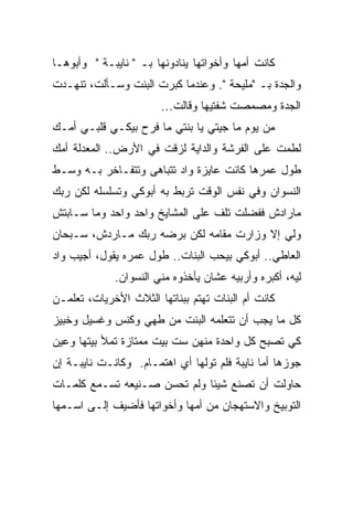 ‫ﻜﺎﻨﺕ ﺃﻤﻬﺎ ﻭﺃﺨﻭﺍﺘﻬﺎ ﻴﻨﺎﺩﻭﻨﻬﺎ ﺒـ " ﻨﺎﻴﺒـﺔ " ﻭﺃﺒﻭﻫـﺎ‬
‫ﻭﺍﻟﺠﺩﺓ ﺒـ "ﻤﻠﻴﺤﺔ ". ﻭﻋﻨﺩﻤﺎ ﻜﺒﺭﺕ ﺍﻟﺒﻨﺕ ﻭﺴـﺄﻟﺕ، ﺘﻨﻬـﺩﺕ‬
                       ‫ﺍﻟﺠﺩﺓ ﻭﻤﺼﻤﺼﺕ ﺸﻔﺘﻴﻬﺎ ﻭﻗﺎﻟﺕ...‬
‫ﻤﻥ ﻴﻭﻡ ﻤﺎ ﺠﻴﺘﻲ ﻴﺎ ﺒﻨﺘﻲ ﻤﺎ ﻓﺭﺡ ﺒﻴﻜـﻲ ﻗﻠﺒـﻲ ﺃﻤـﻙ‬
‫ﻟﻁﻤﺕ ﻋﻠﻰ ﺍﻟﻔﺭﺸﺔ ﻭﺍﻟﺩﺍﻴﺔ ﻟﺯﻗﺕ ﻓﻲ ﺍﻷﺭﺽ.. ﺍﻟﻤﻌﺩﻟﺔ ﺃﻤﻙ‬
‫ﻁﻭل ﻋﻤﺭﻫﺎ ﻜﺎﻨﺕ ﻋﺎﻴﺯﺓ ﻭﺍﺩ ﺘﺘﺒﺎﻫﻰ ﻭﺘﺘﻔـﺎﺨﺭ ﺒـﻪ ﻭﺴـﻁ‬
‫ﺍﻟﻨﺴﻭﺍﻥ ﻭﻓﻲ ﻨﻔﺱ ﺍﻟﻭﻗﺕ ﺘﺭﺒﻁ ﺒﻪ ﺃﺒﻭﻜﻲ ﻭﺘﺴﻠﺴﻠﻪ ﻟﻜﻥ ﺭﺒﻙ‬
‫ﻤﺎﺭﺍﺩﺵ ﻓﻔﻀﻠﺕ ﺘﻠﻑ ﻋﻠﻰ ﺍﻟﻤﺸﺎﻴﺦ ﻭﺍﺤﺩ ﻭﺍﺤﺩ ﻭﻤﺎ ﺴـﺎﺒﺘﺵ‬
‫ﻭﻟﻲ ﺇﻻ ﻭﺯﺍﺭﺕ ﻤﻘﺎﻤﻪ ﻟﻜﻥ ﺒﺭﻀﻪ ﺭﺒﻙ ﻤـﺎﺭﺩﺵ، ﺴـﺒﺤﺎﻥ‬
‫ﺍﻟﻌﺎﻁﻲ.. ﺃﺒﻭﻜﻲ ﺒﻴﺤﺏ ﺍﻟﺒﻨﺎﺕ.. ﻁﻭل ﻋﻤﺭﻩ ﻴﻘﻭل، ﺃﺠﻴﺏ ﻭﺍﺩ‬
             ‫ﻟﻴﻪ، ﺃﻜﺒﺭﻩ ﻭﺃﺭﺒﻴﻪ ﻋﺸﺎﻥ ﻴﺄﺨﺫﻭﻩ ﻤﻨﻲ ﺍﻟﻨﺴﻭﺍﻥ.‬
‫ﻜﺎﻨﺕ ﺃﻡ ﺍﻟﺒﻨﺎﺕ ﺘﻬﺘﻡ ﺒﺒﻨﺎﺘﻬﺎ ﺍﻟﺜﻼﺙ ﺍﻷﺨﺭﻴﺎﺕ، ﺘﻌﻠﻤـﻥ‬
‫ﻜل ﻤﺎ ﻴﺠﺏ ﺃﻥ ﺘﺘﻌﻠﻤﻪ ﺍﻟﺒﻨﺕ ﻤﻥ ﻁﻬﻲ ﻭﻜﻨﺱ ﻭﻏﺴﻴل ﻭﺨﺒﻴﺯ‬
‫ﻜﻲ ﺘﺼﺒﺢ ﻜل ﻭﺍﺤﺩﺓ ﻤﻨﻬﻥ ﺴﺕ ﺒﻴﺕ ﻤﻤﺘﺎﺯﺓ ﺘﻤﻸ ﺒﻴﺘﻬﺎ ﻭﻋﻴﻥ‬
‫ﺠﻭﺯﻫﺎ ﺃﻤﺎ ﻨﺎﻴﺒﺔ ﻓﻠﻡ ﺘﻭﻟﻬﺎ ﺃﻱ ﺍﻫﺘﻤـﺎﻡ. ﻭﻜﺎﻨـﺕ ﻨﺎﻴﺒـﺔ ﺇﻥ‬
‫ﺤﺎﻭﻟﺕ ﺃﻥ ﺘﺼﻨﻊ ﺸﻴﺌﺎ ﻭﻟﻡ ﺘﺤﺴﻥ ﺼـﻨﻴﻌﻪ ﺘﺴـﻤﻊ ﻜﻠﻤـﺎﺕ‬
                             ‫ﹰ‬
‫ﺍﻟﺘﻭﺒﻴﺦ ﻭﺍﻻﺴﺘﻬﺠﺎﻥ ﻤﻥ ﺃﻤﻬﺎ ﻭﺃﺨﻭﺍﺘﻬﺎ ﻓﺄﻀﻴﻑ ﺇﻟـﻰ ﺍﺴـﻤﻬﺎ‬
 