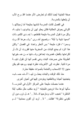 ‫ﺼﻔﺔ ﺍﻟﺨﺎﻴﺒﺔ ﺃﻴﻀﺎ ﻟﺫﻟﻙ ﻟﻡ ﺘﻌﺎﺭﺽ ﺍﻷﻡ ﻋﻨﺩﻤﺎ ﺍﻗﺘـﺭﺡ ﺍﻷﺏ‬
                                   ‫ﹰ‬
                                      ‫ﺃﻥ ﻴﻠﺤﻘﻬﺎ ﺒﺎﻟﻤﺩﺭﺴﺔ.‬
‫ﻓﻲ ﺍﻟﻔﺼل ﻜﺎﻨﺕ ﺍﻟﻤﺩﺭﺴﺔ ﺘﻨﺎﺩﻴﻬﺎ ﺒﻤﻠﻴﺤﺔ ﺃﻤﺎ ﺯﻤﻴﻼﺘﻬـﺎ‬
‫ﺍﻟﻠﻭﺍﺘﻲ ﻴﻌﺭﻓﻥ ﺍﻟﺤﻜﺎﻴﺔ ﻓﻜﺎﻥ ﻴﺤﻠﻭ ﻟﻬﻥ ﺃﻥ ﻴﻨﺎﺩﻭﻨﻬـﺎ ﺒﻨﺎﻴﺒـﺔ،‬
‫ﻭﻜل ﻤﺭﺓ ﺘﻘﻭل ﺍﻟﻤﺩﺭﺴﺔ ﻤﻠﻴﺤﺔ ﺘﻘﺎﻁﻌﻬـﺎ ﺇﺤـﺩﻯ ﺍﻟﺘﻠﻤﻴـﺫﺍﺕ‬
‫"ﺍﺴﻤﻬﺎ ﻨﺎﻴﺒﺔ ﻴﺎ ﺃﺒﻠﺔ" ، ﻭﺘﺼﻴﺢ ﺃﺨـﺭﻯ " ﻭﺸـﻌﺭﻫﺎ ﺃﻜـﺭﺕ‬
‫ﻭﺴﻤﺭﺍ "، ﻓﺘﺭﺩ ﻤﻠﻴﺤﺔ " ﺒﺱ ﺃﺸﻁﺭ ﻭﺍﺤﺩﺓ ﻓﻲ ﺍﻟﻔﺼل " ﻭﻟﻜﻥ‬
‫ﻫﺫﺍ ﺍﻟﺭﺩ ﻟﻡ ﻴﻤﻨﻊ ﺍﻟﺒﻨﺎﺕ ﻤﻥ ﺍﻟﺴﺨﺭﻴﺔ ﻤﻨﻬﺎ ﻓﻘﺭﺭﺕ ﺃﻥ ﺘﺜـﺄﺭ‬
‫ﻟﻜﺭﺍﻤﺘﻬﺎ ﺒﺎﻟﻔﻌل، ﻓﻀﺭﺒﺕ ﺇﺤﺩﺍﻫﻥ ﻭﺸـﺩﺘﻬﺎ ﻤـﻥ ﻀـﻔﻴﺭﺘﻬﺎ‬
‫ﺍﻟﻁﻭﻴﻠﺔ ﺤﺘﻰ ﺼﺭﺨﺕ ﺍﻟﺒﻨﺕ ﻭﻫﻲ ﺘﻘﺴﻡ ﺃﻨﻬﺎ ﻟﻥ ﺘﻘﻭل ﻨﺎﻴﺒـﺔ‬
‫ﻤﺭﺓ ﺜﺎﻨﻴﺔ. ﻨﻅﺭﺕ ﺇﻟﻰ ﺍﻷﺨﺭﻴﺎﺕ ﻨﻅﺭﺓ ﺘﻬﺩﻴﺩ ﻭﻭﻋﻴﺩ ﻓﻠﻡ ﻴﻜﻥ‬
         ‫ﻤﻨﻬﻥ ﺇﻻ ﺍﻻﻨﺴﺤﺎﺏ ﻭﺍﻟﺘﻤﺘﻤﺔ ﺒﺄﺼﻭﺍﺕ ﺨﻔﻴﻔﺔ ﺤﺫﺭﺓ.‬
‫ﻤﻨﺫ ﺫﻟﻙ ﺍﻟﻭﻗﺕ ﻭﺍﻟﺒﻨﺎﺕ ﻴﻌﻤﻠـﻥ ﻟﻬـﺎ ﺃﻟـﻑ ﺤﺴـﺎﺏ،‬
    ‫ﻴﺘﺠﻨﺒﻨﻬﺎ ﺃﺤﻴﺎﻨﺎ ﻭﻴﻼﻁﻔﻨﻬﺎ ﻭﻴﺘﻭﺩﺩﻥ ﺇﻟﻴﻬﺎ ﻓﻲ ﺃﺤﻴﺎﻥ ﺃﺨﺭﻯ.‬
                                          ‫ﹰ‬
‫ﻋﻨﺩﻤﺎ ﺤﺼﻠﺕ ﻤﻠﻴﺤﺔ ﻋﻠﻰ ﺍﻟﻤﺭﻜﺯ ﺍﻷﻭل ﻓﻲ ﺍﻟﻤﺩﺭﺴـﺔ‬
‫ﺴﺄﻟﻬﺎ ﺃﺒﻭﻫﺎ ﻤﺎﺫﺍ ﺘﺭﻴﺩﻴﻥ ﻓﺄﺠﺎﺒﺘﻪ " ﺃﺭﻴﺩ ﻤﻜﺘﺏ ﻤﺜل ﻤﻜﺘﺏ ﺃﺒﻠﺔ‬
‫ﺍﻟﻨﺎﻅﺭﺓ " ﺘﻌﺠﺏ ﺍﻷﺏ ﻭﻤﺎﺯﺤﻬﺎ ﻗـﺎﺌﻼ..." ﻫـل ﺘﺭﻴـﺩﻴﻥ ﺃﻥ‬
                   ‫ﹰ‬
‫ﺘﻜﻭﻨﻲ ﻨﺎﻅﺭﺓ؟ " ﻓﻘﺎﻟﺕ.. " ﻻ.. ﺃﺭﻴﺩ ﺃﻥ ﺃﻜﻭﻥ ﻤﺤﺎﻤﻴﺔ " ﻟـﻡ‬
 