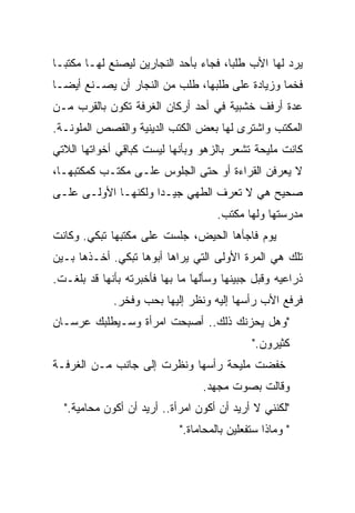 ‫ﻴﺭﺩ ﻟﻬﺎ ﺍﻷﺏ ﻁﻠﺒﺎ، ﻓﺠﺎﺀ ﺒﺄﺤﺩ ﺍﻟﻨﺠﺎﺭﻴﻥ ﻟﻴﺼﻨﻊ ﻟﻬـﺎ ﻤﻜﺘﺒـﺎ‬
‫ﹰ‬                                     ‫ﹰ‬
‫ﻓﺨﻤﺎ ﻭﺯﻴﺎﺩﺓ ﻋﻠﻰ ﻁﻠﺒﻬﺎ، ﻁﻠﺏ ﻤﻥ ﺍﻟﻨﺠﺎﺭ ﺃﻥ ﻴﺼـﻨﻊ ﺃﻴﻀـﺎ‬
‫ﹰ‬                                              ‫ﹰ‬
‫ﻋﺩﺓ ﺃﺭﻓﻑ ﺨﺸﺒﻴﺔ ﻓﻲ ﺃﺤﺩ ﺃﺭﻜﺎﻥ ﺍﻟﻐﺭﻓﺔ ﺘﻜﻭﻥ ﺒﺎﻟﻘﺭﺏ ﻤـﻥ‬
‫ﺍﻟﻤﻜﺘﺏ ﻭﺍﺸﺘﺭﻯ ﻟﻬﺎ ﺒﻌﺽ ﺍﻟﻜﺘﺏ ﺍﻟﺩﻴﻨﻴﺔ ﻭﺍﻟﻘﺼﺹ ﺍﻟﻤﻠﻭﻨـﺔ.‬
‫ﻜﺎﻨﺕ ﻤﻠﻴﺤﺔ ﺘﺸﻌﺭ ﺒﺎﻟﺯﻫﻭ ﻭﺒﺄﻨﻬﺎ ﻟﻴﺴﺕ ﻜﺒﺎﻗﻲ ﺃﺨﻭﺍﺘﻬﺎ ﺍﻟﻼﺘﻲ‬
‫ﻻ ﻴﻌﺭﻓﻥ ﺍﻟﻘﺭﺍﺀﺓ ﺃﻭ ﺤﺘﻰ ﺍﻟﺠﻠﻭﺱ ﻋﻠـﻰ ﻤﻜﺘـﺏ ﻜﻤﻜﺘﺒﻬـﺎ،‬
‫ﺼﺤﻴﺢ ﻫﻲ ﻻ ﺘﻌﺭﻑ ﺍﻟﻁﻬﻲ ﺠﻴـﺩﺍ ﻭﻟﻜﻨﻬـﺎ ﺍﻷﻭﻟـﻰ ﻋﻠـﻰ‬
                    ‫ﹰ‬
                                     ‫ﻤﺩﺭﺴﺘﻬﺎ ﻭﻟﻬﺎ ﻤﻜﺘﺏ.‬
‫ﻴﻭﻡ ﻓﺎﺠﺄﻫﺎ ﺍﻟﺤﻴﺽ، ﺠﻠﺴﺕ ﻋﻠﻰ ﻤﻜﺘﺒﻬﺎ ﺘﺒﻜﻲ. ﻭﻜﺎﻨﺕ‬
‫ﺘﻠﻙ ﻫﻲ ﺍﻟﻤﺭﺓ ﺍﻷﻭﻟﻰ ﺍﻟﺘﻲ ﻴﺭﺍﻫﺎ ﺃﺒﻭﻫﺎ ﺘﺒﻜﻲ. ﺃﺨـﺫﻫﺎ ﺒـﻴﻥ‬
‫ﺫﺭﺍﻋﻴﻪ ﻭﻗﺒل ﺠﺒﻴﻨﻬﺎ ﻭﺴﺄﻟﻬﺎ ﻤﺎ ﺒﻬﺎ ﻓﺄﺨﺒﺭﺘﻪ ﺒﺄﻨﻬﺎ ﻗﺩ ﺒﻠﻐـﺕ.‬
             ‫ﻓﺭﻓﻊ ﺍﻷﺏ ﺭﺃﺴﻬﺎ ﺇﻟﻴﻪ ﻭﻨﻅﺭ ﺇﻟﻴﻬﺎ ﺒﺤﺏ ﻭﻓﺨﺭ.‬
‫"ﻭﻫل ﻴﺤﺯﻨﻙ ﺫﻟﻙ.. ﺃﺼﺒﺤﺕ ﺍﻤﺭﺃﺓ ﻭﺴـﻴﻁﻠﺒﻙ ﻋﺭﺴـﺎﻥ‬
                                             ‫ﻜﺜﻴﺭﻭﻥ."‬
‫ﺨﻔﻀﺕ ﻤﻠﻴﺤﺔ ﺭﺃﺴﻬﺎ ﻭﻨﻅﺭﺕ ﺇﻟﻰ ﺠﺎﻨﺏ ﻤـﻥ ﺍﻟﻐﺭﻓـﺔ‬
                                 ‫ﻭﻗﺎﻟﺕ ﺒﺼﻭﺕ ﻤﺠﻬﺩ.‬
  ‫"ﻟﻜﻨﻨﻲ ﻻ ﺃﺭﻴﺩ ﺃﻥ ﺃﻜﻭﻥ ﺍﻤﺭﺃﺓ.. ﺃﺭﻴﺩ ﺃﻥ ﺃﻜﻭﻥ ﻤﺤﺎﻤﻴﺔ."‬
                            ‫" ﻭﻤﺎﺫﺍ ﺴﺘﻔﻌﻠﻴﻥ ﺒﺎﻟﻤﺤﺎﻤﺎﺓ."‬
 