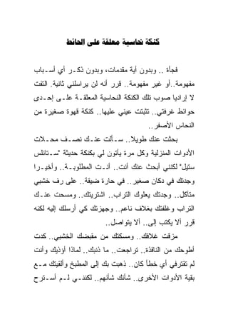 ‫‪    ‬‬


‫ﻓﺠﺄﺓ .. ﻭﺒﺩﻭﻥ ﺃﻴﺔ ﻤﻘﺩﻤﺎﺕ، ﻭﺒﺩﻭﻥ ﺫﻜـﺭ ﺃﻱ ﺃﺴـﺒﺎﺏ‬
‫ﻤﻔﻬﻭﻤﺔ..ﺃﻭ ﻏﻴﺭ ﻤﻔﻬﻭﻤﺔ.. ﻗﺭﺭ ﺃﻨﻪ ﻟﻥ ﻴﺭﺍﺴﻠﻨﻲ ﺜﺎﻨﻴﺔ. ﺍﻟﺘﻔﺕ‬
‫ﻻ ﺇﺭﺍﺩﻴﺎ ﺼﻭﺏ ﺘﻠﻙ ﺍﻟﻜﻨﻜﺔ ﺍﻟﻨﺤﺎﺴﻴﺔ ﺍﻟﻤﻌﻠﻘـﺔ ﻋﻠـﻰ ﺇﺤـﺩﻯ‬
                                            ‫ﹰ‬
‫ﺤﻭﺍﺌﻁ ﻏﺭﻓﺘﻲ.. ﺘﺜﺒﺘﺕ ﻋﻴﻨﻲ ﻋﻠﻴﻬﺎ.. ﻜﻨﻜﺔ ﻗﻬﻭﺓ ﺼﻐﻴﺭﺓ ﻤﻥ‬
                                       ‫ﺍﻟﻨﺤﺎﺱ ﺍﻷﺼﻔﺭ..‬
‫ﺒﺤﺜﺕ ﻋﻨﻙ ﻁﻭﻴﻼ.. ﺴـﺄﻟﺕ ﻋﻨـﻙ ﻨﺼـﻑ ﻤﺤـﻼﺕ‬
                        ‫ﹰ‬
‫ﺍﻷﺩﻭﺍﺕ ﺍﻟﻤﻨﺯﻟﻴﺔ ﻭﻜل ﻤﺭﺓ ﻴﺄﺘﻭﻥ ﻟﻲ ﺒﻜﻨﻜﺔ ﺤﺩﻴﺜﺔ "ﺴـﺘﺎﻨﻠﺱ‬
‫ﺴﺘﻴل" ﻟﻜﻨﻨﻲ ﺃﺒﺤﺙ ﻋﻨﻙ ﺃﻨﺕ.. ﺃﻨـﺕ ﺍﻟﻤﻁﻠﻭﺒـﺔ.. ﻭﺃﺨﻴـﺭﺍ‬
‫ﹰ‬
‫ﻭﺠﺩﺘﻙ ﻓﻲ ﺩﻜﺎﻥ ﺼﻐﻴﺭ.. ﻓﻲ ﺤﺎﺭﺓ ﻀﻴﻘﺔ.. ﻋﻠﻰ ﺭﻑ ﺨﺸﺒﻲ‬
‫ﻤﺘﺂﻜل.. ﻭﺠﺩﺘﻙ ﻴﻌﻠﻭﻙ ﺍﻟﺘﺭﺍﺏ.. ﺍﺸﺘﺭﻴﺘﻙ.. ﻭﻤﺴﺤﺕ ﻋﻨـﻙ‬
‫ﺍﻟﺘﺭﺍﺏ ﻭﻏﻠﻔﺘﻙ ﺒﻐﻼﻑ ﻨﺎﻋﻡ.. ﻭﺠﻬﺯﺘﻙ ﻜﻲ ﺃﺭﺴﻠﻙ ﺇﻟﻴﻪ ﻟﻜﻨﻪ‬
                                         ‫ﹼ‬
                        ‫ﻗﺭﺭ ﺃﻻ ﻴﻜﺘﺏ ﺇﻟﻰ.. ﺃﻻ ﻴﺘﻭﺍﺼل..‬
                                      ‫‪‬‬
‫ﻤﺯﻗﺕ ﻏﻼﻓﻙ.. ﻭﻤﺴﻜﺘﻙ ﻤﻥ ﻤﻘﺒﻀﻙ ﺍﻟﺨﺸﺒﻲ.. ﻜﺩﺕ‬
‫ﺃﻁﻭﺤﻙ ﻤﻥ ﺍﻟﻨﺎﻓﺫﺓ.. ﺘﺭﺍﺠﻌﺕ.. ﻤﺎ ﺫﻨﺒﻙ.. ﻟﻤﺎﺫﺍ ﺃﺅﺫﻴﻙ ﻭﺃﻨﺕ‬
‫ﻟﻡ ﺘﻘﺘﺭﻓﻲ ﺃﻱ ﺨﻁﺄ ﻜﺎﻥ.. ﺫﻫﺒﺕ ﺒﻙ ﺇﻟﻰ ﺍﻟﻤﻁﺒﺦ ﻭﺃﻟﻘﻴﺘﻙ ﻤـﻊ‬
‫ﺒﻘﻴﺔ ﺍﻷﺩﻭﺍﺕ ﺍﻷﺨﺭﻯ.. ﺸﺄﻨﻙ ﺸﺄﻨﻬﻡ.. ﻟﻜﻨﻨـﻲ ﻟـﻡ ﺃﺴـﺘﺭﺡ‬
 