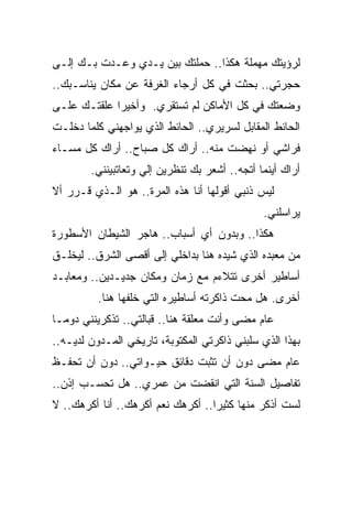 ‫ﻟﺭﺅﻴﺘﻙ ﻤﻬﻤﻠﺔ ﻫﻜﺫﺍ.. ﺤﻤﻠﺘﻙ ﺒﻴﻥ ﻴـﺩﻱ ﻭﻋـﺩﺕ ﺒـﻙ ﺇﻟـﻰ‬
‫ﺤﺠﺭﺘﻲ.. ﺒﺤﺜﺕ ﻓﻲ ﻜل ﺃﺭﺠﺎﺀ ﺍﻟﻐﺭﻓﺔ ﻋﻥ ﻤﻜﺎﻥ ﻴﻨﺎﺴـﺒﻙ..‬
‫ﻭﻀﻌﺘﻙ ﻓﻲ ﻜل ﺍﻷﻤﺎﻜﻥ ﻟﻡ ﺘﺴﺘﻘﺭﻱ. ﻭﺃﺨﻴﺭﺍ ﻋﻠﻘﺘـﻙ ﻋﻠـﻰ‬
            ‫ﹰ‬
‫ﺍﻟﺤﺎﺌﻁ ﺍﻟﻤﻘﺎﺒل ﻟﺴﺭﻴﺭﻱ.. ﺍﻟﺤﺎﺌﻁ ﺍﻟﺫﻱ ﻴﻭﺍﺠﻬﻨﻲ ﻜﻠﻤﺎ ﺩﺨﻠـﺕ‬
‫ﻓﺭﺍﺸﻲ ﺃﻭ ﻨﻬﻀﺕ ﻤﻨﻪ.. ﺃﺭﺍﻙ ﻜل ﺼﺒﺎﺡ.. ﺃﺭﺍﻙ ﻜل ﻤﺴـﺎﺀ‬
        ‫ﺃﺭﺍﻙ ﺃﻴﻨﻤﺎ ﺃﺘﺠﻪ.. ﺃﺸﻌﺭ ﺒﻙ ﺘﻨﻅﺭﻴﻥ ﺇﻟﻲ ﻭﺘﻌﺎﺘﺒﻴﻨﻨﻲ.‬
‫ﻟﻴﺱ ﺫﻨﺒﻲ ﺃﻗﻭﻟﻬﺎ ﺃﻨﺎ ﻫﺫﻩ ﺍﻟﻤﺭﺓ.. ﻫﻭ ﺍﻟـﺫﻱ ﻗـﺭﺭ ﺃﻻ‬
                                               ‫ﻴﺭﺍﺴﻠﻨﻲ.‬
‫ﻫﻜﺫﺍ.. ﻭﺒﺩﻭﻥ ﺃﻱ ﺃﺴﺒﺎﺏ.. ﻫﺎﺠﺭ ﺍﻟﺸﻴﻁﺎﻥ ﺍﻷﺴﻁﻭﺭﺓ‬
‫ﻤﻥ ﻤﻌﺒﺩﻩ ﺍﻟﺫﻱ ﺸﻴﺩﻩ ﻫﻨﺎ ﺒﺩﺍﺨﻠﻲ ﺇﻟﻰ ﺃﻗﺼﻰ ﺍﻟﺸﺭﻕ.. ﻟﻴﺨﻠـﻕ‬
‫ﺃﺴﺎﻁﻴﺭ ﺃﺨﺭﻯ ﺘﺘﻼﺀﻡ ﻤﻊ ﺯﻤﺎﻥ ﻭﻤﻜﺎﻥ ﺠﺩﻴـﺩﻴﻥ.. ﻭﻤﻌﺎﺒـﺩ‬
          ‫ﺃﺨﺭﻯ. ﻫل ﻤﺤﺕ ﺫﺍﻜﺭﺘﻪ ﺃﺴﺎﻁﻴﺭﻩ ﺍﻟﺘﻲ ﺨﻠﻔﻬﺎ ﻫﻨﺎ.‬
‫ﻋﺎﻡ ﻤﻀﻰ ﻭﺃﻨﺕ ﻤﻌﻠﻘﺔ ﻫﻨﺎ.. ﻗﺒﺎﻟﺘﻲ.. ﺘﺫﻜﺭﻴﻨﻨﻲ ﺩﻭﻤـﺎ‬
‫ﹰ‬
‫ﺒﻬﺫﺍ ﺍﻟﺫﻱ ﺴﻠﺒﻨﻲ ﺫﺍﻜﺭﺘﻲ ﺍﻟﻤﻜﺘﻭﺒﺔ، ﺘﺎﺭﻴﺨﻲ ﺍﻟﻤـﺩﻭﻥ ﻟﺩﻴـﻪ..‬
‫ﻋﺎﻡ ﻤﻀﻰ ﺩﻭﻥ ﺃﻥ ﺘﺜﺒﺕ ﺩﻗﺎﺌﻕ ﺤﻴـﻭﺍﺘﻲ.. ﺩﻭﻥ ﺃﻥ ﺘﺤﻔـﻅ‬
‫ﺘﻔﺎﺼﻴل ﺍﻟﺴﻨﺔ ﺍﻟﺘﻲ ﺍﻨﻘﻀﺕ ﻤﻥ ﻋﻤﺭﻱ.. ﻫل ﺘﺤﺴـﺏ ﺇﺫﻥ..‬
‫ﻟﺴﺕ ﺃﺫﻜﺭ ﻤﻨﻬﺎ ﻜﺜﻴﺭﺍ.. ﺃﻜﺭﻫﻙ ﻨﻌﻡ ﺃﻜﺭﻫﻙ.. ﺃﻨﺎ ﺃﻜﺭﻫﻙ.. ﻻ‬
                                  ‫ﹰ‬
 