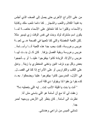 ‫ﻤﻥ ﻋﻠﻰ ﺍﻷﺩﺭﺍﺝ ﺍﻷﺨﺭﻯ ﺤﺘﻰ ﻴﺼل ﺇﻟﻰ ﺍﻟﺼﻑ ﺍﻟﺫﻱ ﺃﺠﻠﺱ‬
‫ﺒﻪ ﻓﻨﺒﺩﺃ ﺍﻟﻜﻼﻡ ﻭﺍﻟﻠﻌﺏ ﻭﺍﻟﺸﺠﺎﺭ.. ﻜﻨﺎ ﺩﺍﺌﻤﺎ ﻨﻠﻌﺏ ﻤﻠﻙ ﻭﻜﺘﺎﺒﺔ‬
                ‫ﹰ‬
‫ﻭﺍﻷﺴﻤﺎﺀ، ﻭﻜﺜﻴﺭﺍ ﻤﺎ ﻜﻨﺎ ﻨﺘﺨﺎﻨﻕ ﻋﻠﻰ ﺍﻷﺴﻤﺎﺀ ﺨﺎﺼـﺔ ﻟﻤـﺎ‬
                                 ‫ﹰ‬
‫ﻴﻜﻭﻥ ﺍﺴﻡ ﻤﺸﺘﺭﻙ ﻟﻭﻟﺩ ﻭﺒﻨﺕ ﻓﻲ ﻨﻔﺱ ﺍﻟﻭﻗﺕ ﺯﻱ ﺘﻴﺴﻴﺭ ﻤﺜﻼ‬
‫ﹰ‬
‫.ﻟﻜﻥ ﺍﻟﻠﻌﺒﺔ ﺍﻟﻤﻔﻀﻠﺔ ﻭﺍﻟﺘﻲ ﻜﻨﺎ ﻨﻠﻌﺒﻬﺎ ﻓﻲ ﺍﻟﻔﺴﺤﺔ ﻫـﻲ ﻟﻌﺒـﺔ‬
‫ﻋﺭﻴﺱ ﻭﻋﺭﻭﺴﺔ، ﻜﻨﺕ ﺒﺤﺏ ﺠﺩﺍ ﻫﺫﻩ ﺍﻟﻠﻌﺒﺔ ﺃﻨـﺎ ﻭﺃﺴـﺎﻤﺔ..‬
                          ‫ﹰ‬
‫ﻋﺭﻴﺱ ﻭﻋﺭﻭﺴﺔ ﻭﺒﻘﻴﺔ ﺍﻟﻔﺼل ﻴﺯﻓﻨﺎ. ﻜﺎﻥ ﻜـل ﺒﻨـﺕ ﻟﻬـﺎ‬
‫ﻋﺭﻴﺱ ﻭﺍﻷﻭﻻﺩ ﺍﻟﺯﻴﺎﺩﺓ ﻜﺎﻨﻭﺍ ﺒﻴﺘﻔﺭﺠﻭﺍ ﻋﻠﻴﻨـﺎ ﺃﻭ ﻴـﺄﻨﺠﺠﻭﺍ‬
‫ﺒﻌﺽ ﻭﻜل ﻴﻭﻡ ﻨﺯﻑ ﺍﺘﻨﻴﻥ ﻭﻨﻐﻨﻲ ﺍﺘﻤﺨﻁﺭﻱ ﻴﺎ ﺯﻴﻨﺔ.. ﻭﻨﺩﻕ‬
‫ﻋﻠﻰ ﺍﻟﻜﺘﺏ ﻭﺍﻟﻜﺭﺍﺭﻴﺱ ﺃﻭ ﻋﻠﻰ ﺍﻷﺩﺭﺍﺝ ﺇﺫﺍ ﻜﻨﺎ ﻓﻲ ﺍﻟﻔﺼـل.‬
‫ﻓﻲ ﺍﻷﻭل، ﺍﻟﻤﺩﺭﺴﻴﻥ ﻜﺎﻨﻭﺍ ﺒﻴﺘﻔﺭﺠﻭﺍ ﻋﻠﻴﻨﺎ ﻭﻴﻀﺤﻜﻭﺍ. ﺒﻌـﺩ‬
                   ‫ﻜﺩﻩ ﺒﻘﻭﺍ ﻴﺯﻋﻘﻭﺍ ﻟﻨﺎ ﻭﻴﻘﻭﻟﻭﺍ ﺩﻱ ﻗﻠﺔ ﺃﺩﺏ.‬
  ‫" ﺃﻨﺕ ﻴﺎ ﺒﻨﺕ ﻴﺎ ﻗﻠﻴﻠﺔ ﺍﻷﺩﺏ ﺇﻨﺕ.. ﺇﻴﻪ ﺍﻟﻠﻲ ﺒﺘﻌﻤﻠﻴﻪ ﺩﻩ؟"‬
     ‫ﺯﻋﻘﺕ ﻟﻲ ﺃﻨﺎ ﻤﻊ ﺃﻥ ﺃﺴﺎﻤﺔ ﻫﻭ ﺍﻟﻠﻲ ﺒﺎﺴﻨﻲ ﻤﺵ ﺃﻨﺎ.‬
‫ﻨﻅﺭﺕ ﺍﻟﻰ ﺃﺴﺎﻤﺔ.. ﻜﺎﻥ ﻴﻨﻅﺭ ﺇﻟﻰ ﺍﻷﺭﺽ ﻭﻭﺠﻬﻪ ﺃﺤﻤﺭ‬
                                                   ‫ﺠﺩﺍ.‬
                                                    ‫ﹰ‬
                     ‫ﺸﺩﺘﻨﻲ ﺍﻟﻤﻴﺱ ﻤﻥ ﺫﺭﺍﻋﻲ ﻭﻫﺩﺩﺘﻨﻲ.‬
 