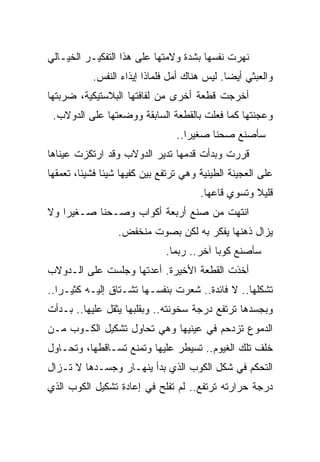 ‫ﻨﻬﺭﺕ ﻨﻔﺴﻬﺎ ﺒﺸﺩﺓ ﻭﻻﻤﺘﻬﺎ ﻋﻠﻰ ﻫﺫﺍ ﺍﻟﺘﻔﻜﻴـﺭ ﺍﻟﺨﻴـﺎﻟﻲ‬
           ‫ﻭﺍﻟﻌﺒﺜﻲ ﺃﻴﻀﺎ. ﻟﻴﺱ ﻫﻨﺎﻙ ﺃﻤل ﻓﻠﻤﺎﺫﺍ ﺇﻴﺫﺍﺀ ﺍﻟﻨﻔﺱ.‬
                                             ‫ﹰ‬
‫ﺃﺨﺭﺠﺕ ﻗﻁﻌﺔ ﺃﺨﺭﻯ ﻤﻥ ﻟﻔﺎﻓﺘﻬﺎ ﺍﻟﺒﻼﺴﺘﻴﻜﻴﺔ، ﻀﺭﺒﺘﻬﺎ‬
 ‫ﻭﻋﺠﻨﺘﻬﺎ ﻜﻤﺎ ﻓﻌﻠﺕ ﺒﺎﻟﻘﻁﻌﺔ ﺍﻟﺴﺎﺒﻘﺔ ﻭﻭﻀﻌﺘﻬﺎ ﻋﻠﻰ ﺍﻟﺩﻭﻻﺏ.‬
                                 ‫ﺴﺄﺼﻨﻊ ﺼﺤﻨﺎ ﺼﻐﻴﺭﺍ..‬
                                   ‫ﹰ‬     ‫ﹰ‬
‫ﻗﺭﺭﺕ ﻭﺒﺩﺃﺕ ﻗﺩﻤﻬﺎ ﺘﺩﻴﺭ ﺍﻟﺩﻭﻻﺏ ﻭﻗﺩ ﺍﺭﺘﻜﺯﺕ ﻋﻴﻨﺎﻫﺎ‬
‫ﻋﻠﻰ ﺍﻟﻌﺠﻴﻨﺔ ﺍﻟﻁﻴﻨﻴﺔ ﻭﻫﻲ ﺘﺭﺘﻔﻊ ﺒﻴﻥ ﻜﻔﻴﻬﺎ ﺸﻴﺌﺎ ﻓﺸﻴﺌﺎ، ﺘﻌﻤﻘﻬﺎ‬
        ‫ﹰ‬     ‫ﹰ‬
                                       ‫ﻗﻠﻴﻼ ﻭﺘﺴﻭﻱ ﻗﺎﻋﻬﺎ.‬
                                                    ‫ﹰ‬
‫ﺍﻨﺘﻬﺕ ﻤﻥ ﺼﻨﻊ ﺃﺭﺒﻌﺔ ﺃﻜﻭﺍﺏ ﻭﺼـﺤﻨﺎ ﺼـﻐﻴﺭﺍ ﻭﻻ‬
   ‫ﹰ‬      ‫ﹰ‬
                  ‫ﻴﺯﺍل ﺫﻫﻨﻬﺎ ﻴﻔﻜﺭ ﺒﻪ ﻟﻜﻥ ﺒﺼﻭﺕ ﻤﻨﺨﻔﺽ.‬
                              ‫ﺴﺄﺼﻨﻊ ﻜﻭﺒﺎ ﺁﺨﺭ.. ﺭﺒﻤﺎ.‬
                                          ‫ﹰ‬
‫ﺃﺨﺫﺕ ﺍﻟﻘﻁﻌﺔ ﺍﻷﺨﻴﺭﺓ. ﺃﻋﺩﺘﻬﺎ ﻭﺠﻠﺴﺕ ﻋﻠﻰ ﺍﻟـﺩﻭﻻﺏ‬
‫ﺘﺸﻜﻠﻬﺎ.. ﻻ ﻓﺎﺌﺩﺓ.. ﺸﻌﺭﺕ ﺒﻨﻔﺴـﻬﺎ ﺘﺸـﺘﺎﻕ ﺇﻟﻴـﻪ ﻜﺜﻴـﺭﺍ..‬
  ‫ﹰ‬
‫ﻭﺒﺠﺴﺩﻫﺎ ﺘﺭﺘﻔﻊ ﺩﺭﺠﺔ ﺴﺨﻭﻨﺘﻪ.. ﻭﺒﻘﻠﺒﻬﺎ ﻴﺜﻘل ﻋﻠﻴﻬﺎ.. ﺒـﺩﺃﺕ‬
‫ﺍﻟﺩﻤﻭﻉ ﺘﺯﺩﺤﻡ ﻓﻲ ﻋﻴﻨﻴﻬﺎ ﻭﻫﻲ ﺘﺤﺎﻭل ﺘﺸﻜﻴل ﺍﻟﻜـﻭﺏ ﻤـﻥ‬
‫ﺨﻠﻑ ﺘﻠﻙ ﺍﻟﻐﻴﻭﻡ.. ﺘﺴﻴﻁﺭ ﻋﻠﻴﻬﺎ ﻭﺘﻤﻨﻊ ﺘﺴـﺎﻗﻁﻬﺎ، ﻭﺘﺤـﺎﻭل‬
‫ﺍﻟﺘﺤﻜﻡ ﻓﻲ ﺸﻜل ﺍﻟﻜﻭﺏ ﺍﻟﺫﻱ ﺒﺩﺃ ﻴﻨﻬـﺎﺭ ﻭﺠﺴـﺩﻫﺎ ﻻ ﺘـﺯﺍل‬
‫ﺩﺭﺠﺔ ﺤﺭﺍﺭﺘﻪ ﺘﺭﺘﻔﻊ.. ﻟﻡ ﺘﻔﻠﺢ ﻓﻲ ﺇﻋﺎﺩﺓ ﺘﺸﻜﻴل ﺍﻟﻜﻭﺏ ﺍﻟﺫﻱ‬
 