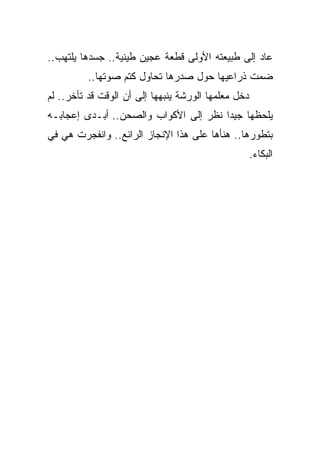 ‫ﻋﺎﺩ ﺇﻟﻰ ﻁﺒﻴﻌﺘﻪ ﺍﻷﻭﻟﻰ ﻗﻁﻌﺔ ﻋﺠﻴﻥ ﻁﻴﻨﻴﺔ.. ﺠﺴﺩﻫﺎ ﻴﻠﺘﻬﺏ..‬
          ‫ﻀﻤﺕ ﺫﺭﺍﻋﻴﻬﺎ ﺤﻭل ﺼﺩﺭﻫﺎ ﺘﺤﺎﻭل ﻜﺘﻡ ﺼﻭﺘﻬﺎ..‬
‫ﺩﺨل ﻤﻌﻠﻤﻬﺎ ﺍﻟﻭﺭﺸﺔ ﻴﻨﺒﻬﻬﺎ ﺇﻟﻰ ﺃﻥ ﺍﻟﻭﻗﺕ ﻗﺩ ﺘﺄﺨﺭ.. ﻟﻡ‬
‫ﻴﻠﺤﻅﻬﺎ ﺠﻴﺩﺍ ﻨﻅﺭ ﺇﻟﻰ ﺍﻷﻜﻭﺍﺏ ﻭﺍﻟﺼﺤﻥ.. ﺃﺒـﺩﻯ ﺇﻋﺠﺎﺒـﻪ‬
                                      ‫ﹰ‬
‫ﺒﺘﻁﻭﺭﻫﺎ.. ﻫﻨﺄﻫﺎ ﻋﻠﻰ ﻫﺫﺍ ﺍﻹﻨﺠﺎﺯ ﺍﻟﺭﺍﺌﻊ.. ﻭﺍﻨﻔﺠﺭﺕ ﻫﻲ ﻓﻲ‬
                                                     ‫ﺍﻟﺒﻜﺎﺀ.‬
 