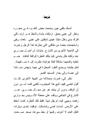 ‫‪..‬‬


‫ﺃﻤﺴﻙ ﺒﻜﻔﻲ ﺤﻴﻥ ﻭﻀﻌﺕ ﺒﻌﺽ ﺍﻟﻨﻘـﻭﺩ ﻓـﻲ ﺤﺠـﺭﻩ‬
‫ﻭﻨﻅﺭ ﺇﻟﻰ ﻋﻴﻨﻲ ﺒﻌﻤﻕ. ﺍﺭﺘﺒﻜﺕ ﺒﺸﺩﺓ ﻭﻻﺤﻅ ﻫـﻭ ﺍﺭﺘﺒـﺎﻜﻲ‬
‫ﻓﺘﺭﻙ ﻴﺩﻱ ﻭﻅل ﻤﺜﺒﺘﺎ ﻋﻴﻨﻴﻥ ﺸﺒﻘﺘﻴﻥ ﻋﻠﻰ ﻋﻴﻨﻲ. ﺒﻠﻌﺕ ﺭﻴﻘﻲ‬
           ‫‪‬‬                     ‫ﹰ‬
‫ﻭﺍﺴﺘﺠﻤﻌﺕ ﺒﻌﻀﺎ ﻤﻥ ﻁﺎﻗﺘﻲ ﺍﻟﺘﻲ ﺒﻌﺜﺭﻫﺎ ﻫﺫﺍ ﺍﻟﺭﺠل ﻭﻋﺒﺭﺕ‬
                                     ‫ﹰ‬
‫ﺇﻟﻰ ﺍﻟﻨﺎﺤﻴﺔ ﺍﻷﺨﺭﻯ ﻤﻥ ﺍﻟﺸﺎﺭﻉ. ﺤﺎﻭﻟﺕ ﺃﻥ ﺃﺤﻴـل ﺒﺼـﺭﻱ‬
‫ﻋﻨﻪ ﻭﻟﻜﻨﻪ ﻅل ﻴﺸﺩﻨﻲ ﺇﻟﻴﻪ ﺒﺘﻠﻙ ﺍﻟﻨﻅﺭﺓ ﺍﻟﻭﺍﺜﻘﺔ ﺍﻟﻨﺎﻓﺫﺓ. ﻀـﻡ‬
‫ﺸﻔﺘﻴﻪ ﻭﻓﺘﺤﻬﻤﺎ ﻤﺸﻜﻼ ﻗﺒﻠﺔ ﻫﻭﺍﺌﻴﺔ، ﻨﻅﺭﺕ ﺇﻟﻴـﻪ ﻤﺴـﺘﻔﻬﻤﺔ..‬
                                   ‫ﹰ‬
‫ﻟﻤﻠﻡ ﺠﻠﺒﺎﺒﻪ ﻭﻭﻀﻊ ﺍﻟﻨﻘﻭﺩ ﺍﻟﻤﺒﻌﺜﺭﺓ ﻓﻲ ﺠﻴﺒﻪ ﻭﻨﻬﺽ ﻤﺴـﺘﻨﺩﺍ‬
‫ﹰ‬
                      ‫ﺇﻟﻰ ﻋﺼﺎﻩ ﻭﺇﻟﻰ ﺠﺩﺍﺭ ﺍﻟﻤﺴﺠﺩ ﺍﻟﻘﺩﻴﻡ.‬
‫ﻨﻅﺭ ﺇﻟﻲ، ﻓﺴﺭﺕ ﺒﻤﺤﺎﺫﺍﺘﻪ ﻤﻥ ﺍﻟﺠﻬﺔ ﺍﻷﺨﺭﻯ. ﻜﻨـﺕ‬
                                    ‫‪‬‬
‫ﺃﻗﻭل ﻟﻨﻔﺴﻲ ﻜﻴﻑ ﺃﺘﺒﻊ ﻫﺫﺍ ﺍﻟﻤﺠﺫﻭﺏ، ﻟﻜﻨﻨﻲ ﻜﻨﺕ ﺃﺴـﻴﺭ ﺩﻭﻥ‬
‫ﺃﻥ ﺃﺘﻭﻗﻑ ﻭﺩﻭﻥ ﺃﻥ ﻴﺒﺘﻌﺩ ﻫﻭ ﻋﻥ ﻤﺠـﺎل ﺒﺼـﺭﻱ. ﻋﺒـﺭ‬
‫ﺍﻟﺸﺎﺭﻉ ﻓﻲ ﺍﺘﺠﺎﻫﻲ ﻭﻭﻗﻑ ﻋﻠﻰ ﻤﺤﻁﺔ ﺍﻷﺘـﻭﺒﻴﺱ ﺒﺠـﻭﺍﺭﻱ‬
‫ﺭﻓﻌﺕ ﻭﺠﻬﻲ ﺇﻟﻴﻪ، ﻟﻡ ﻴﻘل ﺸﻴﺌﺎ. ﻓﻘﻁ ﺘﻠﻙ ﺍﻟﻨﻅﺭﺓ. ﻜﺩﺕ ﺃﺴﻘﻁ‬
                          ‫ﹰ‬
‫ﻋﻠﻰ ﺍﻷﺭﺽ. ﺸﺩﺩﺕ ﻨﻔﺴﻲ ﻭﺘﻤﺎﺴﻜﺕ. ﺘﻭﻗﻔﺕ ﺇﺤﺩﻯ ﺴﻴﺎﺭﺍﺕ‬
‫ﺍﻟﻨﻘل ﺍﻟﻌﺎﻡ ﻻ ﺃﻋﺭﻑ ﺭﻗﻤﻬﺎ ﺃﻭ ﺨﻁ ﺴﻴﺭﻫﺎ، ﺼﻌﺩ. ﺼـﻌﺩﺕ‬
 