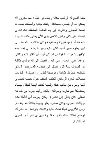 ‫ﺨﻠﻔﻪ ﺃﻓﺴﺢ ﻟﻪ ﺍﻟﺭﻜﺎﺏ ﻤﻜﺎﻨﺎ ﻭﺍﺒﺘﻌـﺩﻭﺍ ﻋﻨـﻪ ﻤﺤـﺎﺫﺭﻴﻥ ﺃﻻ‬
                           ‫ﹰ‬
‫ﻴﺤﺘﻜﻭﺍ ﺒﻪ ﺃﻭ ﻴﻠﻤﺴﻭﻩ ﻤﺼﺎﺩﻓﺔ. ﻭﻗﻔﺕ ﺠﺎﻨﺒﻪ ﻭﺃﻤﺴﻜﺕ ﺒﻤﺴـﻨﺩ‬
‫ﺍﻟﻤﻘﻌﺩ ﺍﻟﻤﺠﺎﻭﺭ ﻭﻨﻅﺭﺕ ﺇﻟﻰ ﻴﺩﻩ ﺍﻟﺨﺸﻨﺔ ﺍﻟﻤﺘﺸﻘﻘﺔ ﺘﻠﻙ ﺍﻟﺘـﻲ‬
‫ﻗﺒﻀﺕ ﻋﻠﻰ ﻜﻔﻲ ﻭﺍﻟﺘﻲ ﺘﻼﻤﺱ ﻴﺩﻱ ﺍﻵﻥ ﺒﺤﺫﺭ. ﻜﺎﻨـﺕ ﻴـﺩ‬
‫ﻀﺨﻤﺔ ﺃﺼﺎﺒﻌﻬﺎ ﻁﻭﻴﻠﺔ ﻭﻤﺴﺘﻘﻴﻤﺔ ﻭﻜﺎﻥ ﻫﻨﺎﻙ ﺨـﺎﺘﻡ ﻓﻀـﻲ‬
‫ﻜﺒﻴﺭ ﻴﻌﻠﻭﻩ ﺤﺠﺭ ﺃﺴﻭﺩ ﻨﻘﺵ ﻋﻠﻴﻪ ﻭﺠﻬﺎ ﻗﺩﻴﻤﺎ ﻓـﻲ ﺇﺼـﺒﻌﻪ‬
           ‫ﹰ‬     ‫ﹰ‬
‫ﺍﻷﺨﻴﺭ. ﺸﻌﺭﺕ ﺒﺎﻟﺨﻭﻑ.. ﻟﻡ ﺃﻜﻥ ﺃﺭﻴﺩ ﺃﻥ ﺃﻨﻅﺭ ﺇﻟﻴﻪ ﻭﻟﻜﻨﻨﻲ‬
‫ﻭﺭﻏﻤﺎ ﻋﻨﻲ ﺭﻓﻌﺕ ﺭﺃﺴﻲ ﺇﻟﻴﻪ.. ﺍﻨﺘﺒﻬﺕ ﺇﻟﻰ ﺃﻨﻪ ﻴﺭﺘﺩﻱ ﻁﺎﻗﻴﺔ‬
                                                ‫ﹰ‬
‫ﻤﻥ ﺍﻟﺼﻭﻑ ﺒﻨﻴﺔ ﺍﻟﻠﻭﻥ ﺘﺼل ﺇﻟﻰ ﺠﺒﻴﻨـﻪ ﺍﻟﻌـﺭﻴﺽ ﺍﻟـﺫﻱ‬
‫ﺘﺘﻘﺎﻁﻌﻪ ﺨﻁﻭﻁ ﻁﻭﻟﻴﺔ ﻭﻋﺭﻀﻴﺔ ﻜﺜﻴـﺭﺓ ﻭﻋﻤﻴﻘـﺔ. ﻜﺎﻨـﺕ‬
‫ﺨﺼﻼﺕ ﺸﻌﺭﻩ ﺍﻟﺭﻤﺎﺩﻱ ﺍﻟﻜﺜﻴﻑ ﺍﻟﻤﻠﺘﻑ ﺤﻭل ﺒﻌﻀﻪ ﺘﻐﻁـﻲ‬
‫ﺃﺫﻨﻴﻪ ﻭﺠﺯﺀ ﻤﻥ ﺠﺎﻨﺏ ﻋﻨﻘﻪ ﻭﻟﺤﻴﺘﻪ ﻜﺎﻨﺕ ﺃﻴﻀﺎ ﻜﺜﻴﻔﺔ، ﺒﻴﻀﺎﺀ‬
             ‫ﹰ‬
‫ﻭﻤﺘﺸﺎﺒﻜﺔ ﻤﻊ ﺸﺎﺭﺒﻪ ﻭﺴﻭﺍﻟﻔﻪ. ﺒﺎﻟﻜﺎﺩ ﺭﺃﻴﺕ ﺠﺯﺀﺍ ﻤﻥ ﺸـﻔﺘﻪ‬
         ‫ﹰ‬
‫ﺍﻟﺴﻔﻠﻰ. ﻜﺎﻥ ﻴﻨﻅﺭ ﺇﻟﻰ ﺍﻟﺸﺎﺭﻉ، ﻭﻜﺎﻥ ﻴﻌﺭﻑ ﺃﻨﻲ ﺃﺘﺄﻤﻠﻪ ﻟﻜﻨﻪ‬
‫ﻟﻡ ﻴﻠﺘﻔﺕ ﻨﺤﻭﻱ، ﻭﻜﺎﻥ ﺼﺩﺭﻩ ﻴﻌﻠﻭ ﻭﻴﻬﺒﻁ ﺒﺎﻨﺘﻅـﺎﻡ ﻭﺜﻘـﺔ.‬
‫ﻓﺭﻤل ﺍﻷﺘﻭﺒﻴﺱ ﻓﺠﺄﺓ ﻓﻤﻠﺕ ﻋﻠﻴﻪ ﻭﺘﺸﺒﺜﺕ ﺒﺫﺭﺍﻋﻪ. ﺍﺴـﺘﻤﺭﺃﺕ‬
‫ﺍﻟﻭﻀﻊ ﻓﻤﻜﺜﺕ ﻤﻠﺘﺼﻘﺔ ﺒـﻪ ﻓﺘـﺭﺓ ﺩﻭﻥ ﺃﻥ ﺃﻋﺒـﺄ ﺒـﺎﻟﻌﻴﻭﻥ‬
                                            ‫ﺍﻟﻤﺴﺘﻨﻜﺭﺓ.‬
 