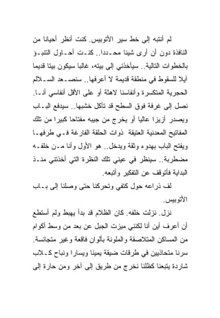 ‫ﻟﻡ ﺃﻨﺘﺒﻪ ﺇﻟﻰ ﺨﻁ ﺴﻴﺭ ﺍﻷﺘﻭﺒﻴﺱ. ﻜﻨﺕ ﺃﻨﻅﺭ ﺃﺤﻴﺎﻨﺎ ﻤﻥ‬
   ‫ﹰ‬
‫ﺍﻟﻨﺎﻓﺫﺓ ﺩﻭﻥ ﺃﻥ ﺃﺭﻯ ﺸﻴﺌﺎ ﻤﺤـﺩﺩﺍ.. ﻜﻨـﺕ ﺃﺤـﺎﻭل ﺍﻟﺘﻨﺒـﺅ‬
                      ‫ﹰ‬      ‫ﹰ‬
‫ﺒﺎﻟﺨﻁﻭﺍﺕ ﺍﻟﺘﺎﻟﻴﺔ.. ﺴﻴﺄﺨﺫﻨﻲ ﺇﻟﻰ ﺒﻴﺘﻪ، ﻏﺎﻟﺒﺎ ﺴﻴﻜﻭﻥ ﺒﻴﺘﺎ ﻗﺩﻴﻤﺎ‬
‫ﹰ‬     ‫ﹰ‬          ‫ﹰ‬
‫ﺁﻴﻼ ﻟﻠﺴﻘﻭﻁ ﻓﻲ ﻤﻨﻁﻘﺔ ﻗﺩﻴﻤﺔ ﻻ ﺃﻋﺭﻓﻬﺎ.. ﺴﻨﺼـﻌﺩ ﺍﻟﺴـﻼﻟﻡ‬
                                                ‫ﹰ‬
‫ﺍﻟﺤﺠﺭﻴﺔ ﺍﻟﻤﺘﻜﺴﺭﺓ ﻭﺃﻨﻔﺎﺴﻨﺎ ﻻﻫﺜﺔ ﺃﻭ ﻋﻠﻰ ﺍﻷﻗل ﺃﻨﻔﺎﺴﻲ ﺃﻨـﺎ.‬
‫ﻨﺼل ﺇﻟﻰ ﻏﺭﻓﺔ ﻓﻭﻕ ﺍﻟﺴﻁﺢ ﻗﺩ ﺘﺂﻜل ﺨﺸﺒﻬﺎ.. ﺴﻴﺩﻓﻊ ﺍﻟﺒـﺎﺏ‬
‫ﻭﻴﺼﺩﺭ ﺃﺯﻴﺯﺍ ﻋﺎﻟﻴﺎ ﺃﻭ ﻴﺨﺭﺝ ﻤﻥ ﺠﻴﺒﻪ ﻤﻔﺘﺎﺤﺎ ﻜﺒﻴﺭﺍ ﻤﻥ ﺘﻠﻙ‬
             ‫ﹰ‬                      ‫ﹰ‬     ‫ﹰ‬
‫ﺍﻟﻤﻔﺎﺘﻴﺢ ﺍﻟﻤﻌﺩﻨﻴﺔ ﺍﻟﻌﺘﻴﻘﺔ ﺫﻭﺍﺕ ﺍﻟﺤﻠﻘﺔ ﺍﻟﻔﺎﺭﻏﺔ ﻓـﻲ ﻁﺭﻓﻬـﺎ‬
‫ﻭﻴﻔﺘﺢ ﺍﻟﺒﺎﺏ ﺒﻬﺩﻭﺀ ﻭﺜﻘﺔ ﻭﻴﺩﺨل.. ﻫﻭ ﺍﻷﻭل ﻭﺃﻨﺎ ﻤـﻥ ﺨﻠﻔـﻪ‬
‫ﻤﻀﻁﺭﺒﺔ.. ﺴﻴﻨﻅﺭ ﻓﻲ ﻋﻴﻨﻲ ﺘﻠﻙ ﺍﻟﻨﻅﺭﺓ ﺍﻟﺘﻲ ﺃﺨﺫﺘﻨﻲ ﻤﻨـﺫ‬
                          ‫ﺍﻟﺒﺩﺍﻴﺔ ﻓﺄﺘﻭﻗﻑ ﻋﻥ ﺍﻟﺘﻔﻜﻴﺭ ﻭﺃﺘﺒﻌﻪ.‬
‫ﻟﻑ ﺫﺭﺍﻋﻪ ﺤﻭل ﻜﺘﻔﻲ ﻭﺘﺤﺭﻜﻨﺎ ﺤﺘﻰ ﻭﺼﻠﻨﺎ ﺇﻟﻰ ﺒـﺎﺏ‬
                                                 ‫ﺍﻷﺘﻭﺒﻴﺱ.‬
‫ﻨﺯل. ﻨﺯﻟﺕ ﺨﻠﻔﻪ. ﻜﺎﻥ ﺍﻟﻅﻼﻡ ﻗﺩ ﺒﺩﺃ ﻴﻬﺒﻁ ﻭﻟﻡ ﺃﺴﺘﻁﻊ‬
‫ﺃﻥ ﺃﻋﺭﻑ ﺃﻴﻥ ﺃﻨﺎ ﻟﻜﻨﻨﻲ ﻤﻴﺯﺕ ﺍﻟﺠﺒل ﻋﻥ ﺒﻌﺩ ﻤﻥ ﻭﺴﻁ ﺃﻜﻭﺍﻡ‬
‫ﻤﻥ ﺍﻟﻤﺴﺎﻜﻥ ﺍﻟﻤﺘﻼﺼﻘﺔ ﻭﺍﻟﻤﻠﻭﻨﺔ ﺒﺄﻟﻭﺍﻥ ﻓﺎﻗﻌﺔ ﻭﻏﻴﺭ ﻤﺘﺠﺎﻨﺴﺔ.‬
‫ﺴﺭﻨﺎ ﻤﺘﺤﺎﺫﻴﻴﻥ ﻓﻲ ﻁﺭﻗﺎﺕ ﻀﻴﻘﺔ ﻴﻤﻴﻨﺎ ﻭﻴﺴﺎﺭﺍ ﻭﻨﺒﺎﺡ ﻜـﻼﺏ‬
           ‫ﹰ‬      ‫ﹰ‬
‫ﺸﺎﺭﺩﺓ ﻴﺘﺒﻌﻨﺎ ﻜﻅﻠﻨﺎ ﻨﺨﺭﺝ ﻤﻥ ﻁﺭﻴﻕ ﺇﻟﻰ ﺁﺨﺭ ﻭﻤﻥ ﺤﺎﺭﺓ ﺇﻟﻰ‬
 