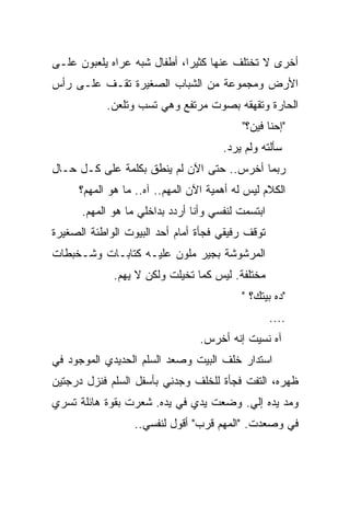 ‫ﺃﺨﺭﻯ ﻻ ﺘﺨﺘﻠﻑ ﻋﻨﻬﺎ ﻜﺜﻴﺭﹰ، ﺃﻁﻔﺎل ﺸﺒﻪ ﻋﺭﺍﻩ ﻴﻠﻌﺒﻭﻥ ﻋﻠـﻰ‬
                            ‫ﺍ‬
‫ﺍﻷﺭﺽ ﻭﻤﺠﻤﻭﻋﺔ ﻤﻥ ﺍﻟﺸﺒﺎﺏ ﺍﻟﺼﻐﻴﺭﺓ ﺘﻘـﻑ ﻋﻠـﻰ ﺭﺃﺱ‬
            ‫ﺍﻟﺤﺎﺭﺓ ﻭﺘﻘﻬﻘﻪ ﺒﺼﻭﺕ ﻤﺭﺘﻔﻊ ﻭﻫﻲ ﺘﺴﺏ ﻭﺘﻠﻌﻥ.‬
                                           ‫"ﺇﺤﻨﺎ ﻓﻴﻥ؟"‬
                                      ‫ﺴﺄﻟﺘﻪ ﻭﻟﻡ ﻴﺭﺩ.‬
‫ﺭﺒﻤﺎ ﺃﺨﺭﺱ.. ﺤﺘﻰ ﺍﻵﻥ ﻟﻡ ﻴﻨﻁﻕ ﺒﻜﻠﻤﺔ ﻋﻠﻰ ﻜـل ﺤـﺎل‬
     ‫ﺍﻟﻜﻼﻡ ﻟﻴﺱ ﻟﻪ ﺃﻫﻤﻴﺔ ﺍﻵﻥ ﺍﻟﻤﻬﻡ.. ﺁﻩ.. ﻤﺎ ﻫﻭ ﺍﻟﻤﻬﻡ؟‬
      ‫ﺍﺒﺘﺴﻤﺕ ﻟﻨﻔﺴﻲ ﻭﺃﻨﺎ ﺃﺭﺩﺩ ﺒﺩﺍﺨﻠﻲ ﻤﺎ ﻫﻭ ﺍﻟﻤﻬﻡ.‬
‫ﺘﻭﻗﻑ ﺭﻓﻴﻘﻲ ﻓﺠﺄﺓ ﺃﻤﺎﻡ ﺃﺤﺩ ﺍﻟﺒﻴﻭﺕ ﺍﻟﻭﺍﻁﺌﺔ ﺍﻟﺼﻐﻴﺭﺓ‬
‫ﺍﻟﻤﺭﺸﻭﺸﺔ ﺒﺠﻴﺭ ﻤﻠﻭﻥ ﻋﻠﻴـﻪ ﻜﺘﺎﺒـﺎﺕ ﻭﺸـﺨﺒﻁﺎﺕ‬
             ‫ﻤﺨﺘﻠﻔﺔ. ﻟﻴﺱ ﻜﻤﺎ ﺘﺨﻴﻠﺕ ﻭﻟﻜﻥ ﻻ ﻴﻬﻡ.‬
                                          ‫"ﺩﻩ ﺒﻴﺘﻙ؟ "‬
                                                   ‫....‬
                                 ‫ﺁﻩ ﻨﺴﻴﺕ ﺇﻨﻪ ﺃﺨﺭﺱ.‬
‫ﺍﺴﺘﺩﺍﺭ ﺨﻠﻑ ﺍﻟﺒﻴﺕ ﻭﺼﻌﺩ ﺍﻟﺴﻠﻡ ﺍﻟﺤﺩﻴﺩﻱ ﺍﻟﻤﻭﺠﻭﺩ ﻓﻲ‬
‫ﻅﻬﺭﻩ، ﺍﻟﺘﻔﺕ ﻓﺠﺄﺓ ﻟﻠﺨﻠﻑ ﻭﺠﺩﻨﻲ ﺒﺄﺴﻔل ﺍﻟﺴﻠﻡ ﻓﻨﺯل ﺩﺭﺠﺘﻴﻥ‬
‫ﻭﻤﺩ ﻴﺩﻩ ﺇﻟﻲ. ﻭﻀﻌﺕ ﻴﺩﻱ ﻓﻲ ﻴﺩﻩ. ﺸﻌﺭﺕ ﺒﻘﻭﺓ ﻫﺎﺌﻠﺔ ﺘﺴﺭﻱ‬
                                       ‫‪‬‬
                  ‫ﻓﻲ ﻭﺼﻌﺩﺕ. "ﺍﻟﻤﻬﻡ ﻗﺭﺏ" ﺃﻗﻭل ﻟﻨﻔﺴﻲ..‬
                                                  ‫‪‬‬
 