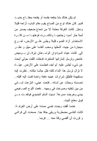 ‫ﻟﻡ ﻴﻜﻥ ﻫﻨﺎﻙ ﺒﺎﺒﺎ ﻴﺩﻓﻌﻪ ﺒﻘﺩﻤﻪ ﺃﻭ ﻴﻔﺘﺤﻪ ﺒﻤﻔﺘـﺎﺡ ﺤﺩﻴـﺩ‬
                                   ‫ﹰ‬
‫ﻗﺩﻴﻡ. ﻜﺎﻥ ﻫﻨﺎﻙ ﻟﻭﺡ ﻤﻥ ﺍﻟﺼﺎﺝ ﻴﻘﻭﻡ ﻤﻘﺎﻡ ﺍﻟﺒﺎﺏ، ﺃﺯﺍﺤﻪ ﻗﻠﻴﻼ‬
‫ﹰ‬
‫ﻭﺩﺨل. ﻜﺎﻨﺕ ﺍﻟﻐﺭﻓﺔ ﻤﻌﺘﻤﺔ ﺇﻻ ﻤﻥ ﺸﻌﺎﻉ ﻀﻌﻴﻑ ﻴﺼﺩﺭ ﻤﻥ‬
‫ﻟﻤﺒﺔ ﺠﺎﺯ ﺃﺴﻭﺩ ﺯﺠﺎﺠﻬـﺎ ﻭﺍﻨﻜﺴـﺭﺕ ﻓﻭﻫﺘﻬـﺎ ﻤـﻥ ﻜﺜـﺭﺓ‬
                                    ‫‪‬‬
‫ﺍﻻﺴﺘﺨﺩﺍﻡ. ﺃﺯﺍﺩ ﺍﻟﻀﻭﺀ ﻗﻠﻴﻼ ﻭﺠﻠﺱ ﻋﻠـﻰ ﺍﻷﺭﺽ، ﺃﺨـﺭﺝ‬
                      ‫ﹰ‬
‫ﺴﻴﺠﺎﺭﺓ ﻤﻥ ﺠﻴﺒﻪ، ﺃﺸﻌﻠﻬﺎ ﻭﺴﺤﺏ ﺃﻨﻔﺎﺴﺎ ﻋﻠﻰ ﻤﻬل ﻭ ﻨﻅـﺭ‬
               ‫ﹰ‬
‫ﺇﻟﻲ. ﻜﺎﻨﺕ ﻋﻴﻨﺎﻩ ﺍﻟﺴﻭﺩﺍﻭﺍﻥ ﺍﻟﻭﺍﺴـﻌﺘﺎﻥ ﺘﺒﺭﻗـﺎﻥ ﺒـﻭﻤﻴﺽ‬
                                                ‫‪‬‬
‫ﻏﺎﻤﺽ ﻭﺘﺭﺴل ﺇﺸﺎﺭﺍﺘﻬﺎ ﺍﻟﻤﺸﻔﺭﺓ، ﻓﺩﺨﻠﺕ ﺍﺘﻠﻔﺕ ﺤﻭﻟﻲ ﺃﺒﺤﺙ‬
          ‫ﹼ ﹸ‬
‫ﻋﻥ ﺸﻲﺀ ﺃﺠﻠﺱ ﻋﻠﻴﻪ. ﻟﻡ ﺃﺠﺩ، ﻓﺠﻠﺴﺕ ﻋﻠﻰ ﺍﻷﺭﺽ. ﻋﻴﻨـﺎﻩ‬
‫ﻻ ﺘﺯﺍل ﺘﺭﺴل ﻫﺫﺍ ﺍﻟﻨﺩﺍﺀ ﻟﻜﻨﻪ ﻅل ﺠﺎﻟﺴﹰ ﻤﻜﺎﻨﻪ.. ﻨﻅﺭﺕ ﺇﻟﻴﻪ‬
                  ‫ﺎ‬
‫ﻤﺴﺘﻔﻬﻤﺔ ﻓﺄﻁﻠﻕ ﺸﺭﺍﺭﺍﺕ ﻋﻴﻨﻴﻪ ﺩﻓﻌﺔ ﻭﺍﺤﺩﺓ ﻗﻤﺕ ﺇﻟﻴﻪ ﺃﻗﺒﻠﻪ..‬
‫ﺘﺤﺴﺴﺘﻪ ﻭﺒﺤﺜﺕ ﻋﻥ ﻟﺴﺎﻨﻪ.. ﻓﺘﺤﺕ ﻋﻴﻨﻲ، ﺍﻨﺘﺯﻋﺕ ﻟﺴـﺎﻨﻲ‬
‫ﻤﻥ ﺒﻴﻥ ﺸﻔﺘﻴﻪ ﻭﺼﺭﺨﺕ ﻓﻲ ﻭﺠﻬﻪ.. ﺩﻓﻌﺕ ﺍﻟﻠﻭﺡ ﺍﻟﺼـﻔﻴﺤﻲ‬
‫ﺒﻴﺩﻱ ﻭﺨﺭﺠﺕ ﻤﺴﺭﻋﺔ ً ﻨﺴﻴﺕ ﺍﻟﺴﻠﻡ ﺍﻟﺤﺩﻴﺩﻱ ﻓﻭﻗﻌـﺕ ﻤـﻥ‬
                              ‫.‬
                                        ‫ﻓﻭﻕ ﺴﻁﺢ ﺍﻟﺒﻴﺕ.‬
‫ﻋﻨﺩﻤﺎ ﺃﻓﻘﺕ ﻭﺠﺩﺕ ﻨﻔﺴﻲ ﻤﻤﺩﺩﺓ ﻋﻠﻰ ﺃﺭﺽ ﺍﻟﻐﺭﻓـﺔ.‬
‫ﻜﺎﻨﺕ ﺃﻨﻔﺎﺴﻲ ﻤﻀﻁﺭﺒﺔ ﻭﺭﻴﻘﻲ ﺠﺎﻓﺎ ﺠﺩﺍ. ﺼﻌﺩﺕ ﺇﻟﻰ ﻓﺭﺍﺸﻲ‬
                ‫ﹰ ﹰ‬
                   ‫ﻭ ﻗﺭﺭﺕ ﺃﻥ ﺃﻗﻀﻲ ﻭﻗﺘﺎ ﻤﻌﻪ ... ﻓﺭﺒﻤﺎ..‬
                                   ‫ﹰ‬
 