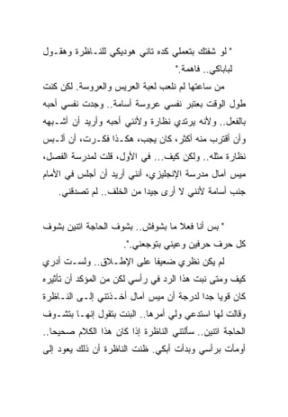 ‫" ﻟﻭ ﺸﻔﺘﻙ ﺒﺘﻌﻤﻠﻲ ﻜﺩﻩ ﺘﺎﻨﻲ ﻫﻭﺩﻴﻜﻲ ﻟﻠﻨـﺎﻅﺭﺓ ﻭﻫﻘـﻭل‬
                                    ‫ﻟﺒﺎﺒﺎﻜﻲ.. ﻓﺎﻫﻤﺔ."‬
‫ﻤﻥ ﺴﺎﻋﺘﻬﺎ ﻟﻡ ﻨﻠﻌﺏ ﻟﻌﺒﺔ ﺍﻟﻌﺭﻴﺱ ﻭﺍﻟﻌﺭﻭﺴﺔ. ﻟﻜﻥ ﻜﻨﺕ‬
‫ﻁﻭل ﺍﻟﻭﻗﺕ ﺒﻌﺘﺒﺭ ﻨﻔﺴﻲ ﻋﺭﻭﺴﺔ ﺃﺴﺎﻤﺔ.. ﻭﺠﺩﺕ ﻨﻔﺴﻲ ﺃﺤﺒﻪ‬
‫ﺒﺎﻟﻔﻌل.. ﻭﻷﻨﻪ ﻴﺭﺘﺩﻱ ﻨﻅﺎﺭﺓ ﻭﻷﻨﻨﻲ ﺃﺤﺒﻪ ﻭﺃﺭﻴﺩ ﺃﻥ ﺃﺸـﺒﻬﻪ‬
‫ﻭﺃﻥ ﺃﻗﺘﺭﺏ ﻤﻨﻪ ﺃﻜﺜﺭ، ﻜﺎﻥ ﻴﺠﺏ، ﻫﻜـﺫﺍ ﻓﻜـﺭﺕ، ﺃﻥ ﺃﻟـﺒﺱ‬
‫ﻨﻅﺎﺭﺓ ﻤﺜﻠﻪ.. ﻭﻟﻜﻥ ﻜﻴﻑ... ﻓﻲ ﺍﻷﻭل، ﻗﻠﺕ ﻟﻤﺩﺭﺴﺔ ﺍﻟﻔﺼل،‬
‫ﻤﻴﺱ ﺁﻤﺎل ﻤﺩﺭﺴﺔ ﺍﻹﻨﺠﻠﻴﺯﻱ، ﺃﻨﻨﻲ ﺃﺭﻴﺩ ﺃﻥ ﺃﺠﻠﺱ ﻓﻲ ﺍﻷﻤﺎﻡ‬
    ‫ﺠﻨﺏ ﺃﺴﺎﻤﺔ ﻷﻨﻨﻲ ﻻ ﺃﺭﻯ ﺠﻴﺩﺍ ﻤﻥ ﺍﻟﺨﻠﻑ.. ﻟﻡ ﺘﺼﺩﻗﻨﻲ.‬
                          ‫ﹰ‬


‫" ﺒﺱ ﺃﻨﺎ ﻓﻌﻼ ﻤﺎ ﺒﺸﻭﻓﺵ.. ﺒﺸﻭﻑ ﺍﻟﺤﺎﺠﺔ ﺍﺘﻨﻴﻥ ﺒﺸﻭﻑ‬
                                  ‫ﹰ‬
                     ‫ﻜل ﺤﺭﻑ ﺤﺭﻓﻴﻥ ﻭﻋﻴﻨﻲ ﺒﺘﻭﺠﻌﻨﻲ.".‬
‫ﻟﻡ ﻴﻜﻥ ﻨﻅﺭﻱ ﻀﻌﻴﻔﺎ ﻋﻠﻰ ﺍﻹﻁـﻼﻕ.. ﻭﻟﺴـﺕ ﺃﺩﺭﻱ‬
                        ‫ﹰ‬
‫ﻜﻴﻑ ﻭﻤﺘﻰ ﻨﺒﺕ ﻫﺫﺍ ﺍﻟﺭﺩ ﻓﻲ ﺭﺃﺴﻲ ﻟﻜﻥ ﻤﻥ ﺍﻟﻤﺅﻜﺩ ﺃﻥ ﺘﺄﺜﻴﺭﻩ‬
‫ﻜﺎﻥ ﻗﻭﻴﺎ ﺠﺩﺍ ﻟﺩﺭﺠﺔ ﺃﻥ ﻤﻴﺱ ﺁﻤﺎل ﺃﺨـﺫﺘﻨﻲ ﺇﻟـﻰ ﺍﻟﻨـﺎﻅﺭﺓ‬
                                        ‫ﹰ ﹰ‬
‫ﻭﻗﺎﻟﺕ ﻟﻬﺎ ﺍﺴﺘﺩﻋﻲ ﻭﻟﻲ ﺃﻤﺭﻫﺎ.. ﺍﻟﺒﻨﺕ ﺒﺘﻘﻭل ﺇﻨﻬـﺎ ﺒﺘﺸـﻭﻑ‬
‫ﺍﻟﺤﺎﺠﺔ ﺍﺘﻨﻴﻥ.. ﺴﺄﻟﺘﻨﻲ ﺍﻟﻨﺎﻅﺭﺓ ﺇﺫﺍ ﻜﺎﻥ ﻫﺫﺍ ﺍﻟﻜﻼﻡ ﺼﺤﻴﺤﺎ..‬
  ‫ﹰ‬
‫ﺃﻭﻤﺄﺕ ﺒﺭﺃﺴﻲ ﻭﺒﺩﺃﺕ ﺃﺒﻜﻲ. ﻅﻨﺕ ﺍﻟﻨﺎﻅﺭﺓ ﺃﻥ ﺫﻟﻙ ﻴﻌﻭﺩ ﺇﻟﻰ‬
 