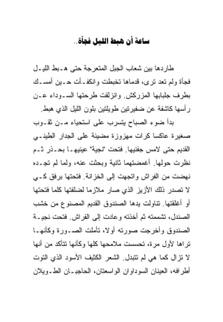 ‫‪..    ‬‬


‫ﻁﺎﺭﺩﻫﺎ ﺒﻴﻥ ﺸﻌﺎﺏ ﺍﻟﺠﺒل ﺍﻟﻤﺘﻌﺭﺠﺔ ﺤﺘﻰ ﻫـﺒﻁ ﺍﻟﻠﻴـل‬
‫ﻓﺠﺄﺓ ﻭﻟﻡ ﺘﻌﺩ ﺘﺭﻯ، ﻗﺩﻤﺎﻫﺎ ﺘﺨﺒﻁﺕ ﻭﺍﻨﻜﻔـﺄﺕ ﺤـﻴﻥ ﺃﻤﺴـﻙ‬
‫ﺒﻁﺭﻑ ﺠﻠﺒﺎﺒﻬﺎ ﺍﻟﻤﺯﺭﻜﺵ. ﻭﺍﻨﺯﻟﻘﺕ ﻁﺭﺤﺘﻬﺎ ﺍﻟﺴـﻭﺩﺍﺀ ﻋـﻥ‬
  ‫ﺭﺃﺴﻬﺎ ﻜﺎﺸﻔﺔ ﻋﻥ ﻀﻔﻴﺭﺘﻴﻥ ﻁﻭﻴﻠﺘﻴﻥ ﺒﻠﻭﻥ ﺍﻟﻠﻴل ﺍﻟﺫﻱ ﻫﺒﻁ.‬
‫ﺒﺩﺃ ﻀﻭﺀ ﺍﻟﺼﺒﺎﺡ ﻴﺘﺴﺭﺏ ﻋﻠﻰ ﺍﺴﺘﺤﻴﺎﺀ ﻤـﻥ ﺜﻘـﻭﺏ‬
‫ﺼﻐﻴﺭﺓ ﻋﺎﻜﺴﺎ ﻜﺭﺍﺕ ﻤﻬﺯﻭﺯﺓ ﻤﻀﻴﺌﺔ ﻋﻠﻰ ﺍﻟﺠﺩﺍﺭ ﺍﻟﻁﻴﻨـﻲ‬
                                     ‫ﹰ‬
‫ﺍﻟﻘﺩﻴﻡ ﺤﺘﻰ ﻻﻤﺱ ﺠﻔﻨﻴﻬﺎ. ﻓﺘﺤﺕ "ﻨﺠﻴﺔ" ﻋﻴﻨﻴﻬـﺎ ﺒﺤـﺫﺭ ﺜـﻡ‬
‫ﻨﻅﺭﺕ ﺤﻭﻟﻬﺎ. ﺃﻏﻤﻀﺘﻬﻤﺎ ﺜﺎﻨﻴﺔ ﻭﺒﺤﺜﺕ ﻋﻨﻪ، ﻭﻟﻤﺎ ﻟﻡ ﺘﺠـﺩﻩ‬
‫ﻨﻬﻀﺕ ﻤﻥ ﺍﻟﻔﺭﺍﺵ ﻭﺍﺘﺠﻬﺕ ﺇﻟﻰ ﺍﻟﺨﺯﺍﻨﺔ. ﻓﺘﺤﺘﻬﺎ ﺒﺭﻓﻕ ﻜـﻲ‬
‫ﻻ ﺘﺼﺩﺭ ﺫﻟﻙ ﺍﻷﺯﻴﺯ ﺍﻟﺫﻱ ﺼﺎﺭ ﻤﻼﺯﻤﺎ ﻟﻀﻠﻔﺘﻬﺎ ﻜﻠﻤﺎ ﻓﺘﺤﺘﻬﺎ‬
                    ‫ﹰ‬
‫ﺃﻭ ﺃﻏﻠﻘﺘﻬﺎ. ﺘﻨﺎﻭﻟﺕ ﻴﺩﻫﺎ ﺍﻟﺼﻨﺩﻭﻕ ﺍﻟﻘﺩﻴﻡ ﺍﻟﻤﺼﻨﻭﻉ ﻤﻥ ﺨﺸﺏ‬
‫ﺍﻟﺼﻨﺩل، ﺘﺸﻤﻤﺘﻪ ﺜﻡ ﺃﺨﺫﺘﻪ ﻭﻋﺎﺩﺕ ﺇﻟﻰ ﺍﻟﻔﺭﺍﺵ. ﻓﺘﺤﺕ ﻨﺠﻴـﺔ‬
‫ﺍﻟﺼﻨﺩﻭﻕ ﻭﺃﺨﺭﺠﺕ ﺼﻭﺭﺘﻪ ﺃﻭﻻ، ﺘﺄﻤﻠﺕ ﺍﻟﺼـﻭﺭﺓ ﻭﻜﺄﻨﻬـﺎ‬
                       ‫ﹰ‬
‫ﺘﺭﺍﻫﺎ ﻷﻭل ﻤﺭﺓ، ﺘﺤﺴﺴﺕ ﻤﻼﻤﺤﻬﺎ ﻜﻠﻬﺎ ﻭﻜﺄﻨﻬﺎ ﺘﺘﺄﻜﺩ ﻤﻥ ﺃﻨﻬﺎ‬
‫ﻻ ﺘﺯﺍل ﻜﻤﺎ ﻫﻲ ﻟﻡ ﺘﺘﺒﺩل. ﺍﻟﺸﻌﺭ ﺍﻟﻜﺜﻴﻑ ﺍﻷﺴﻭﺩ ﺍﻟﺫﻱ ﺍﻟﺘﻭﺕ‬
‫ﺃﻁﺭﺍﻓﻪ، ﺍﻟﻌﻴﻨﺎﻥ ﺍﻟﺴﻭﺩﺍﻭﺍﻥ ﺍﻟﻭﺍﺴﻌﺘﺎﻥ، ﺍﻟﺤﺎﺠﺒـﺎﻥ ﺍﻟﻁـﻭﻴﻼﻥ‬
 