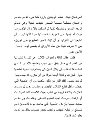 ‫ﺍﻟﻤﺭﺘﻔﻌﺎﻥ ﻗﻠﻴ ﹰ، ﻋﻅﺎﻡ ﺍﻟﻭﺠﻨﺘﻴﻥ ﺒﺎﺭﺯﺓ ﻜﻤﺎ ﻫﻲ، ﺍﻟﻔـﻡ ﺒﺎﺴـﻡ‬
                                         ‫ﻼ‬
                                         ‫ﹰ‬
‫ﻭﺍﻷﺴﻨﺎﻥ ﻤﻨﺘﻅﻤﺔ ﻨﺎﺼﻌﺔ ﺍﻟﺒﻴﺎﺽ. ﺘﻨﻬﺩﺕ "ﻨﺠﻴﺔ" ﻭﻫﻲ ﺘﻠـﺜﻡ‬
‫ﺍﻟﻭﺠﻪ ﺍﻷﺴﻤﺭ ﻭﺘﻔﺎﺼﻴﻠﻪ ﻜﻠﻬﺎ ﺜﻡ ﺃﻤﺴﻜﺕ ﺒﺎﻷﻭﺭﺍﻕ ﺍﻷﺨـﺭﻯ.‬
‫ﻤﺭﺕ ﺃﺼﺎﺒﻌﻬﺎ ﻋﻠﻰ ﺍﻟﺤﺭﻭﻑ، ﺘﺤﺴﺴﺘﻬﺎ ﺠﻴﺩﺍ ﻜﺄﻨﻬﺎ ﺘﺭﻴـﺩ ﺃﻥ‬
               ‫ﹰ‬
‫ﺘﻁﺒﻌﻬﺎ ﻓﻲ ﺫﺍﻜﺭﺘﻬﺎ ﺃﻭ ﺃﻥ ﺘﺅﻜﺩ ﺍﻟﺤﺒﺭ ﺍﻟﻤﻁﺒﻭﻉ ﻋﻠﻰ ﺍﻟﻭﺭﻕ،‬
‫ﻫﻲ ﻻ ﺘﻌﺭﻑ ﺸﻴﺌﺎ ﻋﻥ ﻫﺫﻩ ﺍﻷﻭﺭﺍﻕ ﻟﻡ ﻴﻔﺼﺢ ﻟﻬـﺎ ﺃﺒـﺩﺍ..‬
  ‫ﹰ‬                                ‫ﹰ‬
                                            ‫ﺍﻷﻤﻴﻥ ﻋﻤﺭ.‬
‫ﻓﻜﺕ ﻋﻘﺎل ﺍﻟﻨﺎﻗﺔ ﻭﺍﻟﻌﻨﺯﺍﺕ ﺍﻟﺜﻼﺙ. ﻫﻲ ﻜل ﻤﺎ ﺘﺒﻘﻰ ﻟﻬﺎ‬
                                               ‫ﹼ‬
‫ﻤﻥ ﺍﻟﻐﻨﻡ ﺍﻟﺫﻱ ﺼﺎﺭ ﻴﻨﻔﻕ ﺩﻭﻥ ﺴﺒﺏ ﻭﺍﻀﺢ، ﺍﻷﻤـﺭ ﺍﻟـﺫﻱ‬
‫ﺍﺴﺘﺩﻋﺎﻫﺎ ﻟﻠﺫﻫﺎﺏ ﺇﻟﻰ ﺒﻼل ﺍﻟﺩﻴﻥ ﻜﻲ ﻴﺼﻨﻊ ﻟﻬﺎ ﺃﺤﺠﺒﻪ ﺘﻀﻌﻬﺎ‬
‫ﺤﻭل ﺍﻟﻌﻨﺯﺍﺕ ﻭﺍﻟﻨﺎﻗﺔ ﺃﻴﻀﺎ ﺨﻭﻓﺎ ﻤﻥ ﺃﻱ ﻤﻜﺭﻭﻩ ﻗﺩ ﻴﺼـﻴﺒﻬﺎ.‬
                        ‫ﹰ‬    ‫ﹰ‬
‫ﻟﻡ ﺘﻌﺩ ﺘﺤﺘﻤل ﺍﻟﻔﻘﺩ ﺃﻜﺜﺭ ﻤﻥ ﺫﻟﻙ. ﺘﺄﻜﺩﺕ ﻤﻥ ﺃﻥ ﺍﻷﺤﺠﺒﺔ ﺍﻟﺘﻲ‬
‫ﺨﻴﻁﺕ ﺩﺍﺨل ﻗﻁﻊ ﺍﻟﻘﻤﺎﺵ ﺍﻷﺒﻴﺽ ﻭﺭﺒﻁـﺕ ﺤـﻭل ﻭﺴـﻁ‬
‫ﺍﻟﻌﻨﺯﺍﺕ ﻭﺍﻟﻨﺎﻗﺔ ﻗﺭﻴﺒﺔ ﻤﻥ ﺍﻟﻘﻠﺏ ﺒﺤﻴﺙ ﺘﻼﻤﺴﻪ ﻜﻠﻤﺎ ﺘﺤﺭﻜـﺕ‬
‫ﺃﻭ ﺘﻭﻗﻔﺕ. ﺴﺭﺤﺕ ﻨﺠﻴﺔ ﺍﻟﻘﻁﻴﻊ ﺍﻟﺼﻐﻴﺭ ﻭﻫﺎﻤـﺕ ﻭﺭﺍﺀﻫـﻡ‬
                                     ‫‪‬‬
‫ﺘﺤﺩﺙ ﻨﻔﺴﻬﺎ ﺒﺄﻥ ﻜل ﺍﻷﺤﺠﺒﺔ ﺍﻟﺘﻲ ﺠﺎﺀﺕ ﺒﻬـﺎ ﻟﻸﻤـﻴﻥ ﻟـﻡ‬
                                               ‫‪‬‬
‫ﺘﺴﺘﻁﻊ ﺃﻥ ﺘﺒﻘﻴﻪ. ﺘﻨﻬﺩﺕ ﻭﺃﺨﺫﺕ ﺘﺩﻨﺩﻥ ﺒﺼﻭﺕ ﺨﺎﻓـﺕ ﺃﺨـﺫ‬
                                         ‫ﻴﻌﻠﻭ ﺸﻴﺌﺎ ﻓﺸﻴﺌﺎ.‬
                                          ‫ﹰ‬     ‫ﹰ‬
 