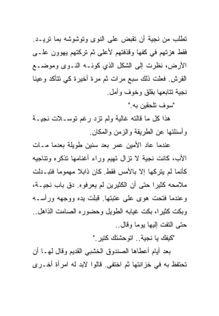 ‫ﺘﻁﻠﺏ ﻤﻥ ﻨﺠﻴﺔ ﺃﻥ ﺘﻘﺒﺽ ﻋﻠﻰ ﺍﻟﻨﻭﻯ ﻭﺘﻭﺸﻭﺸﻪ ﺒﻤﺎ ﺘﺭﻴـﺩ.‬
‫ﻓﻘﻁ ﻫﺯﺘﻬﻡ ﻓﻲ ﻜﻔﻬﺎ ﻭﻗﺫﻓﺘﻬﻡ ﻷﻋﻠﻰ ﺜﻡ ﺘﺭﻜﺘﻬﻡ ﻴﻬﻭﻭﻥ ﻋﻠـﻰ‬
‫ﺍﻷﺭﺽ، ﻨﻅﺭﺕ ﺇﻟﻰ ﺍﻟﺸﻜل ﺍﻟﺫﻱ ﻜﻭﻨـﻪ ﺍﻟﻨـﻭﻯ ﻭﻤﻭﻀـﻊ‬
‫ﺍﻟﻘﺭﺵ. ﻓﻌﻠﺕ ﺫﻟﻙ ﺴﺒﻊ ﻤﺭﺍﺕ ﺜﻡ ﻤﺭﺓ ﺃﺨﻴﺭﺓ ﻜﻲ ﺘﺘﺄﻜﺩ ﻭﻋﻴﻨﺎ‬
                          ‫ﻨﺠﻴﺔ ﺘﺘﺎﺒﻌﻬﺎ ﺒﻘﻠﻕ ﻭﺨﻭﻑ ﻭﺃﻤل.‬
                                  ‫"ﺴﻭﻑ ﺘﻠﺤﻘﻴﻥ ﺒﻪ."‬
‫ﻫﺫﺍ ﻜل ﻤﺎ ﻗﺎﻟﺘﻪ ﻏﺎﻟﻴﺔ ﻭﻟﻡ ﺘﺯﺩ ﺭﻏﻡ ﺘﻭﺴـﻼﺕ ﻨﺠﻴـﺔ‬
                    ‫ﻭﺃﺴﺌﻠﺘﻬﺎ ﻋﻥ ﺍﻟﻁﺭﻴﻘﺔ ﻭﺍﻟﺯﻤﻥ ﻭﺍﻟﻤﻜﺎﻥ.‬
‫ﻋﻨﺩﻤﺎ ﻋﺎﺩ ﺍﻷﻤﻴﻥ ﻋﻤﺭ ﺒﻌﺩ ﺴﻨﻴﻥ ﻁﻭﻴﻠﺔ ﺒﻌﺩﻤﺎ ﻤـﺎﺕ‬
‫ﺍﻷﺏ، ﻜﺎﻨﺕ ﻨﺠﻴﺔ ﻻ ﺘﺯﺍل ﺘﻬﻴﻡ ﻭﺭﺍﺀ ﺃﻏﻨﺎﻤﻬﺎ ﺘﺫﻜﺭﻩ ﻭﺘﻨﺎﺠﻴﻪ‬
‫ﻜﺄﻨﻤﺎ ﻟﻡ ﻴﺘﺭﻜﻬﺎ ﺇﻻ ﺒﺎﻷﻤﺱ ﻓﻘﻁ. ﻜﺎﻥ ﺫﺍﺒﻼ ﻤﻬﻤﻭﻤﺎ ﻓﺘﺒـﺩﻟﺕ‬
        ‫ﹰ‬      ‫ﹰ‬
‫ﻤﻼﻤﺤﻪ ﻜﺜﻴﺭﺍ ﺤﺘﻰ ﺃﻥ ﺍﻟﻜﺜﻴﺭﻴﻥ ﻟﻡ ﻴﻌﺭﻓﻭﻩ. ﺩﻕ ﺒﺎﺏ ﻨﺠﻴـﺔ،‬
                                         ‫ﹰ‬
‫ﻭﻋﻨﺩﻤﺎ ﻓﺘﺤﺕ ﻫﻭﻯ ﻋﻠﻰ ﻋﺘﺒﺘﻬﺎ. ﻗﺒﻠﺕ ﻴﺩﻩ ﻭﻭﺠﻬﻪ ﻭﺭﺃﺴـﻪ‬
                   ‫‪‬‬
‫ﻭﺒﻜﺕ ﻜﺜﻴﺭﺍ، ﺒﻜﺕ ﻏﻴﺎﺒﻪ ﺍﻟﻁﻭﻴل ﻭﺤﻀﻭﺭﻩ ﺍﻟﺼﺎﻤﺕ ﺍﻟﺫﺍﻫل..‬
                                         ‫ﹰ‬
                              ‫ﺤﺘﻰ ﺍﻟﺘﻔﺕ ﺇﻟﻴﻬﺎ ﻴﻭﻤﺎ ﻭﻗﺎل..‬
                                     ‫ﹰ‬
                     ‫"ﻜﻴﻔﻙ ﻴﺎ ﻨﺠﻴﺔ.. ﺍﺘﻭﺤﺸﺘﻙ ﻜﺘﻴﺭ."‬
‫ﺒﻌﺩ ﺃﻴﺎﻡ ﺃﻋﻁﺎﻫﺎ ﺍﻟﺼﻨﺩﻭﻕ ﺍﻟﺨﺸﺒﻲ ﺍﻟﻘﺩﻴﻡ ﻭﻗﺎل ﻟﻬـﺎ ﺃﻥ‬
‫ﺘﺤﺘﻔﻅ ﺒﻪ ﻓﻲ ﺨﺯﺍﻨﺘﻬﺎ ﺜﻡ ﺍﺨﺘﻔﻰ. ﻗﺎﻟﻭﺍ ﻻﺒﺩ ﻟﻪ ﺍﻤﺭﺃﺓ ﺃﺨـﺭﻯ‬
 