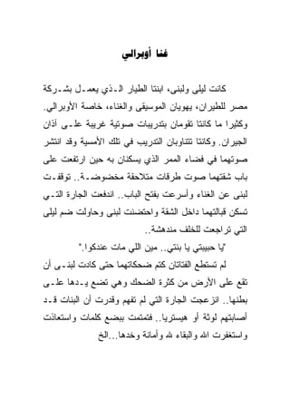 ‫‪ ‬‬


‫ﻜﺎﻨﺕ ﻟﻴﻠﻰ ﻭﻟﺒﻨﻰ، ﺍﺒﻨﺘﺎ ﺍﻟﻁﻴﺎﺭ ﺍﻟـﺫﻱ ﻴﻌﻤـل ﺒﺸـﺭﻜﺔ‬
‫ﻤﺼﺭ ﻟﻠﻁﻴﺭﺍﻥ، ﻴﻬﻭﻴﺎﻥ ﺍﻟﻤﻭﺴﻴﻘﻰ ﻭﺍﻟﻐﻨﺎﺀ، ﺨﺎﺼﺔ ﺍﻷﻭﺒﺭﺍﻟﻲ.‬
‫ﻭﻜﺜﻴﺭﺍ ﻤﺎ ﻜﺎﻨﺘﺎ ﺘﻘﻭﻤﺎﻥ ﺒﺘﺩﺭﻴﺒﺎﺕ ﺼﻭﺘﻴﺔ ﻏﺭﻴﺒﺔ ﻋﻠـﻰ ﺁﺫﺍﻥ‬
                                               ‫ﹰ‬
‫ﺍﻟﺠﻴﺭﺍﻥ. ﻭﻜﺎﻨﺘﺎ ﺘﺘﻨﺎﻭﺒﺎﻥ ﺍﻟﺘﺩﺭﻴﺏ ﻓﻲ ﺘﻠﻙ ﺍﻷﻤﺴﻴﺔ ﻭﻗﺩ ﺍﻨﺘﺸﺭ‬
‫ﺼﻭﺘﻬﻤﺎ ﻓﻲ ﻓﻀﺎﺀ ﺍﻟﻤﻤﺭ ﺍﻟﺫﻱ ﻴﺴﻜﻨﺎﻥ ﺒﻪ ﺤﻴﻥ ﺍﺭﺘﻔﻌﺕ ﻋﻠﻰ‬
‫ﺒﺎﺏ ﺸﻘﺘﻬﻤﺎ ﺼﻭﺕ ﻁﺭﻗﺎﺕ ﻤﺘﻼﺤﻘﺔ ﻤﺨﻀﻭﻀـﺔ.. ﺘﻭﻗﻔـﺕ‬
‫ﻟﺒﻨﻰ ﻋﻥ ﺍﻟﻐﻨﺎﺀ ﻭﺃﺴﺭﻋﺕ ﺒﻔﺘﺢ ﺍﻟﺒﺎﺏ.. ﺍﻨﺩﻓﻌﺕ ﺍﻟﺠﺎﺭﺓ ﺍﻟﺘـﻲ‬
‫ﺘﺴﻜﻥ ﻗﺒﺎﻟﺘﻬﻤﺎ ﺩﺍﺨل ﺍﻟﺸﻘﺔ ﻭﺍﺤﺘﻀﻨﺕ ﻟﺒﻨﻰ ﻭﺤﺎﻭﻟﺕ ﻀﻡ ﻟﻴﻠﻰ‬
                           ‫ﺍﻟﺘﻲ ﺘﺭﺍﺠﻌﺕ ﻟﻠﺨﻠﻑ ﻤﻨﺩﻫﺸﺔ..‬
         ‫"ﻴﺎ ﺤﺒﻴﺒﺘﻲ ﻴﺎ ﺒﻨﺘﻲ.. ﻤﻴﻥ ﺍﻟﻠﻲ ﻤﺎﺕ ﻋﻨﺩﻜﻭﺍ."‬
‫ﻟﻡ ﺘﺴﺘﻁﻊ ﺍﻟﻔﺘﺎﺘﺎﻥ ﻜﺘﻡ ﻀﺤﻜﺎﺘﻬﻤﺎ ﺤﺘﻰ ﻜﺎﺩﺕ ﻟﺒﻨـﻰ ﺃﻥ‬
‫ﺘﻘﻊ ﻋﻠﻰ ﺍﻷﺭﺽ ﻤﻥ ﻜﺜﺭﺓ ﺍﻟﻀﺤﻙ ﻭﻫﻲ ﺘﻀﻊ ﻴـﺩﻫﺎ ﻋﻠـﻰ‬
‫ﺒﻁﻨﻬﺎ.. ﺍﻨﺯﻋﺠﺕ ﺍﻟﺠﺎﺭﺓ ﺍﻟﺘﻲ ﻟﻡ ﺘﻔﻬﻡ ﻭﻗﺩﺭﺕ ﺃﻥ ﺍﻟﺒﻨﺎﺕ ﻗـﺩ‬
‫ﺃﺼﺎﺒﺘﻬﻡ ﻟﻭﺜﺔ ﺃﻭ ﻫﻴﺴﺘﺭﻴﺎ.. ﻓﺘﻤﺘﻤﺕ ﺒﺒﻀﻊ ﻜﻠﻤﺎﺕ ﻭﺍﺴﺘﻌﺎﺫﺕ‬
               ‫ﻭﺍﺴﺘﻐﻔﺭﺕ ﺍﷲ ﻭﺍﻟﺒﻘﺎﺀ ﷲ ﻭﺃﻤﺎﻨﺔ ﻭﺨﺩﻫﺎ...ﺍﻟﺦ‬
 