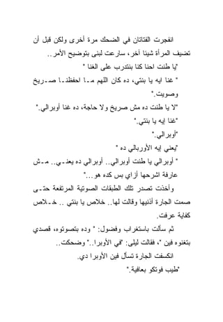 ‫ﺍﻨﻔﺠﺭﺕ ﺍﻟﻔﺘﺎﺘﺎﻥ ﻓﻲ ﺍﻟﻀﺤﻙ ﻤﺭﺓ ﺃﺨﺭﻯ ﻭﻟﻜﻥ ﻗﺒل ﺃﻥ‬
    ‫ﺘﻀﻴﻑ ﺍﻟﻤﺭﺃﺓ ﺸﻴﺌﺎ ﺁﺨﺭ، ﺴﺎﺭﻋﺕ ﻟﺒﻨﻰ ﺒﺘﻭﻀﻴﺢ ﺍﻷﻤﺭ..‬
                                  ‫ﹰ‬
                ‫"ﻴﺎ ﻁﻨﺕ ﺍﺤﻨﺎ ﻜﻨﺎ ﺒﻨﺘﺩﺭﺏ ﻋﻠﻰ ﺍﻟ ﹸﻨﺎ "‬
                    ‫ﻐ‬
                    ‫ﹸ‬
‫" ﹸﻨﺎ ﺍﻴﻪ ﻴﺎ ﺒﻨﺘﻲ، ﺩﻩ ﻜﺎﻥ ﺍﻟﻠﻬﻡ ﻤـﺎ ﺍﺤﻔﻅﻨـﺎ ﺼـﺭﻴﺦ‬
                                              ‫ﻏ‬
                                              ‫ﹸ‬
                                          ‫ﻭﺼﻭﻴﺕ."‬
 ‫"ﻻ ﻴﺎ ﻁﻨﺕ ﺩﻩ ﻤﺵ ﺼﺭﻴﺦ ﻭﻻ ﺤﺎﺠﺔ، ﺩﻩ ﻏﻨﺎ ﺃﻭﺒﺭﺍﻟﻲ."‬
                                   ‫"ﻏﻨﺎ ﺇﻴﻪ ﻴﺎ ﺒﻨﺘﻲ."‬
                                          ‫"ﺃﻭﺒﺭﺍﻟﻲ."‬
                            ‫"ﻴﻌﻨﻲ ﺇﻴﻪ ﺍﻷﻭﺭﺒﺎﻟﻲ ﺩﻩ "‬
‫" ﺃﻭﺒﺭﺍﻟﻲ ﻴﺎ ﻁﻨﺕ ﺃﻭﺒﺭﺍﻟﻲ.. ﺃﻭﺒﺭﺍﻟﻲ ﺩﻩ ﻴﻌﻨـﻲ.. ﻤـﺵ‬
                 ‫ﻋﺎﺭﻓﺔ ﺍﺸﺭﺤﻬﺎ ﺃﺯﺍﻱ ﺒﺱ ﻜﺩﻩ ﻫﻭ..."‬
‫ﻭﺃﺨﺫﺕ ﺘﺼﺩﺭ ﺘﻠﻙ ﺍﻟﻁﺒﻘﺎﺕ ﺍﻟﺼﻭﺘﻴﺔ ﺍﻟﻤﺭﺘﻔﻌﺔ ﺤﺘـﻰ‬
‫ﺼﻤﺕ ﺍﻟﺠﺎﺭﺓ ﺃﺫﻨﻴﻬﺎ ﻭﻗﺎﻟﺕ ﻟﻬﺎ.. ﺨﻼﺹ ﻴﺎ ﺒﻨﺘﻲ .. ﺨـﻼﺹ‬
                                               ‫‪‬‬
                                            ‫ﻜﻔﺎﻴﺔ ﻋﺭﻓﺕ.‬
‫ﺜﻡ ﺴﺄﻟﺕ ﺒﺎﺴﺘﻐﺭﺍﺏ ﻭﻓﻀﻭل: " ﻭﺩﻩ ﺒﺘﺼﻭﺘﻭﻩ، ﻗﺼﺩﻱ‬
       ‫ﺒﺘﻐﻨﻭﻩ ﻓﻴﻥ "، ﻓﻘﺎﻟﺕ ﻟﻴﻠﻰ: "ﻓﻲ ﺍﻷﻭﺒﺭﺍ.." ﻭﻀﺤﻜﺕ..‬
              ‫ﺍﻨﻜﺴﻔﺕ ﺍﻟﺠﺎﺭﺓ ﺘﺴﺄل ﻓﻴﻥ ﺍﻷﻭﺒﺭﺍ ﺩﻱ.‬
                                ‫"ﻁﻴﺏ ﻓﻭﺘﻜﻭ ﺒﻌﺎﻓﻴﺔ."‬
 