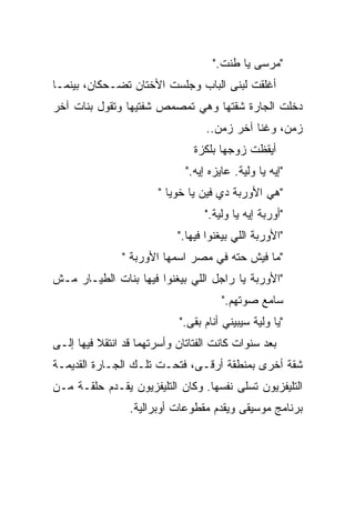 ‫"ﻤﺭﺴﻰ ﻴﺎ ﻁﻨﺕ."‬
‫ﺃﻏﻠﻘﺕ ﻟﺒﻨﻰ ﺍﻟﺒﺎﺏ ﻭﺠﻠﺴﺕ ﺍﻷﺨﺘﺎﻥ ﺘﻀـﺤﻜﺎﻥ، ﺒﻴﻨﻤـﺎ‬
‫ﺩﺨﻠﺕ ﺍﻟﺠﺎﺭﺓ ﺸﻘﺘﻬﺎ ﻭﻫﻲ ﺘﻤﺼﻤﺹ ﺸﻔﺘﻴﻬﺎ ﻭﺘﻘﻭل ﺒﻨﺎﺕ ﺁﺨﺭ‬
                                   ‫ﺯﻤﻥ، ﻭﻏﻨﺎ ﺁﺨﺭ ﺯﻤﻥ..‬
                                ‫ﺃﻴﻘﻅﺕ ﺯﻭﺠﻬﺎ ﺒﻠﻜﺯﺓ‬
                              ‫"ﺇﻴﻪ ﻴﺎ ﻭﻟﻴﺔ. ﻋﺎﻴﺯﻩ ﺇﻴﻪ."‬
                        ‫"ﻫﻲ ﺍﻷﻭﺭﺒﺔ ﺩﻱ ﻓﻴﻥ ﻴﺎ ﺨﻭﻴﺎ "‬
                                  ‫"ﺃﻭﺭﺒﺔ ﺇﻴﻪ ﻴﺎ ﻭﻟﻴﺔ."‬
                            ‫"ﺍﻷﻭﺭﺒﺔ ﺍﻟﻠﻲ ﺒﻴﻐﻨﻭﺍ ﻓﻴﻬﺎ."‬
               ‫"ﻤﺎ ﻓﻴﺵ ﺤﺘﻪ ﻓﻲ ﻤﺼﺭ ﺍﺴﻤﻬﺎ ﺍﻷﻭﺭﺒﺔ "‬
‫"ﺍﻷﻭﺭﺒﺔ ﻴﺎ ﺭﺍﺠل ﺍﻟﻠﻲ ﺒﻴﻐﻨﻭﺍ ﻓﻴﻬﺎ ﺒﻨﺎﺕ ﺍﻟﻁﻴـﺎﺭ ﻤـﺵ‬
                                       ‫ﺴﺎﻤﻊ ﺼﻭﺘﻬﻡ."‬
                            ‫"ﻴﺎ ﻭﻟﻴﺔ ﺴﻴﺒﻴﻨﻲ ﺃﻨﺎﻡ ﺒﻘﻰ."‬
‫ﺒﻌﺩ ﺴﻨﻭﺍﺕ ﻜﺎﻨﺕ ﺍﻟﻔﺘﺎﺘﺎﻥ ﻭﺃﺴﺭﺘﻬﻤﺎ ﻗﺩ ﺍﻨﺘﻘﻼ ﻓﻴﻬﺎ ﺇﻟـﻰ‬
‫ﺸﻘﺔ ﺃﺨﺭﻯ ﺒﻤﻨﻁﻘﺔ ﺃﺭﻗـﻰ، ﻓﺘﺤـﺕ ﺘﻠـﻙ ﺍﻟﺠـﺎﺭﺓ ﺍﻟﻘﺩﻴﻤـﺔ‬
‫ﺍﻟﺘﻠﻴﻔﺯﻴﻭﻥ ﺘﺴﻠﻰ ﻨﻔﺴﻬﺎ. ﻭﻜﺎﻥ ﺍﻟﺘﻠﻴﻔﺯﻴﻭﻥ ﻴﻘـﺩﻡ ﺤﻠﻘـﺔ ﻤـﻥ‬
                                        ‫ﹼ‬
                 ‫ﺒﺭﻨﺎﻤﺞ ﻤﻭﺴﻴﻘﻰ ﻭﻴﻘﺩﻡ ﻤﻘﻁﻭﻋﺎﺕ ﺃﻭﺒﺭﺍﻟﻴﺔ.‬
 