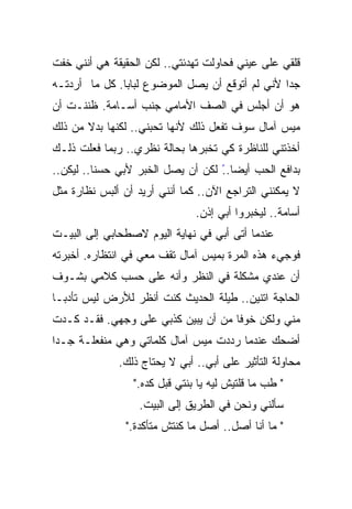 ‫ﻗﻠﻘﻲ ﻋﻠﻰ ﻋﻴﻨﻲ ﻓﺤﺎﻭﻟﺕ ﺘﻬﺩﺌﺘﻲ.. ﻟﻜﻥ ﺍﻟﺤﻘﻴﻘﺔ ﻫﻲ ﺃﻨﻨﻲ ﺨﻔﺕ‬
‫ﺠﺩﺍ ﻷﻨﻲ ﻟﻡ ﺃﺘﻭﻗﻊ ﺃﻥ ﻴﺼل ﺍﻟﻤﻭﻀﻭﻉ ﻟﺒﺎﺒﺎ. ﻜل ﻤﺎ ﺃﺭﺩﺘـﻪ‬
                                                ‫ﹰ‬
‫ﻫﻭ ﺃﻥ ﺃﺠﻠﺱ ﻓﻲ ﺍﻟﺼﻑ ﺍﻷﻤﺎﻤﻲ ﺠﻨﺏ ﺃﺴـﺎﻤﺔ. ﻅﻨﻨـﺕ ﺃﻥ‬
‫ﻤﻴﺱ ﺁﻤﺎل ﺴﻭﻑ ﺘﻔﻌل ﺫﻟﻙ ﻷﻨﻬﺎ ﺘﺤﺒﻨﻲ.. ﻟﻜﻨﻬﺎ ﺒﺩﻻ ﻤﻥ ﺫﻟﻙ‬
       ‫ﹰ‬
‫ﺃﺨﺫﺘﻨﻲ ﻟﻠﻨﺎﻅﺭﺓ ﻜﻲ ﺘﺨﺒﺭﻫﺎ ﺒﺤﺎﻟﺔ ﻨﻅﺭﻱ.. ﺭﺒﻤﺎ ﻓﻌﻠﺕ ﺫﻟـﻙ‬
‫ﺒﺩﺍﻓﻊ ﺍﻟﺤﺏ ﺃﻴﻀﺎ.. ﻟﻜﻥ ﺃﻥ ﻴﺼل ﺍﻟﺨﺒﺭ ﻷﺒﻲ ﺤﺴﻨﺎ.. ﻟﻴﻜﻥ..‬
         ‫ﹰ‬                         ‫ً‬
‫ﻻ ﻴﻤﻜﻨﻨﻲ ﺍﻟﺘﺭﺍﺠﻊ ﺍﻵﻥ.. ﻜﻤﺎ ﺃﻨﻨﻲ ﺃﺭﻴﺩ ﺃﻥ ﺃﻟﺒﺱ ﻨﻅﺎﺭﺓ ﻤﺜل‬
                               ‫ﺃﺴﺎﻤﺔ.. ﻟﻴﺨﺒﺭﻭﺍ ﺃﺒﻲ ﺇﺫﻥ.‬
‫ﻋﻨﺩﻤﺎ ﺃﺘﻰ ﺃﺒﻲ ﻓﻲ ﻨﻬﺎﻴﺔ ﺍﻟﻴﻭﻡ ﻻﺼﻁﺤﺎﺒﻲ ﺇﻟﻰ ﺍﻟﺒﻴـﺕ‬
‫ﻓﻭﺠﻲﺀ ﻫﺫﻩ ﺍﻟﻤﺭﺓ ﺒﻤﻴﺱ ﺁﻤﺎل ﺘﻘﻑ ﻤﻌﻲ ﻓﻲ ﺍﻨﺘﻅﺎﺭﻩ. ﺃﺨﺒﺭﺘﻪ‬
‫ﺃﻥ ﻋﻨﺩﻱ ﻤﺸﻜﻠﺔ ﻓﻲ ﺍﻟﻨﻅﺭ ﻭﺃﻨﻪ ﻋﻠﻰ ﺤﺴﺏ ﻜﻼﻤﻲ ﺒﺸـﻭﻑ‬
‫ﺍﻟﺤﺎﺠﺔ ﺍﺘﻨﻴﻥ.. ﻁﻴﻠﺔ ﺍﻟﺤﺩﻴﺙ ﻜﻨﺕ ﺃﻨﻅﺭ ﻟﻸﺭﺽ ﻟﻴﺱ ﺘﺄﺩﺒـﺎ‬
‫ﹰ‬
‫ﻤﻨﻲ ﻭﻟﻜﻥ ﺨﻭﻓﺎ ﻤﻥ ﺃﻥ ﻴﺒﻴﻥ ﻜﺫﺒﻲ ﻋﻠﻰ ﻭﺠﻬﻲ. ﻓﻘـﺩ ﻜـﺩﺕ‬
                                    ‫ﹰ‬
‫ﺃﻀﺤﻙ ﻋﻨﺩﻤﺎ ﺭﺩﺩﺕ ﻤﻴﺱ ﺁﻤﺎل ﻜﻠﻤﺎﺘﻲ ﻭﻫﻲ ﻤﻨﻔﻌﻠـﺔ ﺠـﺩﺍ‬
‫ﹰ‬
              ‫ﻤﺤﺎﻭﻟﺔ ﺍﻟﺘﺄﺜﻴﺭ ﻋﻠﻰ ﺃﺒﻲ.. ﺃﺒﻲ ﻻ ﻴﺤﺘﺎﺝ ﺫﻟﻙ.‬
                 ‫" ﻁﺏ ﻤﺎ ﻗﻠﺘﻴﺵ ﻟﻴﻪ ﻴﺎ ﺒﻨﺘﻲ ﻗﺒل ﻜﺩﻩ."‬
                  ‫ﺴﺄﻟﻨﻲ ﻭﻨﺤﻥ ﻓﻲ ﺍﻟﻁﺭﻴﻕ ﺇﻟﻰ ﺍﻟﺒﻴﺕ.‬
                ‫" ﻤﺎ ﺃﻨﺎ ﺃﺼل.. ﺃﺼل ﻤﺎ ﻜﻨﺘﺵ ﻤﺘﺄﻜﺩﺓ."‬
 