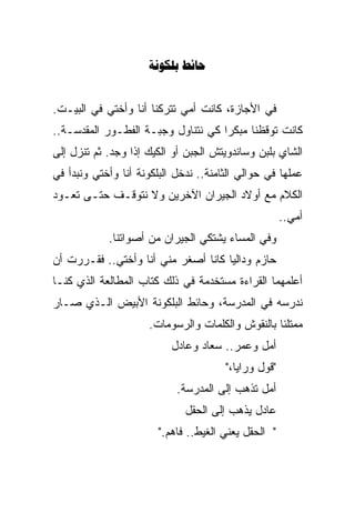 ‫‪ ‬‬


‫ﻓﻲ ﺍﻷﺠﺎﺯﺓ، ﻜﺎﻨﺕ ﺃﻤﻲ ﺘﺘﺭﻜﻨﺎ ﺃﻨﺎ ﻭﺃﺨﺘﻲ ﻓﻲ ﺍﻟﺒﻴـﺕ.‬
‫ﻜﺎﻨﺕ ﺘﻭﻗﻅﻨﺎ ﻤﺒﻜﺭﺍ ﻜﻲ ﻨﺘﻨﺎﻭل ﻭﺠﺒـﺔ ﺍﻟﻔﻁـﻭﺭ ﺍﻟﻤﻘﺩﺴـﺔ..‬
                                   ‫ﹰ‬
‫ﺍﻟﺸﺎﻱ ﺒﻠﺒﻥ ﻭﺴﺎﻨﺩﻭﻴﺘﺵ ﺍﻟﺠﺒﻥ ﺃﻭ ﺍﻟﻜﻴﻙ ﺇﺫﺍ ﻭﺠﺩ. ﺜﻡ ﺘﻨﺯل ﺇﻟﻰ‬
‫ﻋﻤﻠﻬﺎ ﻓﻲ ﺤﻭﺍﻟﻲ ﺍﻟﺜﺎﻤﻨﺔ.. ﻨﺩﺨل ﺍﻟﺒﻠﻜﻭﻨﺔ ﺃﻨﺎ ﻭﺃﺨﺘﻲ ﻭﻨﺒﺩﺃ ﻓﻲ‬
‫ﺍﻟﻜﻼﻡ ﻤﻊ ﺃﻭﻻﺩ ﺍﻟﺠﻴﺭﺍﻥ ﺍﻵﺨﺭﻴﻥ ﻭﻻ ﻨﺘﻭﻗـﻑ ﺤﺘـﻰ ﺘﻌـﻭﺩ‬
                                                      ‫ﺃﻤﻲ..‬
            ‫ﻭﻓﻲ ﺍﻟﻤﺴﺎﺀ ﻴﺸﺘﻜﻲ ﺍﻟﺠﻴﺭﺍﻥ ﻤﻥ ﺃﺼﻭﺍﺘﻨﺎ.‬
‫ﺤﺎﺯﻡ ﻭﺩﺍﻟﻴﺎ ﻜﺎﻨﺎ ﺃﺼﻐﺭ ﻤﻨﻲ ﺃﻨﺎ ﻭﺃﺨﺘﻲ.. ﻓﻘـﺭﺭﺕ ﺃﻥ‬
‫ﺃﻋﻠﻤﻬﻤﺎ ﺍﻟﻘﺭﺍﺀﺓ ﻤﺴﺘﺨﺩﻤﺔ ﻓﻲ ﺫﻟﻙ ﻜﺘﺎﺏ ﺍﻟﻤﻁﺎﻟﻌﺔ ﺍﻟﺫﻱ ﻜﻨـﺎ‬
‫ﻨﺩﺭﺴﻪ ﻓﻲ ﺍﻟﻤﺩﺭﺴﺔ، ﻭﺤﺎﺌﻁ ﺍﻟﺒﻠﻜﻭﻨﺔ ﺍﻷﺒﻴﺽ ﺍﻟـﺫﻱ ﺼـﺎﺭ‬
                     ‫ﻤﻤﺘﻠﺌﺎ ﺒﺎﻟﻨﻘﻭﺵ ﻭﺍﻟﻜﻠﻤﺎﺕ ﻭﺍﻟﺭﺴﻭﻤﺎﺕ.‬
                                                 ‫ﹰ‬
                           ‫ﺃﻤل ﻭﻋﻤﺭ.. ﺴﻌﺎﺩ ﻭﻋﺎﺩل‬
                                       ‫"ﻗﻭل ﻭﺭﺍﻴﺎ،"‬
                            ‫ﺃﻤل ﺘﺫﻫﺏ ﺇﻟﻰ ﺍﻟﻤﺩﺭﺴﺔ.‬
                              ‫ﻋﺎﺩل ﻴﺫﻫﺏ ﺇﻟﻰ ﺍﻟﺤﻘل‬
                        ‫" ﺍﻟﺤﻘل ﻴﻌﻨﻲ ﺍﻟﻐﻴﻁ.. ﻓﺎﻫﻡ."‬
 