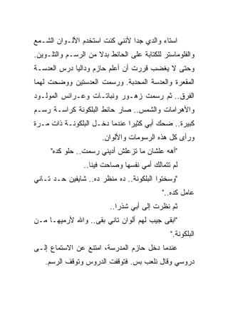 ‫ﺍﺴﺘﺎﺀ ﻭﺍﻟﺩﻱ ﺠﺩﺍ ﻷﻨﻨﻲ ﻜﻨﺕ ﺍﺴﺘﺨﺩﻡ ﺍﻷﻟـﻭﺍﻥ ﺍﻟﺸـﻤﻊ‬
                               ‫ﹰ‬
‫ﻭﺍﻟﻔﻠﻭﻤﺎﺴﺘﺭ ﻟﻠﻜﺘﺎﺒﺔ ﻋﻠﻰ ﺍﻟﺤﺎﺌﻁ ﺒﺩﻻ ﻤﻥ ﺍﻟﺭﺴـﻡ ﻭﺍﻟﺘﻠـﻭﻴﻥ.‬
                     ‫ﹰ‬
‫ﻭﺤﺘﻰ ﻻ ﻴﻐﻀﺏ ﻗﺭﺭﺕ ﺃﻥ ﺃﻋﻠﻡ ﺤﺎﺯﻡ ﻭﺩﺍﻟﻴﺎ ﺩﺭﺱ ﺍﻟﻌﺩﺴـﺔ‬
                         ‫ﹼ‬
‫ﺍﻟﻤﻘﻌﺭﺓ ﻭﺍﻟﻌﺩﺴﺔ ﺍﻟﻤﺤﺩﺒﺔ. ﻭﺭﺴﻤﺕ ﺍﻟﻌﺩﺴﺘﻴﻥ ﻭﻭﻀﺤﺕ ﻟﻬﻤﺎ‬
‫ﺍﻟﻔﺭﻕ.. ﺜﻡ ﺭﺴﻤﺕ ﺯﻫـﻭﺭ ﻭﻨﺒﺎﺘـﺎﺕ ﻭﻋـﺭﺍﺌﺱ ﺍﻟﻤﻭﻟـﻭﺩ‬
‫ﻭﺍﻷﻫﺭﺍﻤﺎﺕ ﻭﺍﻟﺸﻤﺱ.. ﺼﺎﺭ ﺤﺎﺌﻁ ﺍﻟﺒﻠﻜﻭﻨﺔ ﻜﺭﺍﺴـﺔ ﺭﺴـﻡ‬
‫ﻜﺒﻴﺭﺓ.. ﻀﺤﻙ ﺃﺒﻲ ﻜﺜﻴﺭﺍ ﻋﻨﺩﻤﺎ ﺩﺨـل ﺍﻟﺒﻠﻜﻭﻨـﺔ ﺫﺍﺕ ﻤـﺭﺓ‬
                              ‫ﹰ‬
                       ‫ﻭﺭﺃﻯ ﻜل ﻫﺫﻩ ﺍﻟﺭﺴﻭﻤﺎﺕ ﻭﺍﻷﻟﻭﺍﻥ.‬
     ‫"ﺃﻫﻪ ﻋﻠﺸﺎﻥ ﻤﺎ ﺘﺯﻋﻠﺵ ﺃﺩﻴﻨﻲ ﺭﺴﻤﺕ.. ﺤﻠﻭ ﻜﺩﻩ"‬
                 ‫ﻟﻡ ﺘﺘﻤﺎﻟﻙ ﺃﻤﻲ ﻨﻔﺴﻬﺎ ﻭﺼﺎﺤﺕ ﻓﻴﻨﺎ..‬
‫"ﻭﺴﺨﺘﻭﺍ ﺍﻟﺒﻠﻜﻭﻨﺔ.. ﺩﻩ ﻤﻨﻅﺭ ﺩﻩ.. ﺸﺎﻴﻔﻴﻥ ﺤـﺩ ﺘـﺎﻨﻲ‬
                                            ‫ﻋﺎﻤل ﻜﺩﻩ.."‬
                          ‫ﺜﻡ ﻨﻅﺭﺕ ﺇﻟﻰ ﺃﺒﻲ ﺸﺫﺭﺍ..‬
                            ‫ﹰ‬
‫"ﺍﺒﻘﻰ ﺠﻴﺏ ﻟﻬﻡ ﺃﻟﻭﺍﻥ ﺘﺎﻨﻲ ﺒﻘﻰ.. ﻭﺍﷲ ﻷﺭﻤﻴﻬـﺎ ﻤـﻥ‬
                                              ‫ﺍﻟﺒﻠﻜﻭﻨﺔ."‬
‫ﻋﻨﺩﻤﺎ ﺩﺨل ﺤﺎﺯﻡ ﺍﻟﻤﺩﺭﺴﺔ، ﺍﻤﺘﻨﻊ ﻋﻥ ﺍﻻﺴﺘﻤﺎﻉ ﺇﻟـﻰ‬
   ‫ﺩﺭﻭﺴﻲ ﻭﻗﺎل ﻨﻠﻌﺏ ﺒﺱ. ﻓﺘﻭﻗﻔﺕ ﺍﻟﺩﺭﻭﺱ ﻭﺘﻭﻗﻑ ﺍﻟﺭﺴﻡ.‬
 