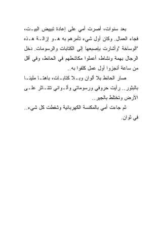 ‫ﺒﻌﺩ ﺴﻨﻭﺍﺕ، ﺃﺼﺭﺕ ﺃﻤﻲ ﻋﻠﻰ ﺇﻋﺎﺩﺓ ﺘﺒﻴﻴﺽ ﺍﻟﺒﻴـﺕ،‬
                             ‫‪‬‬
‫ﻓﺠﺎﺀ ﺍﻟﻌﻤﺎل. ﻭﻜﺎﻥ ﺃﻭل ﺸﻲﺀ ﺘﺄﻤﺭﻫﻡ ﺒﻪ ﻫـﻭ ﺇﺯﺍﻟـﺔ ﻫـﺫﻩ‬
‫"ﺍﻟﻭﺴﺎﺨﺔ "ﻭﺃﺸﺎﺭﺕ ﺒﺈﺼﺒﻌﻬﺎ ﺇﻟﻰ ﺍﻟﻜﺘﺎﺒﺎﺕ ﻭﺍﻟﺭﺴﻭﻤﺎﺕ. ﺩﺨل‬
‫ﺍﻟﺭﺠﺎل ﺒﻬﻤﺔ ﻭﻨﺸﺎﻁ، ﺃﻋﻤﻠﻭﺍ ﻤﻜﺎﺸﻁﻬﻡ ﻓﻲ ﺍﻟﺤﺎﺌﻁ، ﻭﻓﻲ ﺃﻗل‬
                    ‫ﻤﻥ ﺴﺎﻋﺔ ﺃﻨﺠﺯﻭﺍ ﺃﻭل ﻋﻤل ﻜﻠﻔﻭﺍ ﺒﻪ..‬
‫ﺼﺎﺭ ﺍﻟﺤﺎﺌﻁ ﺒﻼ ﺃﻟﻭﺍﻥ ﻭﺒـﻼ ﻜﺘﺎﺒـﺎﺕ، ﺒﺎﻫﺘـﺎ ﻤﻠﻴﺌـﺎ‬
‫ﹰ‬      ‫ﹰ‬
‫ﺒﺎﻟﺒﺜﻭﺭ.. ﺭﺃﻴﺕ ﺤﺭﻭﻓﻲ ﻭﺭﺴﻭﻤﺎﺘﻲ ﻭﺃﻟـﻭﺍﻨﻲ ﺘﺘﻨـﺎﺜﺭ ﻋﻠـﻰ‬
                               ‫ﺍﻷﺭﺽ ﻭﺘﺨﺘﻠﻁ ﺒﺎﻟﺠﻴﺭ..‬
‫ﺜﻡ ﺠﺎﺀﺕ ﺃﻤﻲ ﺒﺎﻟﻤﻜﻨﺴﺔ ﺍﻟﻜﻬﺭﺒﺎﺌﻴﺔ ﻭﺸﻔﻁﺕ ﻜل ﺸﻲﺀ..‬
                                            ‫ﻓﻲ ﺜﻭﺍﻥ.‬
 