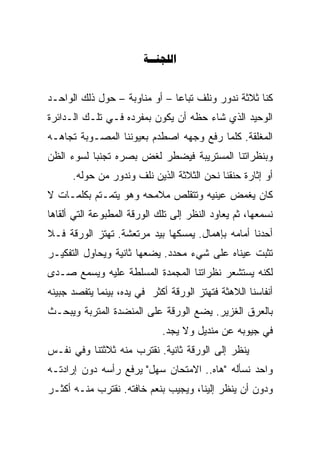 ‫‪‬‬


‫ﻜﻨﺎ ﺜﻼﺜﺔ ﻨﺩﻭﺭ ﻭﻨﻠﻑ ﺘﺒﺎﻋﺎ – ﺃﻭ ﻤﻨﺎﻭﺒﺔ – ﺤﻭل ﺫﻟﻙ ﺍﻟﻭﺍﺤـﺩ‬
                              ‫ﹰ‬
‫ﺍﻟﻭﺤﻴﺩ ﺍﻟﺫﻱ ﺸﺎﺀ ﺤﻅﻪ ﺃﻥ ﻴﻜﻭﻥ ﺒﻤﻔﺭﺩﻩ ﻓـﻲ ﺘﻠـﻙ ﺍﻟـﺩﺍﺌﺭﺓ‬
‫ﺍﻟﻤﻐﻠﻘﺔ. ﻜﻠﻤﺎ ﺭﻓﻊ ﻭﺠﻬﻪ ﺍﺼﻁﺩﻡ ﺒﻌﻴﻭﻨﻨﺎ ﺍﻟﻤﺼـﻭﺒﺔ ﺘﺠﺎﻫـﻪ‬
         ‫‪‬‬
‫ﻭﺒﻨﻅﺭﺍﺘﻨﺎ ﺍﻟﻤﺴﺘﺭﻴﺒﺔ ﻓﻴﻀﻁﺭ ﻟﻐﺽ ﺒﺼﺭﻩ ﺘﺠﻨﺒﺎ ﻟﺴﻭﺀ ﺍﻟﻅﻥ‬
          ‫ﹰ‬
      ‫ﺃﻭ ﺇﺜﺎﺭﺓ ﺤﻨﻘﻨﺎ ﻨﺤﻥ ﺍﻟﺜﻼﺜﺔ ﺍﻟﺫﻴﻥ ﻨﻠﻑ ﻭﻨﺩﻭﺭ ﻤﻥ ﺤﻭﻟﻪ.‬
‫ﻜﺎﻥ ﻴﻐﻤﺽ ﻋﻴﻨﻴﻪ ﻭﺘﺘﻘﻠﺹ ﻤﻼﻤﺤﻪ ﻭﻫﻭ ﻴﺘﻤـﺘﻡ ﺒﻜﻠﻤـﺎﺕ ﻻ‬
‫ﻨﺴﻤﻌﻬﺎ، ﺜﻡ ﻴﻌﺎﻭﺩ ﺍﻟﻨﻅﺭ ﺇﻟﻰ ﺘﻠﻙ ﺍﻟﻭﺭﻗﺔ ﺍﻟﻤﻁﺒﻭﻋﺔ ﺍﻟﺘﻲ ﺃﻟﻘﺎﻫﺎ‬
‫ﺃﺤﺩﻨﺎ ﺃﻤﺎﻤﻪ ﺒﺈﻫﻤﺎل. ﻴﻤﺴﻜﻬﺎ ﺒﻴﺩ ﻤﺭﺘﻌﺸﺔ. ﺘﻬﺘﺯ ﺍﻟﻭﺭﻗﺔ ﻓـﻼ‬
‫ﺘﺜﺒﺕ ﻋﻴﻨﺎﻩ ﻋﻠﻰ ﺸﻲﺀ ﻤﺤﺩﺩ. ﻴﻀﻌﻬﺎ ﺜﺎﻨﻴﺔ ﻭﻴﺤﺎﻭل ﺍﻟﺘﻔﻜﻴـﺭ‬
‫ﻟﻜﻨﻪ ﻴﺴﺘﺸﻌﺭ ﻨﻅﺭﺍﺘﻨﺎ ﺍﻟﻤﺠﻤﺩﺓ ﺍﻟﻤﺴﹼﻁﺔ ﻋﻠﻴﻪ ﻭﻴﺴﻤﻊ ﺼـﺩﻯ‬
                  ‫ﹼ‬
                  ‫ﻠ‬
‫ﺃﻨﻔﺎﺴﻨﺎ ﺍﻟﻼﻫﺜﺔ ﻓﺘﻬﺘﺯ ﺍﻟﻭﺭﻗﺔ ﺃﻜﺜﺭ ﻓﻲ ﻴﺩﻩ، ﺒﻴﻨﻤﺎ ﻴﺘﻔﺼﺩ ﺠﺒﻴﻨﻪ‬
‫ﺒﺎﻟﻌﺭﻕ ﺍﻟﻐﺯﻴﺭ. ﻴﻀﻊ ﺍﻟﻭﺭﻗﺔ ﻋﻠﻰ ﺍﻟﻤﻨﻀﺩﺓ ﺍﻟﻤﺘﺭﺒﺔ ﻭﻴﺒﺤـﺙ‬
                             ‫ﻓﻲ ﺠﻴﻭﺒﻪ ﻋﻥ ﻤﻨﺩﻴل ﻭﻻ ﻴﺠﺩ.‬
‫ﻴﻨﻅﺭ ﺇﻟﻰ ﺍﻟﻭﺭﻗﺔ ﺜﺎﻨﻴﺔ. ﻨﻘﺘﺭﺏ ﻤﻨﻪ ﺜﻼﺜﺘﻨﺎ ﻭﻓﻲ ﻨﻔـﺱ‬
‫ﻭﺍﺤﺩ ﻨﺴﺄﻟﻪ "ﻫﺎﻩ.. ﺍﻻﻤﺘﺤﺎﻥ ﺴﻬل" ﻴﺭﻓﻊ ﺭﺃﺴﻪ ﺩﻭﻥ ﺇﺭﺍﺩﺘـﻪ‬
‫ﻭﺩﻭﻥ ﺃﻥ ﻴﻨﻅﺭ ﺇﻟﻴﻨﺎ، ﻭﻴﺠﻴﺏ ﺒﻨﻌﻡ ﺨﺎﻓﺘﻪ. ﻨﻘﺘﺭﺏ ﻤﻨـﻪ ﺃﻜﺜـﺭ‬
 