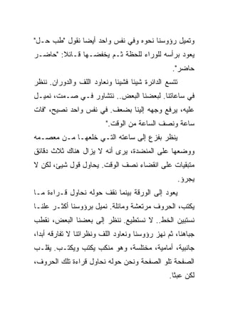 ‫ﻭﺘﻤﻴل ﺭﺅﻭﺴﻨﺎ ﻨﺤﻭﻩ ﻭﻓﻲ ﻨﻔﺱ ﻭﺍﺤﺩ ﺃﻴﻀﹰ ﻨﻘﻭل "ﻁﺏ ﺤـل"‬
              ‫ﺎ‬
‫ﻴﻌﻭﺩ ﺒﺭﺃﺴﻪ ﻟﻠﻭﺭﺍﺀ ﻟﻠﺤﻅﺔ ﺜـﻡ ﻴﺨﻔﻀـﻬﺎ ﻗـﺎﺌﻼ: "ﺤﺎﻀـﺭ‬
        ‫ﹰ‬
                                                 ‫ﺤﺎﻀﺭ".‬
‫ﺘﺘﺴﻊ ﺍﻟﺩﺍﺌﺭﺓ ﺸﻴﺌﺎ ﻓﺸﻴﺌﺎ ﻭﻨﻌﺎﻭﺩ ﺍﻟﻠﻑ ﻭﺍﻟﺩﻭﺭﺍﻥ. ﻨﻨﻅﺭ‬
                           ‫ﹰ‬     ‫ﹰ‬
‫ﻓﻲ ﺴﺎﻋﺎﺘﻨﺎ. ﻟﺒﻌﻀﻨﺎ ﺍﻟﺒﻌﺽ.. ﻨﺘﺸﺎﻭﺭ ﻓـﻲ ﺼـﻤﺕ، ﻨﻤﻴـل‬
‫ﻋﻠﻴﻪ، ﻴﺭﻓﻊ ﻭﺠﻬﻪ ﺇﻟﻴﻨﺎ ﺒﻀﻌﻑ. ﻓﻲ ﻨﻔﺱ ﻭﺍﺤﺩ ﻨﺼﻴﺢ، "ﻓﺎﺕ‬
                         ‫ﺴﺎﻋﺔ ﻭﻨﺼﻑ ﺍﻟﺴﺎﻋﺔ ﻤﻥ ﺍﻟﻭﻗﺕ."‬
‫ﻴﻨﻅﺭ ﺒﻔﺯﻉ ﺇﻟﻰ ﺴﺎﻋﺘﻪ ﺍﻟﺘـﻲ ﺨﻠﻌﻬـﺎ ﻤـﻥ ﻤﻌﺼـﻤﻪ‬
‫ﻭﻭﻀﻌﻬﺎ ﻋﻠﻰ ﺍﻟﻤﻨﻀﺩﺓ، ﻴﺭﻯ ﺃﻨﻪ ﻻ ﻴﺯﺍل ﻫﻨﺎﻙ ﺜﻼﺙ ﺩﻗﺎﺌﻕ‬
‫ﻤﺘﺒﻘﻴﺎﺕ ﻋﻠﻰ ﺍﻨﻘﻀﺎﺀ ﻨﺼﻑ ﺍﻟﻭﻗﺕ. ﻴﺤﺎﻭل ﻗﻭل ﺸﻴﺊ، ﻟﻜﻥ ﻻ‬
                                                     ‫ﻴﺠﺭﺅ.‬
‫ﻴﻌﻭﺩ ﺇﻟﻰ ﺍﻟﻭﺭﻗﺔ ﺒﻴﻨﻤﺎ ﻨﻘﻑ ﺤﻭﻟﻪ ﻨﺤﺎﻭل ﻗـﺭﺍﺀﺓ ﻤـﺎ‬
‫ﻴﻜﺘﺏ، ﺍﻟﺤﺭﻭﻑ ﻤﺭﺘﻌﺸﺔ ﻭﻤﺎﺌﻠﺔ. ﻨﻤﻴل ﺒﺭﺅﻭﺴﻨﺎ ﺃﻜﺜـﺭ ﻋﻠﻨـﺎ‬
   ‫ﹼ‬
‫ﻨﺴﺘﺒﻴﻥ ﺍﻟﺨﻁ.. ﻻ ﻨﺴﺘﻁﻴﻊ. ﻨﻨﻅﺭ ﺇﻟﻰ ﺒﻌﻀﻨﺎ ﺍﻟﺒﻌﺽ، ﻨﻘ ﹼﺏ‬
 ‫ﻁ‬
 ‫ﹼ‬
‫ﺠﺒﺎﻫﻨﺎ، ﺜﻡ ﻨﻬﺯ ﺭﺅﻭﺴﻨﺎ ﻭﻨﻌﺎﻭﺩ ﺍﻟﻠﻑ ﻭﻨﻅﺭﺍﺘﻨﺎ ﻻ ﺘﻔﺎﺭﻗﻪ ﺃﺒﺩﹰ،‬
 ‫ﹰ‬
 ‫ﺍ‬
‫ﺠﺎﻨﺒﻴﺔ، ﺃﻤﺎﻤﻴﺔ، ﻤﺨﺘﻠﺴﺔ، ﻭﻫﻭ ﻤﻨﻜﺏ ﻴﻜﺘﺏ ﻭﻴﻜﺘـﺏ. ﻴﻘﻠـﺏ‬
‫ﺍﻟﺼﻔﺤﺔ ﺘﻠﻭ ﺍﻟﺼﻔﺤﺔ ﻭﻨﺤﻥ ﺤﻭﻟﻪ ﻨﺤﺎﻭل ﻗﺭﺍﺀﺓ ﺘﻠﻙ ﺍﻟﺤﺭﻭﻑ،‬
                                                ‫ﻟﻜﻥ ﻋﺒﺜﺎ.‬
                                                 ‫ﹰ‬
 