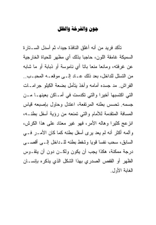 ‫‪  ‬‬


‫ﺘﺄﻜﺩ ﻓﺭﻴﺩ ﻤﻥ ﺃﻨﻪ ﺃﻏﻠﻕ ﺍﻟﻨﺎﻓﺫﺓ ﺠﻴﺩﺍ، ﺜﻡ ﺃﺴﺩل ﺍﻟﺴـﺘﺎﺭﺓ‬
                  ‫ﹰ‬
‫ﺍﻟﺴﻤﻴﻜﺔ ﻏﺎﻤﻘﺔ ﺍﻟﻠﻭﻥ، ﺤﺎﺠﺒﺎ ﺒﺫﻟﻙ ﺃﻱ ﻤﻅﻬﺭ ﻟﻠﺤﻴﺎﺓ ﺍﻟﺨﺎﺭﺠﻴﺔ‬
                             ‫ﹰ‬
‫ﻋﻥ ﻏﺭﻓﺘﻪ، ﻭﻤﺎﻨﻌﺎ ﻤﻨﻌﺎ ﺒﺎﺘﺎ ﺃﻱ ﻨﺎﻤﻭﺴﺔ ﺃﻭ ﺫﺒﺎﺒﺔ ﺃﻭ ﻤﺎ ﺸﺎﺒﻪ‬
                              ‫ﹰ‬         ‫ﹰ‬
‫ﻤﻥ ﺍﻟﺘﺴﻠل ﻟﻠﺩﺍﺨل، ﺒﻌﺩ ﺫﻟﻙ ﻋـﺎﺩ ﺇﻟـﻰ ﻤﻭﻗﻌـﻪ ﺍﻟﻤﺤﺒـﺏ..‬
‫ﺍﻟﻔﺭﺍﺵ. ﻤﺩ ﺠﺴﺩﻩ ﺃﻤﺎﻤﻪ ﻭﺃﺨﺫ ﻴﺘﺄﻤل ﺒﻀﻌﺔ ﺍﻟﻜﻴﻠﻭ ﺠﺭﺍﻤـﺎﺕ‬
‫ﺍﻟﺘﻲ ﺍﻜﺘﺴﺒﻬﺎ ﺃﺨﻴﺭﺍ ﻭﺍﻟﺘﻲ ﺘﻜﺩﺴﺕ ﻓﻲ ﺃﻤـﺎﻜﻥ ﺒﻌﻴﻨﻬـﺎ ﻤـﻥ‬
                                  ‫ﹰ‬
‫ﺠﺴﻤﻪ. ﺘﺤﺴﺱ ﺒﻁﻨﻪ ﺍﻟﻤﺭﺘﻔﻌﺔ، ﺍﻋﺘﺩل ﻭﺤﺎﻭل ﺒﺈﺼﺒﻌﻪ ﻗﻴﺎﺱ‬
‫ﺍﻟﻤﺴﺎﻓﺔ ﺍﻟﻤﺘﻘﺩﻤﺔ ﻟﻸﻤﺎﻡ ﻭﺍﻟﺘﻲ ﺘﻤﻨﻌﻪ ﻤﻥ ﺭﺅﻴﺔ ﺃﺴﻔل ﺒﻁﻨـﻪ،‬
‫ﺍﻨﺯﻋﺞ ﻜﺜﻴﺭﺍ ﻭﻫﺎﻟﻪ ﺍﻷﻤﺭ، ﻓﻬﻭ ﻏﻴﺭ ﻤﻌﺘﺎﺩ ﻋﻠﻰ ﻫﺫﺍ ﺍﻟﻜﺭﺵ،‬
                                         ‫ﹰ‬
‫ﻭﺁﻟﻤﻪ ﺃﻜﺜﺭ ﺃﻨﻪ ﻟﻡ ﻴﻌﺩ ﻴﺭﻯ ﺃﺴﻔل ﺒﻁﻨﻪ ﻜﻤﺎ ﻜﺎﻥ ﺍﻷﻤـﺭ ﻓـﻲ‬
‫ﺍﻟﺴﺎﺒﻕ، ﺴﺤﺏ ﻨﻔﺴﺎ ﻗﻭﻴﺎ ﻭﺸﻔﻁ ﺒﻁﻨﻪ ﻟﻠـﺩﺍﺨل ﺇﻟـﻰ ﺃﻗﺼـﻰ‬
                             ‫ﹰ ﹰ‬
‫ﺩﺭﺠﺔ ﻤﻤﻜﻨﺔ، ﻫﻜﺫﺍ ﻴﺠﺏ ﺃﻥ ﻴﻜﻭﻥ ﻭﻟﻜـﻥ ﺩﻭﻥ ﺃﻥ ﻴﺘﻘـﻭﺱ‬
‫ﺍﻟﻅﻬﺭ ﺃﻭ ﺍﻟﻘﻔﺹ ﺍﻟﺼﺩﺭﻱ ﺒﻬﺫﺍ ﺍﻟﺸﻜل ﺍﻟﺫﻱ ﻴﺫﻜﺭﻩ ﺒﺈﻨﺴـﺎﻥ‬
                                              ‫ﺍﻟﻐﺎﺒﺔ ﺍﻷﻭل.‬
 