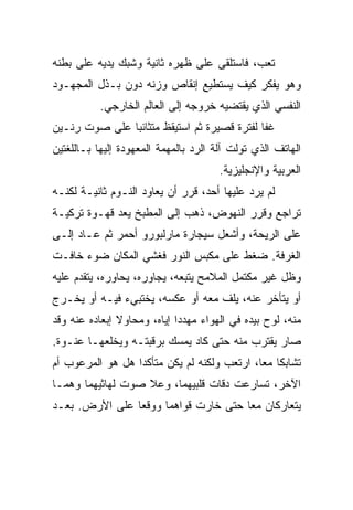 ‫ﺘﻌﺏ، ﻓﺎﺴﺘﻠﻘﻰ ﻋﻠﻰ ﻅﻬﺭﻩ ﺜﺎﻨﻴﺔ ﻭﺸﺒﻙ ﻴﺩﻴﻪ ﻋﻠﻰ ﺒﻁﻨﻪ‬
‫ﻭﻫﻭ ﻴﻔﻜﺭ ﻜﻴﻑ ﻴﺴﺘﻁﻴﻊ ﺇﻨﻘﺎﺹ ﻭﺯﻨﻪ ﺩﻭﻥ ﺒـﺫل ﺍﻟﻤﺠﻬـﻭﺩ‬
           ‫ﺍﻟﻨﻔﺴﻲ ﺍﻟﺫﻱ ﻴﻘﺘﻀﻴﻪ ﺨﺭﻭﺠﻪ ﺇﻟﻰ ﺍﻟﻌﺎﻟﻡ ﺍﻟﺨﺎﺭﺠﻲ.‬
‫ﻏﻔﺎ ﻟﻔﺘﺭﺓ ﻗﺼﻴﺭﺓ ﺜﻡ ﺍﺴﺘﻴﻘﻅ ﻤﺘﺜﺎﺌﺒﺎ ﻋﻠﻰ ﺼﻭﺕ ﺭﻨـﻴﻥ‬
              ‫ﹰ‬
‫ﺍﻟﻬﺎﺘﻑ ﺍﻟﺫﻱ ﺘﻭﻟﺕ ﺁﻟﺔ ﺍﻟﺭﺩ ﺒﺎﻟﻤﻬﻤﺔ ﺍﻟﻤﻌﻬﻭﺩﺓ ﺇﻟﻴﻬﺎ ﺒـﺎﻟﻠﻐﺘﻴﻥ‬
                                       ‫ﺍﻟﻌﺭﺒﻴﺔ ﻭﺍﻹﻨﺠﻠﻴﺯﻴﺔ.‬
‫ﻟﻡ ﻴﺭﺩ ﻋﻠﻴﻬﺎ ﺃﺤﺩ، ﻗﺭﺭ ﺃﻥ ﻴﻌﺎﻭﺩ ﺍﻟﻨـﻭﻡ ﺜﺎﻨﻴـﺔ ﻟﻜﻨـﻪ‬
‫ﺘﺭﺍﺠﻊ ﻭﻗﺭﺭ ﺍﻟﻨﻬﻭﺽ، ﺫﻫﺏ ﺇﻟﻰ ﺍﻟﻤﻁﺒﺦ ﻴﻌﺩ ﻗﻬـﻭﺓ ﺘﺭﻜﻴـﺔ‬
‫ﻋﻠﻰ ﺍﻟﺭﻴﺤﺔ، ﻭﺃﺸﻌل ﺴﻴﺠﺎﺭﺓ ﻤﺎﺭﻟﺒﻭﺭﻭ ﺃﺤﻤﺭ ﺜﻡ ﻋـﺎﺩ ﺇﻟـﻰ‬
‫ﺍﻟﻐﺭﻓﺔ. ﻀﻐﻁ ﻋﻠﻰ ﻤﻜﺒﺱ ﺍﻟﻨﻭﺭ ﻓﻐﺸﻲ ﺍﻟﻤﻜﺎﻥ ﻀﻭﺀ ﺨﺎﻓـﺕ‬
‫ﻭﻅل ﻏﻴﺭ ﻤﻜﺘﻤل ﺍﻟﻤﻼﻤﺢ ﻴﺘﺒﻌﻪ، ﻴﺠﺎﻭﺭﻩ، ﻴﺤﺎﻭﺭﻩ، ﻴﺘﻘﺩﻡ ﻋﻠﻴﻪ‬
‫ﺃﻭ ﻴﺘﺄﺨﺭ ﻋﻨﻪ، ﻴﻠﻑ ﻤﻌﻪ ﺃﻭ ﻋﻜﺴﻪ، ﻴﺨﺘﺒﻲﺀ ﻓﻴـﻪ ﺃﻭ ﻴﺨـﺭﺝ‬
‫ﻤﻨﻪ، ﻟﻭﺡ ﺒﻴﺩﻩ ﻓﻲ ﺍﻟﻬﻭﺍﺀ ﻤﻬﺩﺩﺍ ﺇﻴﺎﻩ، ﻭﻤﺤﺎﻭﻻ ﺇﺒﻌﺎﺩﻩ ﻋﻨﻪ ﻭﻗﺩ‬
               ‫ﹰ‬            ‫ﹰ‬                     ‫‪‬‬
‫ﺼﺎﺭ ﻴﻘﺘﺭﺏ ﻤﻨﻪ ﺤﺘﻰ ﻜﺎﺩ ﻴﻤﺴﻙ ﺒﺭﻗﺒﺘـﻪ ﻭﻴﺨﻠﻌﻬـﺎ ﻋﻨـﻭﺓ.‬
‫ﺘﺸﺎﺒﻜﺎ ﻤﻌﹰ، ﺍﺭﺘﻌﺏ ﻭﻟﻜﻨﻪ ﻟﻡ ﻴﻜﻥ ﻤﺘﺄﻜﺩﹰ ﻫل ﻫﻭ ﺍﻟﻤﺭﻋﻭﺏ ﺃﻡ‬
                 ‫ﺍ‬                          ‫ﺎ‬
                                            ‫ﹰ‬
‫ﺍﻵﺨﺭ، ﺘﺴﺎﺭﻋﺕ ﺩﻗﺎﺕ ﻗﻠﺒﻴﻬﻤﺎ، ﻭﻋﻼ ﺼﻭﺕ ﻟﻬﺎﺜﻴﻬﻤﺎ ﻭﻫﻤـﺎ‬
‫ﻴﺘﻌﺎﺭﻜﺎﻥ ﻤﻌﺎ ﺤﺘﻰ ﺨﺎﺭﺕ ﻗﻭﺍﻫﻤﺎ ﻭﻭﻗﻌﺎ ﻋﻠﻰ ﺍﻷﺭﺽ. ﺒﻌـﺩ‬
                                     ‫ﹰ‬
 