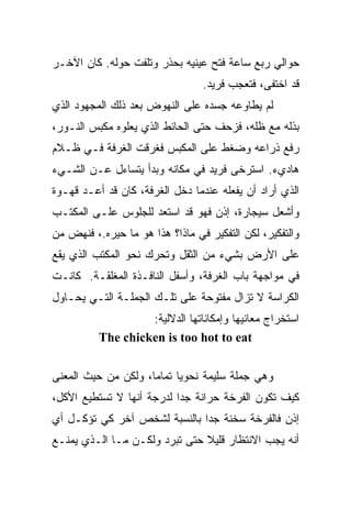 ‫ﺤﻭﺍﻟﻲ ﺭﺒﻊ ﺴﺎﻋﺔ ﻓﺘﺢ ﻋﻴﻨﻴﻪ ﺒﺤﺫﺭ ﻭﺘﻠﻔﺕ ﺤﻭﻟﻪ. ﻜﺎﻥ ﺍﻵﺨـﺭ‬
                  ‫ﹼ‬
                                 ‫ﻗﺩ ﺍﺨﺘﻔﻰ، ﻓﺘﻌﺠﺏ ﻓﺭﻴﺩ.‬
‫ﻟﻡ ﻴﻁﺎﻭﻋﻪ ﺠﺴﺩﻩ ﻋﻠﻰ ﺍﻟﻨﻬﻭﺽ ﺒﻌﺩ ﺫﻟﻙ ﺍﻟﻤﺠﻬﻭﺩ ﺍﻟﺫﻱ‬
‫ﺒﺫﻟﻪ ﻤﻊ ﻅﻠﻪ، ﻓﺯﺤﻑ ﺤﺘﻰ ﺍﻟﺤﺎﺌﻁ ﺍﻟﺫﻱ ﻴﻌﻠﻭﻩ ﻤﻜﺒﺱ ﺍﻟﻨـﻭﺭ،‬
‫ﺭﻓﻊ ﺫﺭﺍﻋﻪ ﻭﻀﻐﻁ ﻋﻠﻰ ﺍﻟﻤﻜﺒﺱ ﻓﻐﺭﻗﺕ ﺍﻟﻐﺭﻓﺔ ﻓـﻲ ﻅـﻼﻡ‬
‫ﻫﺎﺩﻱﺀ. ﺍﺴﺘﺭﺨﻰ ﻓﺭﻴﺩ ﻓﻲ ﻤﻜﺎﻨﻪ ﻭﺒﺩﺃ ﻴﺘﺴﺎﺀل ﻋـﻥ ﺍﻟﺸـﻲﺀ‬
‫ﺍﻟﺫﻱ ﺃﺭﺍﺩ ﺃﻥ ﻴﻔﻌﻠﻪ ﻋﻨﺩﻤﺎ ﺩﺨل ﺍﻟﻐﺭﻓﺔ، ﻜﺎﻥ ﻗﺩ ﺃﻋـﺩ ﻗﻬـﻭﺓ‬
‫ﻭﺃﺸﻌل ﺴﻴﺠﺎﺭﺓ، ﺇﺫﻥ ﻓﻬﻭ ﻗﺩ ﺍﺴﺘﻌﺩ ﻟﻠﺠﻠﻭﺱ ﻋﻠـﻰ ﺍﻟﻤﻜﺘـﺏ‬
‫ﻭﺍﻟﺘﻔﻜﻴﺭ، ﻟﻜﻥ ﺍﻟﺘﻔﻜﻴﺭ ﻓﻲ ﻤﺎﺫﺍ؟ ﻫﺫﺍ ﻫﻭ ﻤﺎ ﺤﻴﺭﻩ.، ﻓﻨﻬﺽ ﻤﻥ‬
           ‫‪‬‬
‫ﻋﻠﻰ ﺍﻷﺭﺽ ﺒﺸﻲﺀ ﻤﻥ ﺍﻟﺜﻘل ﻭﺘﺤﺭﻙ ﻨﺤﻭ ﺍﻟﻤﻜﺘﺏ ﺍﻟﺫﻱ ﻴﻘﻊ‬
‫ﻓﻲ ﻤﻭﺍﺠﻬﺔ ﺒﺎﺏ ﺍﻟﻐﺭﻓﺔ، ﻭﺃﺴﻔل ﺍﻟﻨﺎﻓـﺫﺓ ﺍﻟﻤﻐﻠﻘـﺔ. ﻜﺎﻨـﺕ‬
‫ﺍﻟﻜﺭﺍﺴﺔ ﻻ ﺘﺯﺍل ﻤﻔﺘﻭﺤﺔ ﻋﻠﻰ ﺘﻠـﻙ ﺍﻟﺠﻤﻠـﺔ ﺍﻟﺘـﻲ ﻴﺤـﺎﻭل‬
                   ‫ﺍﺴﺘﺨﺭﺍﺝ ﻤﻌﺎﻨﻴﻬﺎ ﻭﺇﻤﻜﺎﻨﺎﺘﻬﺎ ﺍﻟﺩﻻﻟﻴﺔ:‬
          ‫‪The chicken is too hot to eat‬‬


‫ﻭﻫﻲ ﺠﻤﻠﺔ ﺴﻠﻴﻤﺔ ﻨﺤﻭﻴﺎ ﺘﻤﺎﻤﹰ، ﻭﻟﻜﻥ ﻤﻥ ﺤﻴﺙ ﺍﻟﻤﻌﻨﻰ‬
                    ‫ﺎ‬
                    ‫ﹰ‬     ‫ﹰ‬
‫ﻜﻴﻑ ﺘﻜﻭﻥ ﺍﻟﻔﺭﺨﺔ ﺤﺭﺍﻨﺔ ﺠﺩﺍ ﻟﺩﺭﺠﺔ ﺃﻨﻬﺎ ﻻ ﺘﺴﺘﻁﻴﻊ ﺍﻷﻜل،‬
                          ‫ﹰ‬
‫ﺇﺫﻥ ﻓﺎﻟﻔﺭﺨﺔ ﺴﺨﻨﺔ ﺠﺩﺍ ﺒﺎﻟﻨﺴﺒﺔ ﻟﺸﺨﺹ ﺁﺨﺭ ﻜﻲ ﺘﺅﻜـل ﺃﻱ‬
                             ‫ﹰ‬
‫ﺃﻨﻪ ﻴﺠﺏ ﺍﻻﻨﺘﻅﺎﺭ ﻗﻠﻴﻼ ﺤﺘﻰ ﺘﺒﺭﺩ ﻭﻟﻜـﻥ ﻤـﺎ ﺍﻟـﺫﻱ ﻴﻤﻨـﻊ‬
                               ‫ﹰ‬
 