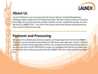 About Us
Launch 3 Telecom is your one stop shop for all your Telecom and Data/Networking
Hardware needs and genuine ECI replacement parts. We have loyally served our customers
since 2003. Our product expertise, quality customer service, competitive pricing -on items
like this ECI 238009-7518 -- are a few of the reasons why more telecom professionals buy
from Launch 3 Telecom every day.
_______________________________________
Payment and Processing
We accept Visa, Mastercard, American Express and Paypal payments for this ECI 238009-
7518. We can also accept Purchase Orders for Net Terms upon approval. Launch 3 Telecom
does have a Government Cage Code so if this is for a Government purchase please tells us!
You may also call us at 877-878-9134 or email us at sales@launch3.net for our credit card
form. Please call us today to purchase this ECI 238009-7518 item while inventory and sale
last.
 