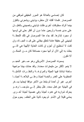 ‫ﻜﺎﻥ ﺇﺤﺴﺎﺴﻲ ﺒﺎﻟﻌﺩﺍﻟﺔ ﻫﻭ ﺍﻟﻤﺒﺭﺭ ﺍﻟﺤﻘﻴﻘﻲ ﻟﻤﻭﻗﻔﻲ ﻤﻥ‬
‫ﺍﻟﺼﺭﺼﺎﺭ. ﻓﻠﻤﺎﺫﺍ ﺃﻗﺘﻠﻪ ﻷﻥ ﻤﻨﻅﺭﻩ ﻴﺅﺫﻴﻨﻲ ﻭﻴﺸﻌﺭﻨﻲ ﺒﺎﻟﺘﻘﺯﺯ‬
‫ﺒﻴﻨﻤﺎ ﺃﺘﺭﻙ ﻤﺨﻠﻭﻗﺎﺕ ﺃﺨﺭﻯ ﻅﻠﺕ ﺘﺅﺫﻴﻨﻲ ﻭﺘﺼﻴﺒﻨﻲ ﺒﺎﻟﻐﺜﻴـﺎﻥ‬
‫ﻋﻠﻰ ﻤﺩﻯ ﺨﻤﺴﺔ ﻭﺃﺭﺒﻌﻴﻥ ﻋﺎﻤﺎ ﺩﻭﻥ ﺃﻥ ﺃﻓﻜﺭ ﺤﺘﻰ ﻓﻲ ﻟﻭﻤﻬﺎ‬
‫ﺃﻭ ﻤﺠﺭﺩ ﺇﻨﺫﺍﺭﻫﺎ. ﻟﻘﺩ ﺠﺎﺀ ﻫﺫﺍ ﺍﻟﺼﺭﺼﺎﺭ ﻓﻲ ﺘﻠﻙ ﺍﻟﻠﺤﻅـﺔ‬
‫ﻟﻴﻨﺒﻬﻨﻲ ﺇﻟﻰ ﺤﻘﻴﻘﺔ ﻫﺎﻤﺔ ﺘﺘﻌﻠﻕ ﺒﺒﻘﺎﺌﻲ ﻋﻠﻰ ﻗﻴـﺩ ﺍﻟﺤﻴـﺎﺓ، ﻭﺇﻥ‬
‫ﻜﻨﺕ ﻻ ﺃﺴﺘﻁﻴﻊ ﺃﻥ ﺃﺠﺯﻡ ﺇﻥ ﻜﺎﻨﺕ ﺍﻟﻌﻨﺎﻴﺔ ﺍﻹﻟﻬﻴﺔ ﻫﻲ ﺍﻟﺘـﻲ‬
‫ﺒﻌﺜﺕ ﺒﻪ ﺇﻟﻲ ﺍﻵﻥ ﺃﻡ ﺃﻨﻬﺎ ﻤﺠﺭﺩ ﻤﺼﺎﺩﻓﺔ ﻜﺎﻥ ﻤـﻥ ﺍﻟﻤﻤﻜـﻥ‬
                                                ‫ﺃﻻ ﺘﻜﻭﻥ.‬
‫ﻴﺴﻤﻭﻨﻪ ﺍﻟﺼﺭﺼﺎﺭ ﺍﻷﻤﺭﻴﻜﻲ ﻭﻫﻭ ﺼـﻐﻴﺭ ﺍﻟﺤﺠـﻡ‬
‫ﻻ ﻴﻨﻤﻭ ﻷﻜﺜﺭ ﻤﻥ ﻤﻠﻴﻤﺘﺭﺍﺕ ﻤﺤﺩﺩﺓ. ﻭﻟﻘﺩ ﺤﺩﺜﺕ ﺒﻴﻨﻨﺎ ﻤﻭﺍﺠﻬﺔ‬
‫ﺴﺎﺨﻨﺔ ﺘﺒﺎﺩﻟﻨﺎ ﻓﻴﻬﺎ ﺍﻟﺤﻴﻠﺔ ﻭﺍﻟﻤﺭﺍﻭﻏـﺔ ﻭﺍﻟﻨﻅـﺭﺍﺕ ﺍﻟﺘﺄﻤﻠﻴـﺔ‬
‫ﺍﻟﻤﻨﻁﻭﻴﺔ ﻋﻠﻰ ﺍﻟﻐﺩﺭ ﻭﺍﻟﺨﺴﺔ ﺃﺤﻴﺎﻨﺎ ﻭﻋﻠـﻰ ﺍﻟﺒﻼﻫـﺔ ﺃﺤﻴﺎﻨـﺎ‬
‫ﺃﺨﺭﻯ. ﻏﻴﺭ ﺃﻥ ﺃﺤﺩﻨﺎ ﻟﻡ ﻴﺘﺨﺫ ﻤﻥ ﺍﻵﺨﺭ ﻤﻭﻗﻔﺎ ﺇﻴﺠﺎﺒﻴﺎ ﻴﺴـﻔﺭ‬
‫ﻓﻲ ﺍﻟﻨﻬﺎﻴﺔ ﻋﻥ ﻓﻌل ﻤﺤﺩﺩ. ﻅل ﻴﻨﻅﺭ ﺇﻟـﻲ ﻤﺘﻭﺠﺴـﺎ ﻭﻫـﻭ‬
‫ﻴﺤﺭﻙ ﺸﻭﺍﺭﺒﻪ ﻓﻲ ﻫﺩﻭﺀ ﺃﺤﻴﺎﻨﺎ ﻭﻓﻲ ﻋﺼﺒﻴﺔ ﺃﺤﻴﺎﻨﺎ ﺃﺨـﺭﻯ.‬
‫ﻴﻤﺸﻲ ﻗﻠﻴﻼ ﺇﻟﻰ ﺍﻷﻤﺎﻡ ﺜﻡ ﻴﻌﻭﺩ ﺜﺎﻨﻴﺔ ﻋﻠﻰ ﺍﻟﺨﻠﻑ. ﻴﺤﻭﻡ ﺤﻭل‬
 