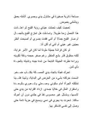 ‫ﻤﺴﺎﺤﺔ ﺩﺍﺌﺭﻴﺔ ﺼﻐﻴﺭﺓ ﻓﻲ ﻤﺘﻨﺎﻭل ﻴﺩﻱ ﻭﺒﺼﺭﻱ. ﺃﺘﺄﻤﻠﻪ ﺒﻌﻤﻕ‬
                                       ‫ﻭﻴﺘﺄﻤﻠﻨﻲ ﺒﻐﻤﻭﺽ.‬
‫ﺘﻌﺠﺒﺕ ﻜﻴﻑ ﺘﺤﻤﻠﺕ ﻋﻴﻨﺎﻱ ﺭﺅﻴﺔ ﺍﻟﻘﺒﺢ ﺜﻡ ﺍﻋﺘـﺎﺩﺕ‬
‫ﻫﺫﺍ ﺍﻟﺘﺤﻤل ﺯﻤﻨﺎ ﻁﻭﻴﻼ. ﻭﺘﺴﺎﺀﻟﺕ ﻫل ﺍﻤﺘﺯﺝ ﺍﻟﻘﺒﺢ ﺒﺎﻟﺠﻤـﺎل‬
‫ﺃﻡ ﺼﺎﺭ ﺍﻟﻘﺒﺢ ﺠﻤﺎﻻ ﺃﻡ ﺃﻨﻨﻲ ﻓﻘﺩﺕ ﺒﺼﺭﻱ ﺃﻡ ﺃﺼﺒﺤﺕ ﺃﻨﻅﺭ‬
                      ‫ﺒﻌﻴﻨﻴﻥ ﻏﻴﺭ ﻋﻴﻨﻲ ﺃﻡ ﺃﻨﻨﻲ ﻟﻡ ﺃﻜﻥ ﺃﻨﺎ.‬
‫ﻟﻭ ﻜﺎﻥ ﻓﺭﺍﺸﺔ ﺠﻤﻴﻠﺔ ﻤﻠﻭﻨﺔ ﻟﻤﺎ ﻜﺎﻥ ﻓﻲ ﺍﻷﻤﺭ ﻏﺭﺍﺒﺔ،‬
‫ﻟﻜﻨﻪ ﻤﺨﻠﻭﻕ ﻗﺫﺭ ﺒﺸﻊ ﺍﻟﻤﻨﻅﺭ ﺭﻏﻡ ﺼﻐﺭ ﺤﺠﻤﻪ ﻭﺩﻗﺔ ﺘﻜﻭﻴﻨﻪ‬
‫ﻭﺒﺭﺍﺀﺓ ﻨﻅﺭﺘﻪ ﺍﻟﺨﺒﻴﺜﺔ ﺍﻟﻨﺎﺒﻌﺔ ﻤﻥ ﺸﺩﺓ ﺠﺒﻨﻪ ﻭﺘﺸﺒﺜﻪ ﺒﺎﻟﺤﻴـﺎﺓ‬
                                                ‫ﺒﺄﻱ ﺜﻤﻥ.‬
‫ﺘﺤﺭﻙ ﻓﺠﺄﺓ ﺒﺎﺘﺠﺎﻩ ﻴﺩﻱ ﺍﻟﻤﻤﺴـﻜﺔ ﺒﻜﺘـﺎﺏ ﻀـﺨﻡ.‬
‫ﺍﺘﺴﻤﺕ ﺤﺭﻜﺘﻪ ﺒﺸﻲﺀ ﻤﻥ ﺍﻟﺤﺭﺹ ﻓﻲ ﺍﻟﺒﺩﺍﻴﺔ، ﻭﺸﻴﺌﺎ ﻓﺸـﻴﺌﺎ‬
‫ﺘﻤﻠﻜﺘﻪ ﺍﻟﺠﺭﺃﺓ ﺃﻤﺎﻡ ﺴﻜﻭﻨﻲ ﻭﺼـﻤﺘﻲ ﻭﺸـﻌﻭﺭﻱ ﺒﺎﻟﻭﺤـﺩﺓ‬
‫ﻭﺍﺴﺘﻘﺭﺍﺭ ﺍﻟﻤﻠل ﻓﻲ ﺨﻼﻴﺎ ﺠﺴﺩﻱ. ﺍﺯﺩﺍﺩ ﺍﻗﺘﺭﺍﺒﻪ ﻤﻥ ﻴﺩﻱ ﺤﺘﻰ‬
‫ﻻﻤﺴﻬﺎ، ﻭﺒﺘﺴﻠل ﻏﻴﺭ ﻤﺤﺴﻭﺱ ﻨﻔﺫ ﻓﻲ ﺠﻠﺩﻱ ﺩﻭﻥ ﺃﻥ ﺃﺤﺭﻙ‬
‫ﺴﺎﻜﻨﺎ. ﺸﻌﺭﺕ ﺒﻪ ﻴﺠﺭﻱ ﻓﻲ ﺩﻤﻲ ﻭﻴﺴﺒﺢ ﻓﻲ ﺤﺭﻴﺔ ﺘﺎﻤﺔ ﺤﺘﻰ‬
                              ‫ﻭﺼل ﺇﻟﻰ ﻨﻔﺴﻲ ﻓﺎﺴﺘﻘﺭ ﺒﻬﺎ.‬
 