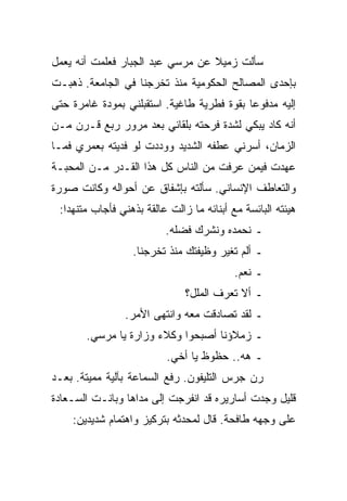 ‫ﺴﺄﻟﺕ ﺯﻤﻴﻼ ﻋﻥ ﻤﺭﺴﻲ ﻋﺒﺩ ﺍﻟﺠﺒﺎﺭ ﻓﻌﻠﻤﺕ ﺃﻨﻪ ﻴﻌﻤل‬
‫ﺒﺈﺤﺩﻯ ﺍﻟﻤﺼﺎﻟﺢ ﺍﻟﺤﻜﻭﻤﻴﺔ ﻤﻨﺫ ﺘﺨﺭﺠﻨﺎ ﻓﻲ ﺍﻟﺠﺎﻤﻌﺔ. ﺫﻫﺒـﺕ‬
‫ﺇﻟﻴﻪ ﻤﺩﻓﻭﻋﺎ ﺒﻘﻭﺓ ﻓﻁﺭﻴﺔ ﻁﺎﻏﻴﺔ. ﺍﺴﺘﻘﺒﻠﻨﻲ ﺒﻤﻭﺩﺓ ﻏﺎﻤﺭﺓ ﺤﺘﻰ‬
‫ﺃﻨﻪ ﻜﺎﺩ ﻴﺒﻜﻲ ﻟﺸﺩﺓ ﻓﺭﺤﺘﻪ ﺒﻠﻘﺎﺌﻲ ﺒﻌﺩ ﻤﺭﻭﺭ ﺭﺒﻊ ﻗـﺭﻥ ﻤـﻥ‬
‫ﺍﻟﺯﻤﺎﻥ، ﺃﺴﺭﻨﻲ ﻋﻁﻔﻪ ﺍﻟﺸﺩﻴﺩ ﻭﻭﺩﺩﺕ ﻟﻭ ﻓﺩﻴﺘﻪ ﺒﻌﻤﺭﻱ ﻓﻤـﺎ‬
‫ﻋﻬﺩﺕ ﻓﻴﻤﻥ ﻋﺭﻓﺕ ﻤﻥ ﺍﻟﻨﺎﺱ ﻜل ﻫﺫﺍ ﺍﻟﻘـﺩﺭ ﻤـﻥ ﺍﻟﻤﺤﺒـﺔ‬
‫ﻭﺍﻟﺘﻌﺎﻁﻑ ﺍﻹﻨﺴﺎﻨﻲ. ﺴﺄﻟﺘﻪ ﺒﺈﺸﻔﺎﻕ ﻋﻥ ﺃﺤﻭﺍﻟﻪ ﻭﻜﺎﻨﺕ ﺼﻭﺭﺓ‬
 ‫ﻫﻴﺌﺘﻪ ﺍﻟﺒﺎﺌﺴﺔ ﻤﻊ ﺃﺒﻨﺎﺌﻪ ﻤﺎ ﺯﺍﻟﺕ ﻋﺎﻟﻘﺔ ﺒﺫﻫﻨﻲ ﻓﺄﺠﺎﺏ ﻤﺘﻨﻬﺩﺍ:‬
                          ‫ـ ﻨﺤﻤﺩﻩ ﻭﻨﺸﺭﻙ ﻓﻀﻠﻪ.‬
                  ‫ـ ﺃﻟﻡ ﺘﻐﻴﺭ ﻭﻅﻴﻔﺘﻙ ﻤﻨﺫ ﺘﺨﺭﺠﻨﺎ.‬
                                           ‫ـ ﻨﻌﻡ.‬
                               ‫ـ ﺃﻻ ﺘﻌﺭﻑ ﺍﻟﻤﻠل؟‬
                ‫ـ ﻟﻘﺩ ﺘﺼﺎﺩﻗﺕ ﻤﻌﻪ ﻭﺍﻨﺘﻬﻰ ﺍﻷﻤﺭ.‬
       ‫ـ ﺯﻤﻼﺅﻨﺎ ﺃﺼﺒﺤﻭﺍ ﻭﻜﻼﺀ ﻭﺯﺍﺭﺓ ﻴﺎ ﻤﺭﺴﻲ.‬
                          ‫ـ ﻫﻪ.. ﺤﻅﻭﻅ ﻴﺎ ﺃﺨﻲ.‬
‫ﺭﻥ ﺠﺭﺱ ﺍﻟﺘﻠﻴﻔﻭﻥ. ﺭﻓﻊ ﺍﻟﺴﻤﺎﻋﺔ ﺒﺂﻟﻴﺔ ﻤﻤﻴﺘﺔ. ﺒﻌـﺩ‬
‫ﻗﻠﻴل ﻭﺠﺩﺕ ﺃﺴﺎﺭﻴﺭﻩ ﻗﺩ ﺍﻨﻔﺭﺠﺕ ﺇﻟﻰ ﻤﺩﺍﻫﺎ ﻭﺒﺎﻨـﺕ ﺍﻟﺴـﻌﺎﺩﺓ‬
    ‫ﻋﻠﻰ ﻭﺠﻬﻪ ﻁﺎﻓﺤﺔ. ﻗﺎل ﻟﻤﺤﺩﺜﻪ ﺒﺘﺭﻜﻴﺯ ﻭﺍﻫﺘﻤﺎﻡ ﺸﺩﻴﺩﻴﻥ:‬
 