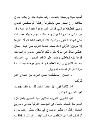 ‫ﺃﺠﻨﺒﻴﺎ ﺴﺒﻨﺎ ﻭﻭﺼﻔﻨﺎ ﺒﺎﻟﺘﺨﻠﻑ، ﻭﻟﻤﺎ ﻁﻠﺒﺕ ﻤﻨﻪ ﺃﻥ ﻴﻜﻑ ﻋـﻥ‬
‫ﺴﻔﺎﻫﺘﻪ ﺭﺍﺡ ﻴﺴﺨﺭ ﻤﻨﻲ ﺒﺈﻨﺠﻠﻴﺯﻴﺔ ﺭﻜﻴﻜﺔ. ﺜﻡ ﺼﻔﻌﻨﻲ ﻋﻠـﻰ‬
‫ﻭﺠﻬﻲ ﻓﻨﻁﺤﺘﻪ ﺒﺭﺃﺴﻲ ﻓﻨﺯﻑ ﺍﻟﺩﻡ ﻏﺯﻴﺭﺍ ﻤﺜﻴﺭﺍ ﻤﻥ ﻓﻤﻪ ﻭﻓﺭ‬
‫ﻤﻥ ﺃﻤﺎﻤﻲ ﻤﺫﻋﻭﺭﺍ ﻜﺠﺭﺫ. ﻭﺒﻌﺩ ﺫﻟﻙ ﺒﺄﻋﻭﺍﻡ ﻁﻭﻴﻠﺔ ﺤﺼـﻠﺕ‬
‫ﻋﻠﻰ ﺸﻬﺎﺩﺓ ﺍﻟﺩﻜﺘﻭﺭﺍﻩ ﻭﻨﺴﻴﺕ ﺘﻠﻙ ﺍﻟﻭﺍﻗﻌﺔ ﺘﻤﺎﻤﺎ ﻓﻠﻡ ﺃﺘـﺫﻜﺭﻫﺎ‬
‫ﺇﻻ ﻤﺭﺘﻴﻥ: ﺍﻷﻭﻟﻰ ﺫﺍﺕ ﻤﺴﺎﺀ ﻋﻨﺩﻤﺎ ﺍﻗﺘﺭﺏ ﻤﻨﻲ ﻫﻴﻜل ﺇﻨﺴﺎﻥ‬
‫ﻋﻅﻤﻲ ﻴﻤﺎﺜل ﻓﻲ ﻁﻭﻟﻪ ﻁﻭل ﺫﻟﻙ ﺍﻷﺠﻨﺒﻲ. ﺤـﻴﻥ ﺘﺭﺍﺠﻌـﺕ‬
‫ﻓﺯﻋﺎ ﻟﻜﻨﻪ ﺘﺠﺎﻫﻠﻨﻲ ﻭﺠﻠﺱ ﻋﻠﻰ ﺍﻟﻤﻘﻌﺩ ﺍﻟﻤﺠﺎﻭﺭ ﻟﻲ ﻭﺃﻤﺴـﻙ‬
‫ﺴﻤﺎﻋﺔ ﺍﻟﺘﻠﻴﻔﻭﻥ ﺒﻴﺴﺭﺍﻩ ﺍﻟﻌﻅﻤﻴﺔ ﻭﺃﺨﺫ ﻴﺩﻴﺭ ﻗﺭﺼﻪ ﺒﻴﻤﻨﺎﻩ ﻋﺩﺓ‬
                            ‫ﻤﺭﺍﺕ ﺜﻡ ﻗﺎل ﻟﻤﺤﺩﺜﻪ ﺍﻟﻤﺠﻬﻭل:‬
‫ـ ﺍﻁﻤﺌﻥ.. ﻤﺨﻁﻁﺎﺘﻨﺎ ﺘﺤﻘﻕ ﺍﻟﻤﺯﻴﺩ ﻤﻥ ﺍﻟﻨﺠﺎﺡ. ﺍﻟﺩﻡ‬
                                                     ‫ﻟﻠﺭﻜﺏ!‬
‫ﺃﻤﺎ ﺍﻟﺜﺎﻨﻴﺔ ﻓﻬﻲ ﺍﻵﻥ ﺒﻴﻨﻤﺎ ﺃﺴﺘﻌﺩ ﻟﻘﺭﺍﺀﺓ ﻤﻠﻑ ﺠﺩﻴـﺩ‬
                                      ‫ﻟﻌﺒﺩ ﺍﻟﺼﺒﻭﺭ ﺍﻟﺠﻼﺩ.‬
‫ﺘﻔﻴﺩ ﺍﻟﺘﻘﺎﺭﻴﺭ ﺍﻟﺩﻭﺭﻴﺔ ﻟﻠﺩﻜﺘﻭﺭ ﻋﺒﺩ ﺍﻟﺼﺒﻭﺭ ﺒﺎﻤﺘﻴـﺎﺯﻩ‬
‫ﺍﻟﺩﺍﺌﻡ ﻤﻨﺫ ﺍﻟﺘﺤﺎﻗﻪ ﺒﺎﻟﻌﻤل ﻓﻲ ﺍﻟﻤﺅﺴﺴﺔ ﺍﻟﺩﻭﻟﻴﺔ ﺤﺘـﻰ ﺘـﺎﺭﻴﺦ‬
‫ﺍﺨﺘﻔﺎﺌﻪ ﻭﻗﺒل ﺃﻥ ﻴﻅﻬﺭ ﺒﻭﻀﻭﺡ ﻓﻲ ﻤﻜﺎﻥ ﺨﻁﻴﺭ ﻭﺒﺼـﻭﺭﺓ‬
‫ﻻ ﺘﻤﻜﻥ ﺃﺤﺩﺍ ﻤﻥ ﺍﻟﺘﺨﻠﺹ ﻤﻨﻪ ﺇﻟﻰ ﺍﻷﺒﺩ. ﺭﻏﻡ ﺫﻟـﻙ ﻓﻤﻠﻔـﻪ‬
 