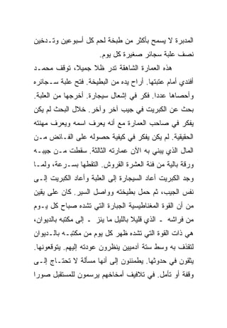 ‫ﺍﻟﻤﺩﺒﺭﺓ ﻻ ﻴﺴﻤﺢ ﺒﺄﻜﺜﺭ ﻤﻥ ﻁﺒﺨﺔ ﻟﺤﻡ ﻜل ﺃﺴﺒﻭﻋﻴﻥ ﻭﺘـﺩﺨﻴﻥ‬
                       ‫ﻨﺼﻑ ﻋﻠﺒﺔ ﺴﺠﺎﺌﺭ ﺼﻐﻴﺭﺓ ﻜل ﻴﻭﻡ.‬
‫ﻫﺫﻩ ﺍﻟﻌﻤﺎﺭﺓ ﺍﻟﺸﺎﻫﻘﺔ ﺘﺩﺭ ﻅﻼ ﺠﻤﻴﻼ، ﺘﻭﻗﻑ ﻤﺤﻤـﺩ‬
‫ﺃﻓﻨﺩﻱ ﺃﻤﺎﻡ ﻋﺘﺒﺘﻬﺎ. ﺃﺭﺍﺡ ﻴﺩﻩ ﻤﻥ ﺍﻟﺒﻁﻴﺨﺔ. ﻓﺘﺢ ﻋﻠﺒﺔ ﺴـﺠﺎﺌﺭﻩ‬
‫ﻭﺃﺤﺼﺎﻫﺎ ﻋﺩﺩﺍ. ﻓﻜﺭ ﻓﻲ ﺇﺸﻌﺎل ﺴﻴﺠﺎﺭﺓ. ﺃﺨﺭﺠﻬﺎ ﻤﻥ ﺍﻟﻌﻠﺒﺔ.‬
‫ﺒﺤﺙ ﻋﻥ ﺍﻟﻜﺒﺭﻴﺕ ﻓﻲ ﺠﻴﺏ ﺁﺨﺭ ﻭﺁﺨﺭ. ﺨﻼل ﺍﻟﺒﺤﺙ ﻟﻡ ﻴﻜﻥ‬
‫ﻴﻔﻜﺭ ﻓﻲ ﺼﺎﺤﺏ ﺍﻟﻌﻤﺎﺭﺓ ﻤﻊ ﺃﻨﻪ ﻴﻌﺭﻑ ﺍﺴﻤﻪ ﻭﻴﻌﺭﻑ ﻤﻬﻨﺘﻪ‬
‫ﺍﻟﺤﻘﻴﻘﻴﺔ. ﻟﻡ ﻴﻜﻥ ﻴﻔﻜﺭ ﻓﻲ ﻜﻴﻔﻴﺔ ﺤﺼﻭﻟﻪ ﻋﻠﻰ ﺍﻟﻔـﺎﺌﺽ ﻤـﻥ‬
‫ﺍﻟﻤﺎل ﺍﻟﺫﻱ ﻴﺒﻨﻲ ﺒﻪ ﺍﻵﻥ ﻋﻤﺎﺭﺘﻪ ﺍﻟﺜﺎﻟﺜﺔ. ﺴﻘﻁﺕ ﻤـﻥ ﺠﻴﺒـﻪ‬
‫ﻭﺭﻗﺔ ﺒﺎﻟﻴﺔ ﻤﻥ ﻓﺌﺔ ﺍﻟﻌﺸﺭﺓ ﺍﻟﻘﺭﻭﺵ. ﺍﻟﺘﻘﻁﻬﺎ ﺒﺴـﺭﻋﺔ، ﻭﻟﻤـﺎ‬
‫ﻭﺠﺩ ﺍﻟﻜﺒﺭﻴﺕ ﺃﻋﺎﺩ ﺍﻟﺴﻴﺠﺎﺭﺓ ﺇﻟﻰ ﺍﻟﻌﻠﺒﺔ ﻭﺃﻋﺎﺩ ﺍﻟﻜﺒﺭﻴﺕ ﺇﻟـﻰ‬
‫ﻨﻔﺱ ﺍﻟﺠﻴﺏ، ﺜﻡ ﺤﻤل ﺒﻁﻴﺨﺘﻪ ﻭﻭﺍﺼل ﺍﻟﺴﻴﺭ. ﻜﺎﻥ ﻋﻠﻰ ﻴﻘﻴﻥ‬
‫ﻤﻥ ﺃﻥ ﺍﻟﻘﻭﺓ ﺍﻟﻤﻐﻨﺎﻁﻴﺴﻴﺔ ﺍﻟﺠﺒﺎﺭﺓ ﺍﻟﺘﻲ ﺘﺸﺩﻩ ﺼﺒﺎﺡ ﻜل ﻴـﻭﻡ‬
‫ﻤﻥ ﻓﺭﺍﺸﻪ ـ ﺍﻟﺫﻱ ﻗﻠﻴﻼ ﺒﺎﻟﻠﻴل ﻤﺎ ﻴﺌﺯ ـ ﺇﻟﻰ ﻤﻜﺘﺒﻪ ﺒﺎﻟﺩﻴﻭﺍﻥ،‬
‫ﻫﻲ ﺫﺍﺕ ﺍﻟﻘﻭﺓ ﺍﻟﺘﻲ ﺘﺸﺩﻩ ﻅﻬﺭ ﻜل ﻴﻭﻡ ﻤﻥ ﻤﻜﺘﺒـﻪ ﺒﺎﻟـﺩﻴﻭﺍﻥ‬
‫ﻟﺘﻘﺫﻑ ﺒﻪ ﻭﺴﻁ ﺴﺘﺔ ﺁﺩﻤﻴﻴﻥ ﻴﻨﻅﺭﻭﻥ ﻋﻭﺩﺘﻪ ﺇﻟﻴﻬﻡ. ﻴﺘﻭﻗﻌﻭﻨﻬﺎ.‬
‫ﻴﺜﻘﻭﻥ ﻓﻲ ﺤﺩﻭﺜﻬﺎ. ﻴﻁﻤﺌﻨﻭﻥ ﺇﻟﻰ ﺃﻨﻬﺎ ﻤﺴﺄﻟﺔ ﻻ ﺘﺤﺘـﺎﺝ ﺇﻟـﻰ‬
‫ﻭﻗﻔﺔ ﺃﻭ ﺘﺄﻤل. ﻓﻲ ﺘﻼﻓﻴﻑ ﺃﻤﺨﺎﺨﻬﻡ ﻴﺭﺴﻤﻭﻥ ﻟﻠﻤﺴﺘﻘﺒل ﺼﻭﺭﺍ‬
 