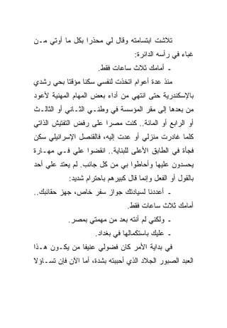 ‫ﺘﻼﺸﺕ ﺍﺒﺘﺴﺎﻤﺘﻪ ﻭﻗﺎل ﻟﻲ ﻤﺤﺫﺭﺍ ﺒﻜل ﻤﺎ ﺃﻭﺘﻲ ﻤـﻥ‬
                                    ‫ﻏﺒﺎﺀ ﻓﻲ ﺭﺃﺴﻪ ﺍﻟﺩﺍﺌﺭﺓ:‬
                      ‫ـ ﺃﻤﺎﻤﻙ ﺜﻼﺙ ﺴﺎﻋﺎﺕ ﻓﻘﻁ.‬
‫ﻤﻨﺫ ﻋﺩﺓ ﺃﻋﻭﺍﻡ ﺍﺘﺨﺫﺕ ﻟﻨﻔﺴﻲ ﺴﻜﻨﺎ ﻤﺅﻗﺘﺎ ﺒﺤﻲ ﺭﺸﺩﻱ‬
‫ﺒﺎﻹﺴﻜﻨﺩﺭﻴﺔ ﺤﺘﻰ ﺍﻨﺘﻬﻲ ﻤﻥ ﺃﺩﺍﺀ ﺒﻌﺽ ﺍﻟﻤﻬﺎﻡ ﺍﻟﻤﻬﻨﻴﺔ ﻷﻋﻭﺩ‬
‫ﻤﻥ ﺒﻌﺩﻫﺎ ﺇﻟﻰ ﻤﻘﺭ ﺍﻟﻤﺅﺴﺴﺔ ﻓﻲ ﻭﻁﻨـﻲ ﺍﻟﺜـﺎﻨﻲ ﺃﻭ ﺍﻟﺜﺎﻟـﺙ‬
‫ﺃﻭ ﺍﻟﺭﺍﺒﻊ ﺃﻭ ﺍﻟﻤﺎﺌﺔ.. ﻜﻨﺕ ﻤﺼﺭﺍ ﻋﻠﻰ ﺭﻓﺽ ﺍﻟﺘﻔﺘﻴﺵ ﺍﻟﺫﺍﺘﻲ‬
‫ﻜﻠﻤﺎ ﻏﺎﺩﺭﺕ ﻤﻨﺯﻟﻲ ﺃﻭ ﻋﺩﺕ ﺇﻟﻴﻪ، ﻓﺎﻟﻘﻨﺼل ﺍﻹﺴﺭﺍﺌﻴﻠﻲ ﺴﻜﻥ‬
‫ﻓﺠﺄﺓ ﻓﻲ ﺍﻟﻁﺎﺒﻕ ﺍﻷﻋﻠﻰ ﻟﻠﺒﻨﺎﻴﺔ.. ﺍﻨﻘﻀﻭﺍ ﻋﻠﻲ ﻓـﻲ ﻤﻬـﺎﺭﺓ‬
‫ﻴﺤﺴﺩﻭﻥ ﻋﻠﻴﻬﺎ ﻭﺃﺤﺎﻁﻭﺍ ﺒﻲ ﻤﻥ ﻜل ﺠﺎﻨﺏ. ﻟﻡ ﻴﻌﺘﺩ ﻋﻠﻲ ﺃﺤﺩ‬
            ‫ﺒﺎﻟﻘﻭل ﺃﻭ ﺍﻟﻔﻌل ﻭﺇﻨﻤﺎ ﻗﺎل ﻜﺒﻴﺭﻫﻡ ﺒﺎﺤﺘﺭﺍﻡ ﺸﺩﻴﺩ:‬
‫ـ ﺃﻋﺩﺩﻨﺎ ﻟﺴﻴﺎﺩﺘﻙ ﺠﻭﺍﺯ ﺴﻔﺭ ﺨﺎﺹ، ﺠﻬﺯ ﺤﻘﺎﺌﺒﻙ..‬
                                 ‫ﺃﻤﺎﻤﻙ ﺜﻼﺙ ﺴﺎﻋﺎﺕ ﻓﻘﻁ.‬
           ‫ـ ﻭﻟﻜﻨﻲ ﻟﻡ ﺃﻨﺘﻪ ﺒﻌﺩ ﻤﻥ ﻤﻬﻤﺘﻲ ﺒﻤﺼﺭ.‬
                     ‫ـ ﻋﻠﻴﻙ ﺒﺎﺴﺘﻜﻤﺎﻟﻬﺎ ﻓﻲ ﺒﻐﺩﺍﺩ.‬
‫ﻓﻲ ﺒﺩﺍﻴﺔ ﺍﻷﻤﺭ ﻜﺎﻥ ﻓﻀﻭﻟﻲ ﻋﻨﻴﻔﺎ ﻤﻥ ﻴﻜـﻭﻥ ﻫـﺫﺍ‬
‫ﺍﻟﻌﺒﺩ ﺍﻟﺼﺒﻭﺭ ﺍﻟﺠﻼﺩ ﺍﻟﺫﻱ ﺃﺤﺒﺒﺘﻪ ﺒﺸﺩﺓ، ﺃﻤﺎ ﺍﻵﻥ ﻓﺈﻥ ﺘﺴـﺎﺅﻻ‬
 