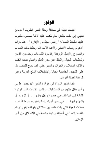 ‫‪‬‬
‫ﺘﻨﺒﻬﺕ ﻓﺠﺄﺓ ﺇﻟﻰ ﺴﺨﺎﻓﺔ ﺭﺤﻠﺔ ﺍﻟﻌﻤﺭ ﺍﻟﻁﻭﻴﻠـﺔ ﺤـﻴﻥ‬
‫ﺘﻨﺘﻬﻲ ﺇﻟﻰ ﻤﻘﻌﺩ ﺠﻠﺩﻱ ﺃﻤﺎﻡ ﻤﻜﺘﺏ ﻋﻠﻴﻪ ﻻﻓﺘﺔ ﺼﻐﻴﺭﺓ ﻤﻜﺘﻭﺏ‬
‫ﻋﻠﻴﻬﺎ ﺒﺎﻟﺨﻁ ﺍﻟﺠﻤﻴل: " ﺭﺌﻴﺱ ﻤﺠﻠـﺱ ﺍﻹﺩﺍﺭﺓ ".. ﻋﺸـﺭﺍﺕ‬
‫ﺍﻷﻋﻭﺍﻡ ﻭﻤﺌﺎﺕ ﺍﻷﻤﺎﻨﻲ ﻭﺁﻻﻑ ﺍﻷﺤـﻼﻡ ﻭﺤﻜﺎﻴـﺎﺕ ﺍﻟﺤـﺏ‬
‫ﻭﺍﻟﻁﻤﻭﺡ ﻭﺍﻵﻤﺎل ﺍﻟﻭﺭﺩﻴﺔ ﻭﻓﺘـﻭﺓ ﺍﻟﺸـﺒﺎﺏ ﻭﺠﻨـﻭﻥ ﺍﻟﻔـﻥ‬
‫ﻭﺸﻁﺤﺎﺕ ﺍﻟﺨﻴﺎل ﻭﺍﻟﺘﻨﻘل ﺒﻴﻥ ﻤﺩﻥ ﺍﻟﻌﺎﻟﻡ ﻭﺍﻟﺘﻬﺎﻡ ﻤﺌﺎﺕ ﺍﻟﻜﺘﺏ‬
‫ﻭﺁﻻﻑ ﺍﻟﻤﺠﻼﺕ ﻭﺍﻟﺠﺭﺍﺌﺩ ﻭﺍﻟﺴﻬﺭ ﺤﺘﻰ ﺍﻟﺼـﺒﺎﺡ ﻟﻠﺤﺼـﻭل‬
‫ﻋﻠﻰ ﺍﻟﺸﻬﺎﺩﺓ ﺍﻟﺠﺎﻤﻌﻴﺔ ﺃﺤﻴﺎﻨﺎ ﻭﻻﺴﺘﺤﻼﺏ ﺍﻟﻤﺘﻊ ﺍﻟﺒﺭﻴﺌﺔ ﻭﻏﻴﺭ‬
                                    ‫ﺍﻟﺒﺭﻴﺌﺔ ﺃﺤﻴﺎﻨﺎ ﺃﺨﺭﻯ.‬
‫ﻓﺠﺄﺓ ﺘﺸﻴﺭ ﺍﻟﻤﺭﺁﺓ ﺇﻟﻰ ﻏﺯﺍﺭﺓ ﺍﻟﺸﻌﺭ ﺍﻷﺒـﻴﺽ ﻋﻠـﻰ‬
‫ﺭﺃﺱ ﻤﺜﻘل ﺒﺎﻟﻬﻤﻭﻡ ﻭﺍﻟﻤﺴﺌﻭﻟﻴﺎﺕ، ﻭﺘﺸﻴﺭ ﻨﻅﺭﺍﺕ ﺍﻟﺴـﻜﺭﺘﻴﺭﺓ‬
‫ﺍﻟﺸﺎﺒﺔ ﺇﻟﻰ ﺃﻨﻬﺎ ﺘﻘﻑ ﻓﻲ ﺤﻀﺭﺓ ﺭﺠل ﻭﻗﻭﺭ ـ ﺃﻭ ﻻ ﺒـﺩ ﺃﻥ‬
‫ﻴﻜﻭﻥ ﻭﻗﻭﺭﺍ ـ ﻓﻲ ﻋﻤﺭ ﺃﺒﻴﻬﺎ، ﺒﻴﻨﻤﺎ ﻴﻨﺒﺽ ﺼﺩﺭﻫﺎ ﺍﻟﻨﺎﻫـﺩ‬
‫ﺒﺩﻓﻘﺎﺕ ﺍﻟﺤﻴﺎﺓ ﺍﻟﺘﻲ ﻭﻟﺕ ﻤﻨﻪ ﺩﻭﻥ ﺍﺴﺘﺌﺫﺍﻥ ﻭﺘﺭﻜﺘﻪ ﻭﻗﻭﺭﺍ ﺭﻏﻡ‬
‫ﺃﻨﻔﻪ ﻀﺎﻏﻁﺎ ﻓﻲ ﺃﻋﻤﺎﻗﻪ ﺭﻏﺒﺔ ﺠﺎﻤﺤﺔ ﻓﻲ ﺍﻻﻨﻁﻼﻕ ﻤﻥ ﺃﺴﺭ‬
                                                ‫ﺍﻟﺯﻤﺎﻥ.‬
 