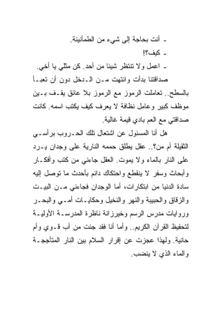 ‫ـ ﺃﻨﺕ ﺒﺤﺎﺠﺔ ﺇﻟﻰ ﺸﻲﺀ ﻤﻥ ﺍﻟﻁﻤﺄﻨﻴﻨﺔ.‬
                                      ‫ـ ﻜﻴﻑ؟!‬
 ‫ـ ﺍﻋﻤل ﻭﻻ ﺘﻨﺘﻅﺭ ﺸﻴﺌﺎ ﻤﻥ ﺃﺤﺩ. ﻜﻥ ﻤﺜﻠﻲ ﻴﺎ ﺃﺨﻲ.‬
‫ﺼﺩﺍﻗﺘﻨﺎ ﺒﺩﺃﺕ ﻭﺍﻨﺘﻬﺕ ﻤـﻥ ﺍﻟـﺩﺨل ﺩﻭﻥ ﺃﻥ ﺘﻌﺒـﺄ‬
‫ﺒﺎﻟﺴﻁﺢ.. ﺘﻌﺎﻤﻠﺕ ﺍﻟﺭﻤﻭﺯ ﻤﻊ ﺍﻟﺭﻤﻭﺯ ﺒﻼ ﻋﺎﺌﻕ ﻴﻘـﻑ ﺒـﻴﻥ‬
‫ﻤﻭﻅﻑ ﻜﺒﻴﺭ ﻭﻋﺎﻤل ﻨﻅﺎﻓﺔ ﻻ ﻴﻌﺭﻑ ﻜﻴﻑ ﻴﻜﺘﺏ ﺍﺴﻤﻪ. ﻜﺎﻨﺕ‬
                        ‫ﺼﺩﺍﻗﺘﻲ ﻤﻊ ﺍﻟﻌﻡ ﺒﺎﺩﻱ ﻗﻴﻤﺔ ﻏﺎﻟﻴﺔ.‬
‫ﻫل ﺃﻨﺎ ﺍﻟﻤﺴﺌﻭل ﻋﻥ ﺍﺸﺘﻌﺎل ﺘﻠﻙ ﺍﻟﺤـﺭﻭﺏ ﺒﺭﺃﺴـﻲ‬
‫ﺍﻟﺜﻘﻴﻠﺔ ﺃﻡ ﻤﻥ؟.. ﻋﻘل ﻴﻁﻠﻕ ﺤﻤﻤﻪ ﺍﻟﻨﺎﺭﻴﺔ ﻋﻠﻰ ﻭﺠﺩﺍﻥ ﻴـﺭﺩ‬
‫ﻋﻠﻰ ﺍﻟﻨﺎﺭ ﺒﺎﻟﻤﺎﺀ ﻭﻻ ﻴﻤﻭﺕ. ﺍﻟﻌﻘل ﺠﺎﺀﻨﻲ ﻤﻥ ﻜﺘﺏ ﻭﺃﻓﻜـﺎﺭ‬
‫ﻭﺃﺒﺤﺎﺙ ﻭﺴﻔﺭ ﻻ ﻴﻨﻘﻁﻊ ﻭﺍﺤﺘﻜﺎﻙ ﺩﺍﺌﻡ ﺒﺄﺤﺩﺙ ﻤﺎ ﺘﻭﺼل ﺇﻟﻴﻪ‬
‫ﺴﺎﺩﺓ ﺍﻟﺩﻨﻴﺎ ﻤﻥ ﺍﺒﺘﻜﺎﺭﺍﺕ، ﺃﻤﺎ ﺍﻟﻭﺠﺩﺍﻥ ﻓﺠﺎﺀﻨﻲ ﻤـﻥ ﺍﻟﺒﻴـﺕ‬
‫ﻭﺍﻟﺯﻗﺎﻕ ﻭﺍﻟﺤﺒﻴﺒﺔ ﻭﺍﻟﻨﻬﺭ ﻭﺍﻟﻨﺨﻴل ﻭﺤﻜﺎﻴـﺎﺕ ﺃﻤـﻲ ﻭﺍﻟﺒﺤـﺭ‬
‫ﻭﺭﻭﺍﻴﺎﺕ ﻤﺩﺭﺱ ﺍﻟﺭﺴﻡ ﻭﺨﻴﺭﺯﺍﻨﺔ ﻨﺎﻅﺭﺓ ﺍﻟﻤﺩﺭﺴـﺔ ﺍﻷﻭﻟﻴـﺔ‬
‫ﻟﺘﺤﻔﻴﻅ ﺍﻟﻘﺭﺁﻥ ﺍﻟﻜﺭﻴﻡ.. ﻭﺃﻤﺎ ﺃﻨﺎ ﻓﻘﺩ ﺠﺌﺕ ﻤﻥ ﺃﺏ ﻗـﻭﻱ ﻭﺃﻡ‬
‫ﺤﺎﻨﻴﺔ. ﻭﻟﻬﺫﺍ ﻋﺠﺯﺕ ﻋﻥ ﺇﻗﺭﺍﺭ ﺍﻟﺴﻼﻡ ﺒﻴﻥ ﺍﻟﻨﺎﺭ ﺍﻟﻤﺘﺄﺠﺠـﺔ‬
                                  ‫ﻭﺍﻟﻤﺎﺀ ﺍﻟﺫﻱ ﻻ ﻴﻨﻀﺏ.‬
 